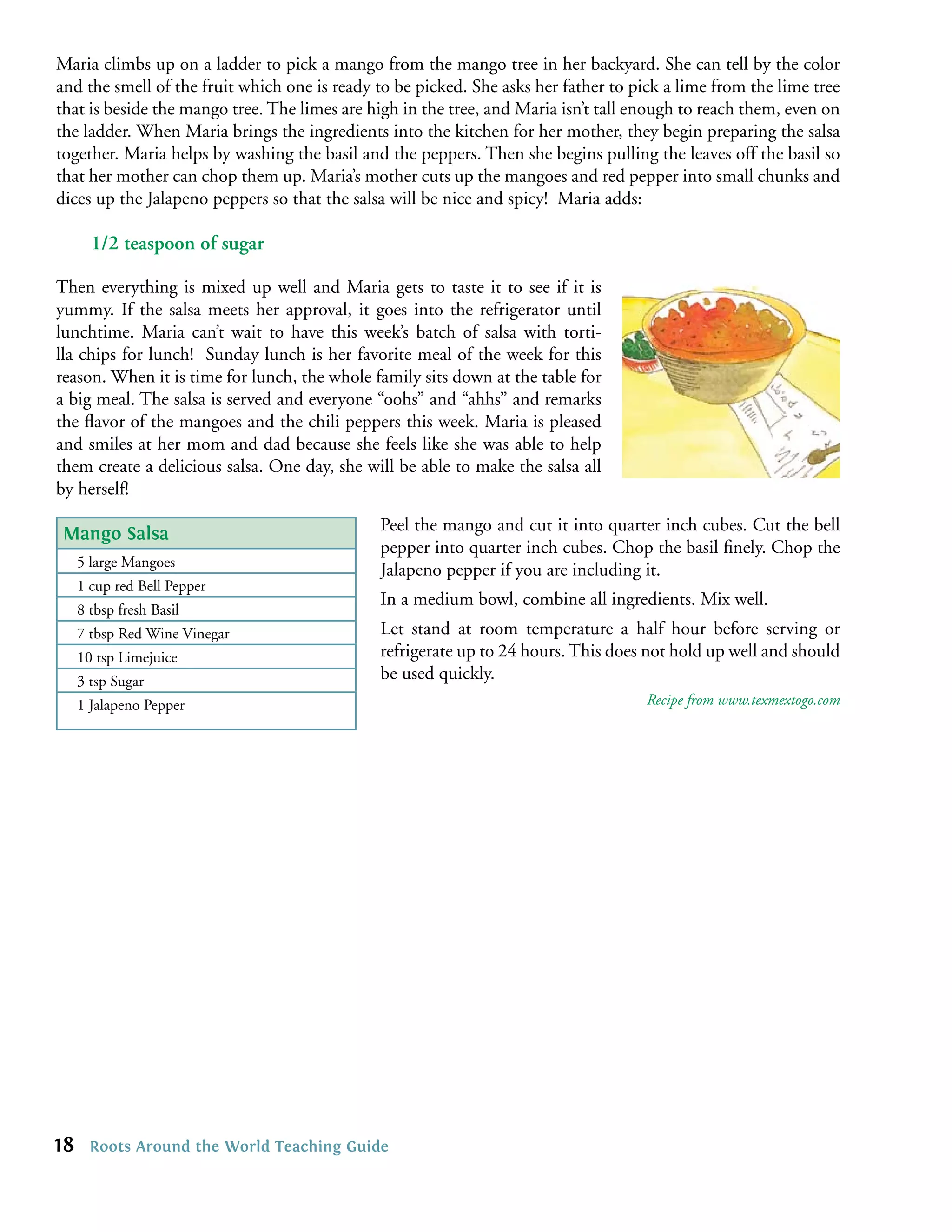 Maria climbs up on a ladder to pick a mango from the mango tree in her backyard. She can tell by the color
and the smell of the fruit which one is ready to be picked. She asks her father to pick a lime from the lime tree
that is beside the mango tree. The limes are high in the tree, and Maria isn’t tall enough to reach them, even on
the ladder. When Maria brings the ingredients into the kitchen for her mother, they begin preparing the salsa
together. Maria helps by washing the basil and the peppers. Then she begins pulling the leaves off the basil so
that her mother can chop them up. Maria’s mother cuts up the mangoes and red pepper into small chunks and
dices up the Jalapeno peppers so that the salsa will be nice and spicy! Maria adds:

       1/2 teaspoon of sugar

Then everything is mixed up well and Maria gets to taste it to see if it is
yummy. If the salsa meets her approval, it goes into the refrigerator until
lunchtime. Maria can’t wait to have this week’s batch of salsa with torti-
lla chips for lunch! Sunday lunch is her favorite meal of the week for this
reason. When it is time for lunch, the whole family sits down at the table for
a big meal. The salsa is served and everyone “oohs” and “ahhs” and remarks
the ﬂavor of the mangoes and the chili peppers this week. Maria is pleased
and smiles at her mom and dad because she feels like she was able to help
them create a delicious salsa. One day, she will be able to make the salsa all
by herself!

 Mango Salsa                                  Peel the mango and cut it into quarter inch cubes. Cut the bell
                                              pepper into quarter inch cubes. Chop the basil ﬁnely. Chop the
     5 large Mangoes
                                              Jalapeno pepper if you are including it.
     1 cup red Bell Pepper
                                              In a medium bowl, combine all ingredients. Mix well.
     8 tbsp fresh Basil
     7 tbsp Red Wine Vinegar                  Let stand at room temperature a half hour before serving or
     10 tsp Limejuice                         refrigerate up to 24 hours. This does not hold up well and should
     3 tsp Sugar                              be used quickly.
     1 Jalapeno Pepper                                                               Recipe from www.texmextogo.com




18     Roots Around the World Teaching Guide
 