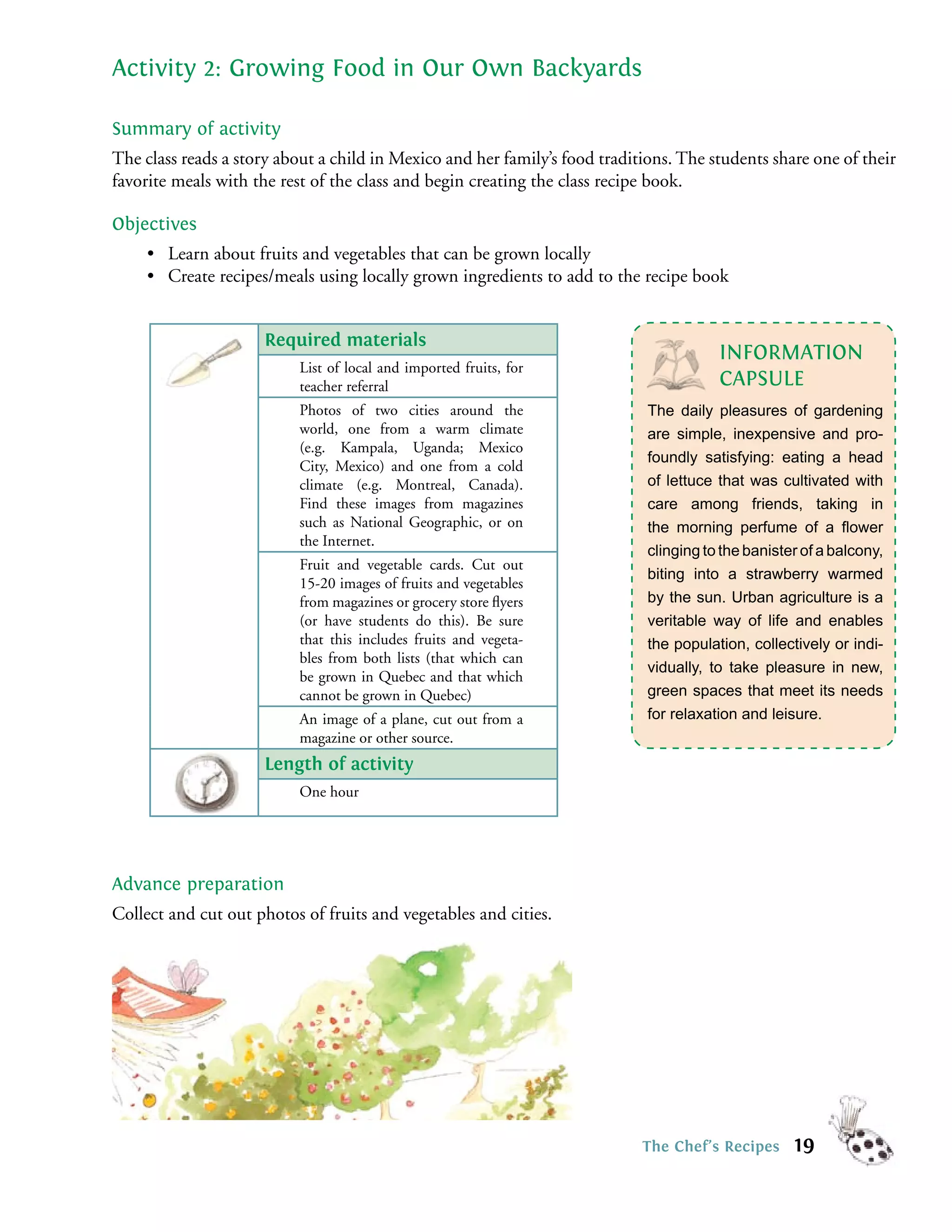 Activity 2: Growing Food in Our Own Backyards

Summary of activity
The class reads a story about a child in Mexico and her family’s food traditions. The students share one of their
favorite meals with the rest of the class and begin creating the class recipe book.

Objectives
     • Learn about fruits and vegetables that can be grown locally
     • Create recipes/meals using locally grown ingredients to add to the recipe book


                     Required materials
                                                                                        INFORMATION
                           List of local and imported fruits, for
                           teacher referral                                             CAPSULE
                           Photos of two cities around the                   The daily pleasures of gardening
                           world, one from a warm climate                    are simple, inexpensive and pro-
                           (e.g. Kampala, Uganda; Mexico
                                                                             foundly satisfying: eating a head
                           City, Mexico) and one from a cold
                           climate (e.g. Montreal, Canada).                  of lettuce that was cultivated with
                           Find these images from magazines                  care among friends, taking in
                           such as National Geographic, or on                the morning perfume of a ﬂower
                           the Internet.
                                                                             clinging to the banister of a balcony,
                           Fruit and vegetable cards. Cut out
                                                                             biting into a strawberry warmed
                           15-20 images of fruits and vegetables
                           from magazines or grocery store ﬂyers             by the sun. Urban agriculture is a
                           (or have students do this). Be sure               veritable way of life and enables
                           that this includes fruits and vegeta-             the population, collectively or indi-
                           bles from both lists (that which can
                                                                             vidually, to take pleasure in new,
                           be grown in Quebec and that which
                           cannot be grown in Quebec)                        green spaces that meet its needs
                           An image of a plane, cut out from a               for relaxation and leisure.
                           magazine or other source.
                     Length of activity
                           One hour




Advance preparation
Collect and cut out photos of fruits and vegetables and cities.




                                                                            The Chef’s Recipes      19
 
