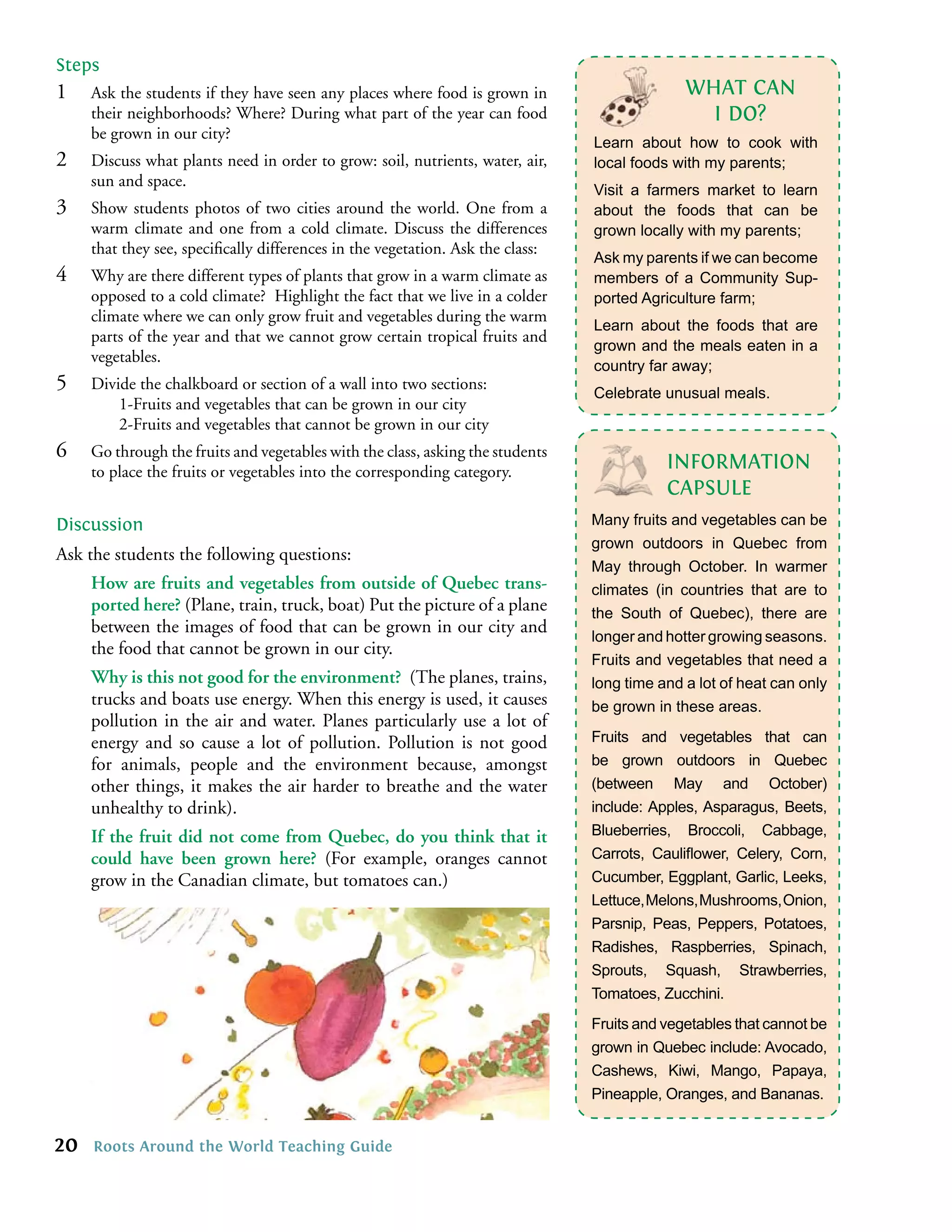 Steps
1    Ask the students if they have seen any places where food is grown in                     WHAT CAN
     their neighborhoods? Where? During what part of the year can food                          I DO?
     be grown in our city?
                                                                                Learn about how to cook with
2    Discuss what plants need in order to grow: soil, nutrients, water, air,    local foods with my parents;
     sun and space.
                                                                                Visit a farmers market to learn
3    Show students photos of two cities around the world. One from a            about the foods that can be
     warm climate and one from a cold climate. Discuss the differences          grown locally with my parents;
     that they see, speciﬁcally differences in the vegetation. Ask the class:
                                                                                Ask my parents if we can become
4    Why are there different types of plants that grow in a warm climate as     members of a Community Sup-
     opposed to a cold climate? Highlight the fact that we live in a colder     ported Agriculture farm;
     climate where we can only grow fruit and vegetables during the warm
                                                                                Learn about the foods that are
     parts of the year and that we cannot grow certain tropical fruits and
                                                                                grown and the meals eaten in a
     vegetables.
                                                                                country far away;
5    Divide the chalkboard or section of a wall into two sections:
                                                                                Celebrate unusual meals.
         1-Fruits and vegetables that can be grown in our city
         2-Fruits and vegetables that cannot be grown in our city
6    Go through the fruits and vegetables with the class, asking the students
     to place the fruits or vegetables into the corresponding category.                    INFORMATION
                                                                                           CAPSULE
Discussion                                                                      Many fruits and vegetables can be
                                                                                grown outdoors in Quebec from
Ask the students the following questions:
                                                                                May through October. In warmer
     How are fruits and vegetables from outside of Quebec trans-                climates (in countries that are to
     ported here? (Plane, train, truck, boat) Put the picture of a plane        the South of Quebec), there are
     between the images of food that can be grown in our city and
                                                                                longer and hotter growing seasons.
     the food that cannot be grown in our city.
                                                                                Fruits and vegetables that need a
     Why is this not good for the environment? (The planes, trains,             long time and a lot of heat can only
     trucks and boats use energy. When this energy is used, it causes           be grown in these areas.
     pollution in the air and water. Planes particularly use a lot of
     energy and so cause a lot of pollution. Pollution is not good              Fruits and vegetables that can
     for animals, people and the environment because, amongst                   be grown outdoors in Quebec
     other things, it makes the air harder to breathe and the water             (between May and October)
     unhealthy to drink).                                                       include: Apples, Asparagus, Beets,
     If the fruit did not come from Quebec, do you think that it                Blueberries, Broccoli, Cabbage,
     could have been grown here? (For example, oranges cannot                   Carrots, Cauliﬂower, Celery, Corn,
     grow in the Canadian climate, but tomatoes can.)                           Cucumber, Eggplant, Garlic, Leeks,
                                                                                Lettuce, Melons, Mushrooms, Onion,
                                                                                Parsnip, Peas, Peppers, Potatoes,
                                                                                Radishes, Raspberries, Spinach,
                                                                                Sprouts, Squash, Strawberries,
                                                                                Tomatoes, Zucchini.
                                                                                Fruits and vegetables that cannot be
                                                                                grown in Quebec include: Avocado,
                                                                                Cashews, Kiwi, Mango, Papaya,
                                                                                Pineapple, Oranges, and Bananas.


20   Roots Around the World Teaching Guide
 