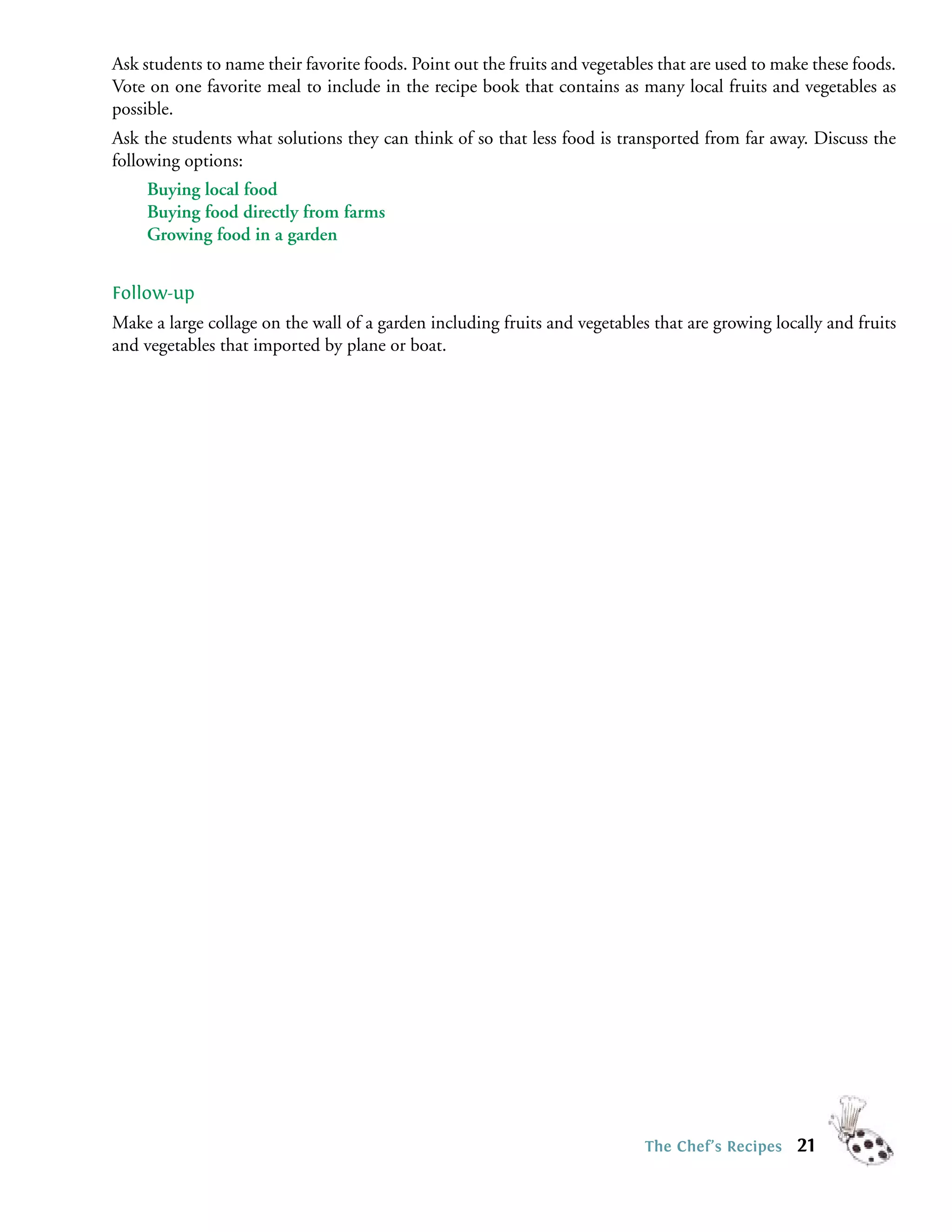 Ask students to name their favorite foods. Point out the fruits and vegetables that are used to make these foods.
Vote on one favorite meal to include in the recipe book that contains as many local fruits and vegetables as
possible.
Ask the students what solutions they can think of so that less food is transported from far away. Discuss the
following options:
     Buying local food
     Buying food directly from farms
     Growing food in a garden


Follow-up
Make a large collage on the wall of a garden including fruits and vegetables that are growing locally and fruits
and vegetables that imported by plane or boat.




                                                                            The Chef’s Recipes    21
 