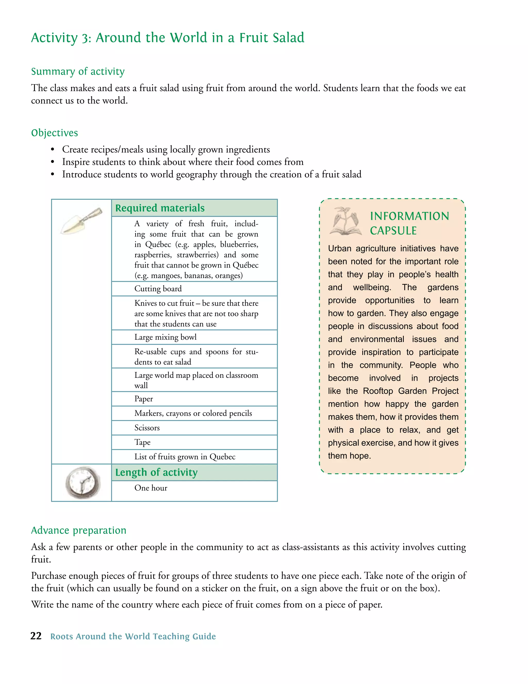 Activity 3: Around the World in a Fruit Salad

Summary of activity
The class makes and eats a fruit salad using fruit from around the world. Students learn that the foods we eat
connect us to the world.


Objectives
     • Create recipes/meals using locally grown ingredients
     • Inspire students to think about where their food comes from
     • Introduce students to world geography through the creation of a fruit salad


                     Required materials
                                                                                      INFORMATION
                          A variety of fresh fruit, includ-
                          ing some fruit that can be grown                            CAPSULE
                          in Québec (e.g. apples, blueberries,
                                                                           Urban agriculture initiatives have
                          raspberries, strawberries) and some
                          fruit that cannot be grown in Québec             been noted for the important role
                          (e.g. mangoes, bananas, oranges)                 that they play in people’s health
                          Cutting board                                    and wellbeing. The gardens
                          Knives to cut fruit – be sure that there         provide opportunities to learn
                          are some knives that are not too sharp           how to garden. They also engage
                          that the students can use                        people in discussions about food
                          Large mixing bowl                                and environmental issues and
                          Re-usable cups and spoons for stu-               provide inspiration to participate
                          dents to eat salad                               in the community. People who
                          Large world map placed on classroom              become involved in projects
                          wall
                                                                           like the Rooftop Garden Project
                          Paper
                                                                           mention how happy the garden
                          Markers, crayons or colored pencils              makes them, how it provides them
                          Scissors                                         with a place to relax, and get
                          Tape                                             physical exercise, and how it gives
                          List of fruits grown in Quebec                   them hope.
                     Length of activity
                          One hour




Advance preparation
Ask a few parents or other people in the community to act as class-assistants as this activity involves cutting
fruit.
Purchase enough pieces of fruit for groups of three students to have one piece each. Take note of the origin of
the fruit (which can usually be found on a sticker on the fruit, on a sign above the fruit or on the box).
Write the name of the country where each piece of fruit comes from on a piece of paper.


22   Roots Around the World Teaching Guide
 