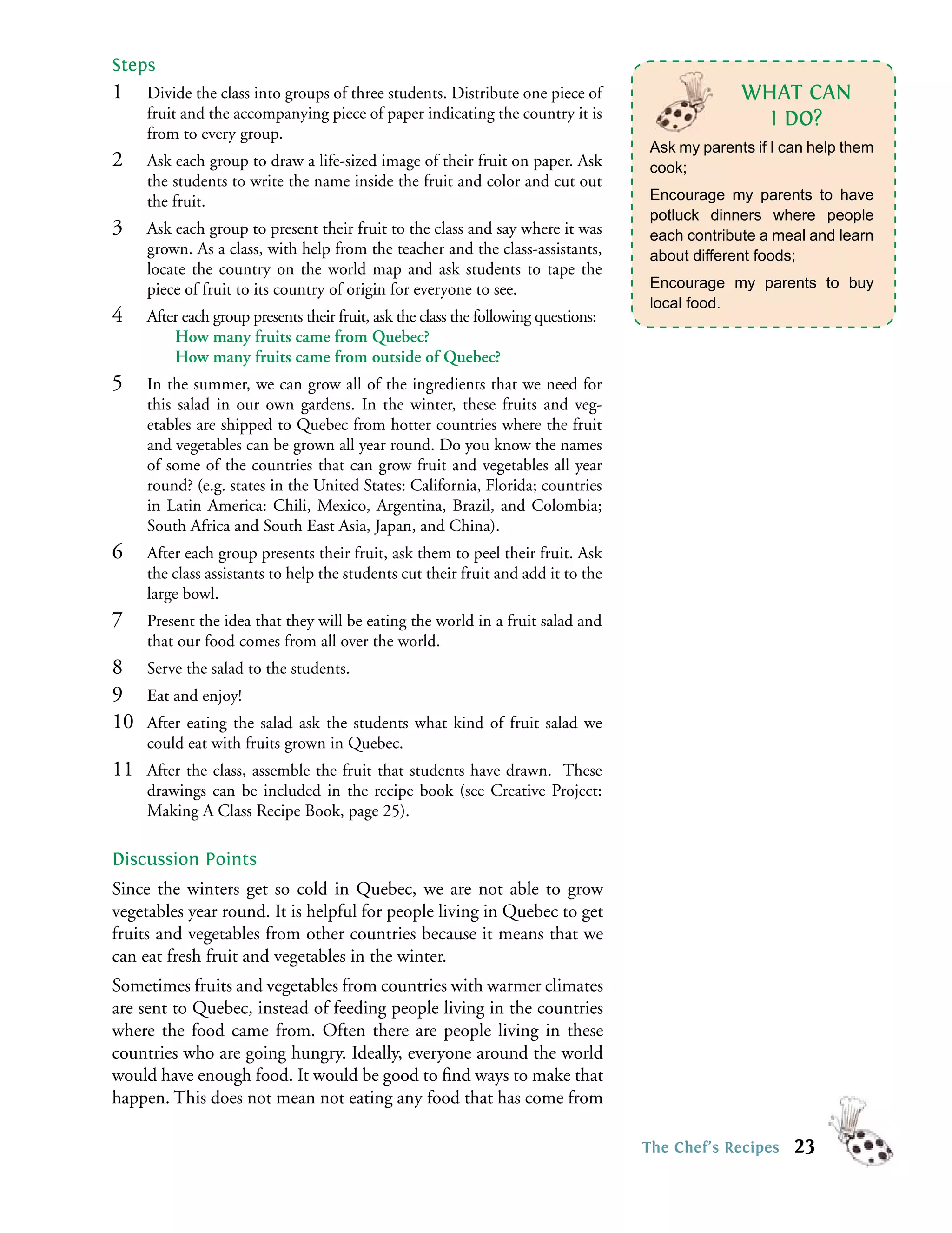 Steps
1    Divide the class into groups of three students. Distribute one piece of                      WHAT CAN
     fruit and the accompanying piece of paper indicating the country it is                         I DO?
     from to every group.
                                                                                     Ask my parents if I can help them
2    Ask each group to draw a life-sized image of their fruit on paper. Ask          cook;
     the students to write the name inside the fruit and color and cut out
     the fruit.                                                                      Encourage my parents to have
                                                                                     potluck dinners where people
3    Ask each group to present their fruit to the class and say where it was         each contribute a meal and learn
     grown. As a class, with help from the teacher and the class-assistants,         about different foods;
     locate the country on the world map and ask students to tape the
     piece of fruit to its country of origin for everyone to see.                    Encourage my parents to buy
                                                                                     local food.
4    After each group presents their fruit, ask the class the following questions:
         How many fruits came from Quebec?
         How many fruits came from outside of Quebec?
5    In the summer, we can grow all of the ingredients that we need for
     this salad in our own gardens. In the winter, these fruits and veg-
     etables are shipped to Quebec from hotter countries where the fruit
     and vegetables can be grown all year round. Do you know the names
     of some of the countries that can grow fruit and vegetables all year
     round? (e.g. states in the United States: California, Florida; countries
     in Latin America: Chili, Mexico, Argentina, Brazil, and Colombia;
     South Africa and South East Asia, Japan, and China).
6    After each group presents their fruit, ask them to peel their fruit. Ask
     the class assistants to help the students cut their fruit and add it to the
     large bowl.
7    Present the idea that they will be eating the world in a fruit salad and
     that our food comes from all over the world.
8    Serve the salad to the students.
9    Eat and enjoy!
10   After eating the salad ask the students what kind of fruit salad we
     could eat with fruits grown in Quebec.
11   After the class, assemble the fruit that students have drawn. These
     drawings can be included in the recipe book (see Creative Project:
     Making A Class Recipe Book, page 25).

Discussion Points
Since the winters get so cold in Quebec, we are not able to grow
vegetables year round. It is helpful for people living in Quebec to get
fruits and vegetables from other countries because it means that we
can eat fresh fruit and vegetables in the winter.
Sometimes fruits and vegetables from countries with warmer climates
are sent to Quebec, instead of feeding people living in the countries
where the food came from. Often there are people living in these
countries who are going hungry. Ideally, everyone around the world
would have enough food. It would be good to ﬁnd ways to make that
happen. This does not mean not eating any food that has come from

                                                                                     The Chef’s Recipes   23
 