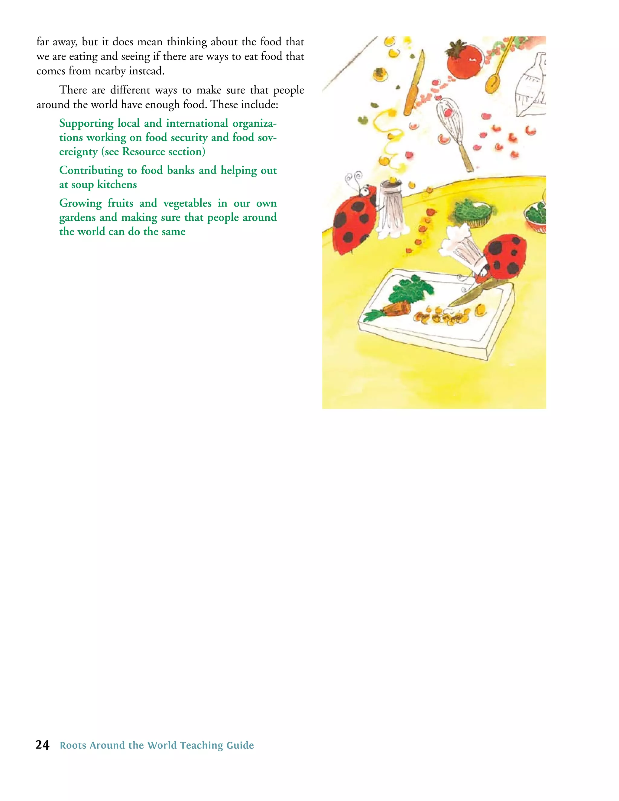 far away, but it does mean thinking about the food that
we are eating and seeing if there are ways to eat food that
comes from nearby instead.
    There are different ways to make sure that people
around the world have enough food. These include:
     Supporting local and international organiza-
     tions working on food security and food sov-
     ereignty (see Resource section)
     Contributing to food banks and helping out
     at soup kitchens
     Growing fruits and vegetables in our own
     gardens and making sure that people around
     the world can do the same




24   Roots Around the World Teaching Guide
 