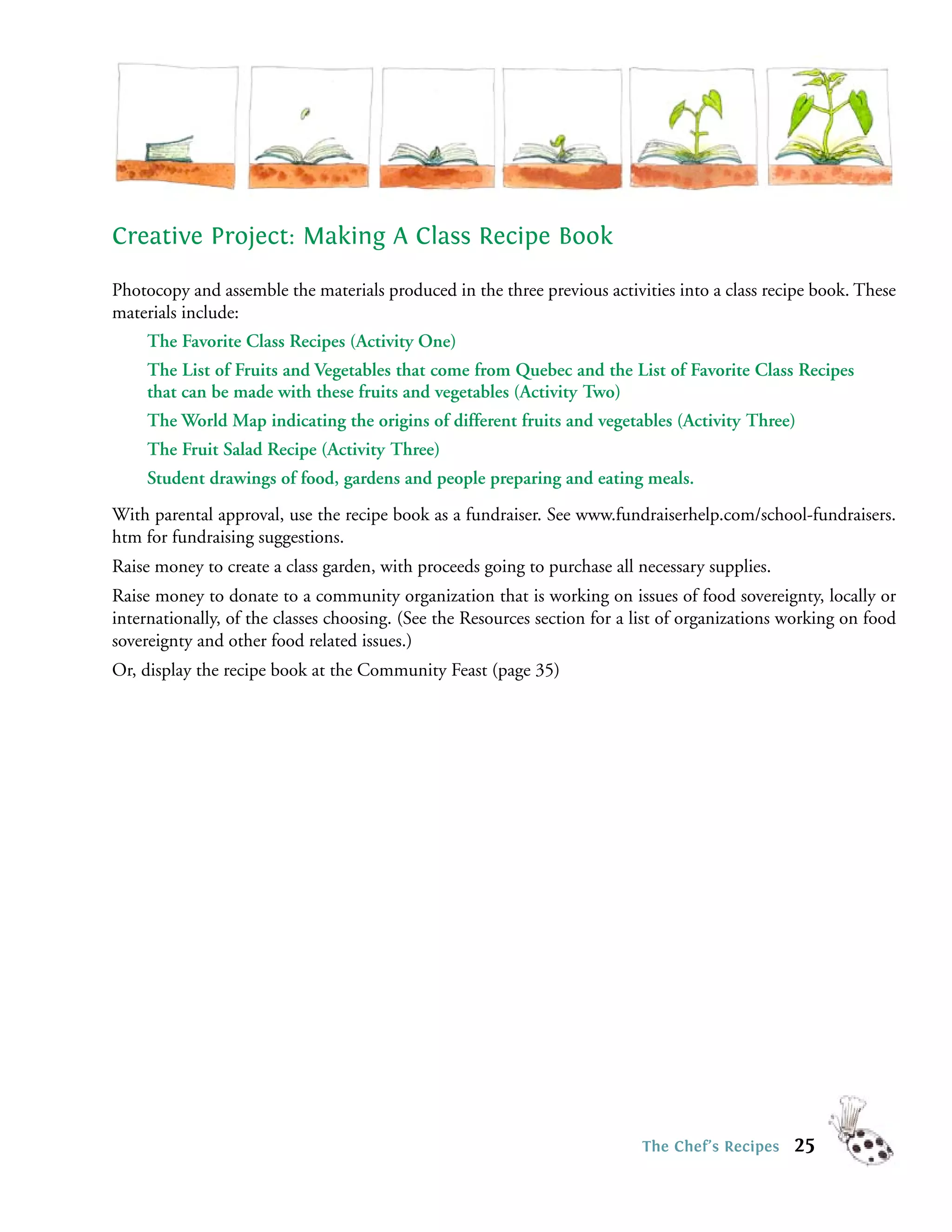 Creative Project: Making A Class Recipe Book

Photocopy and assemble the materials produced in the three previous activities into a class recipe book. These
materials include:
    The Favorite Class Recipes (Activity One)
    The List of Fruits and Vegetables that come from Quebec and the List of Favorite Class Recipes
    that can be made with these fruits and vegetables (Activity Two)
    The World Map indicating the origins of different fruits and vegetables (Activity Three)
    The Fruit Salad Recipe (Activity Three)
    Student drawings of food, gardens and people preparing and eating meals.
With parental approval, use the recipe book as a fundraiser. See www.fundraiserhelp.com/school-fundraisers.
htm for fundraising suggestions.
Raise money to create a class garden, with proceeds going to purchase all necessary supplies.
Raise money to donate to a community organization that is working on issues of food sovereignty, locally or
internationally, of the classes choosing. (See the Resources section for a list of organizations working on food
sovereignty and other food related issues.)
Or, display the recipe book at the Community Feast (page 35)




                                                                           The Chef’s Recipes    25
 