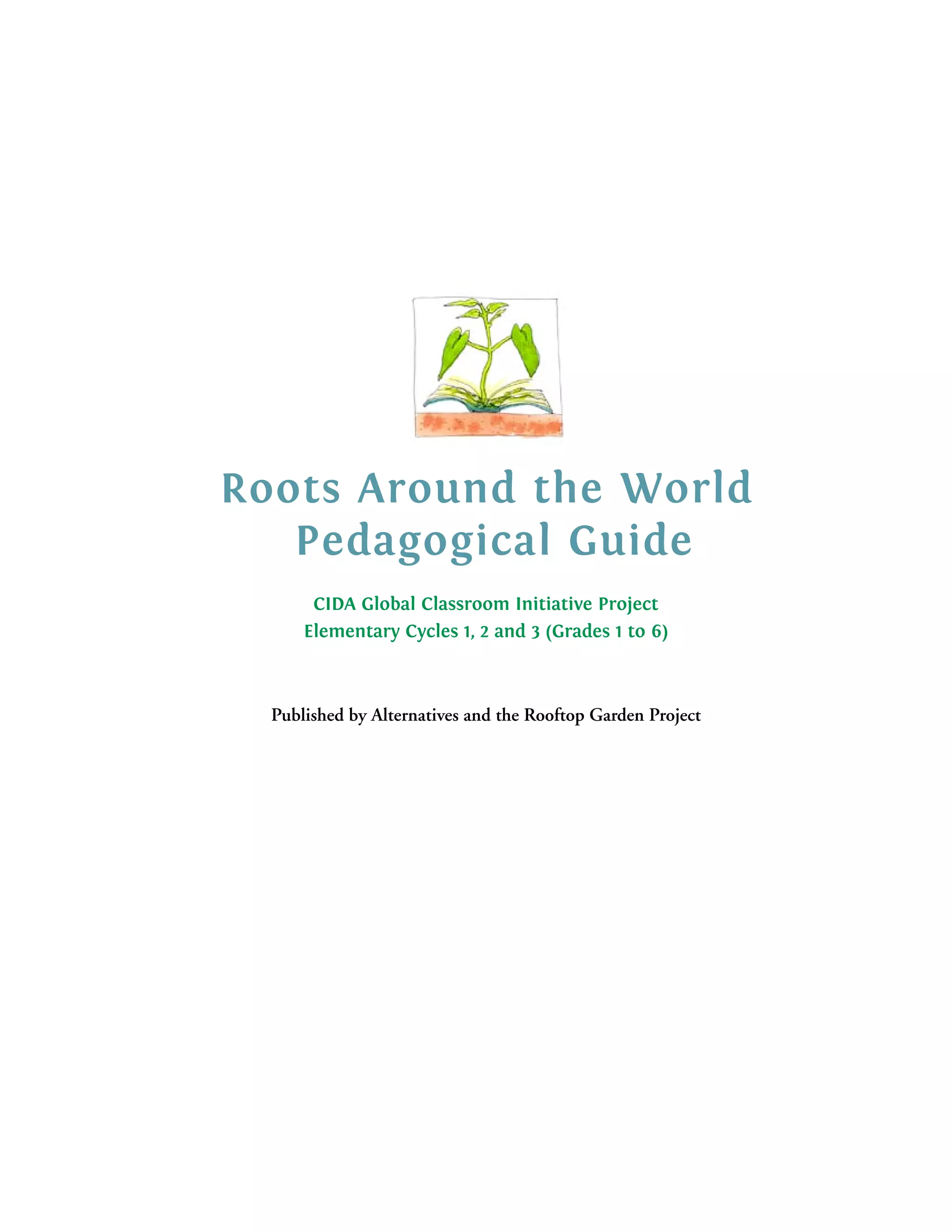 Roots Around the World
   Pedagogical Guide
       CIDA Global Classroom Initiative Project
      Elementary Cycles 1, 2 and 3 (Grades 1 to 6)



  Published by Alternatives and the Rooftop Garden Project
 