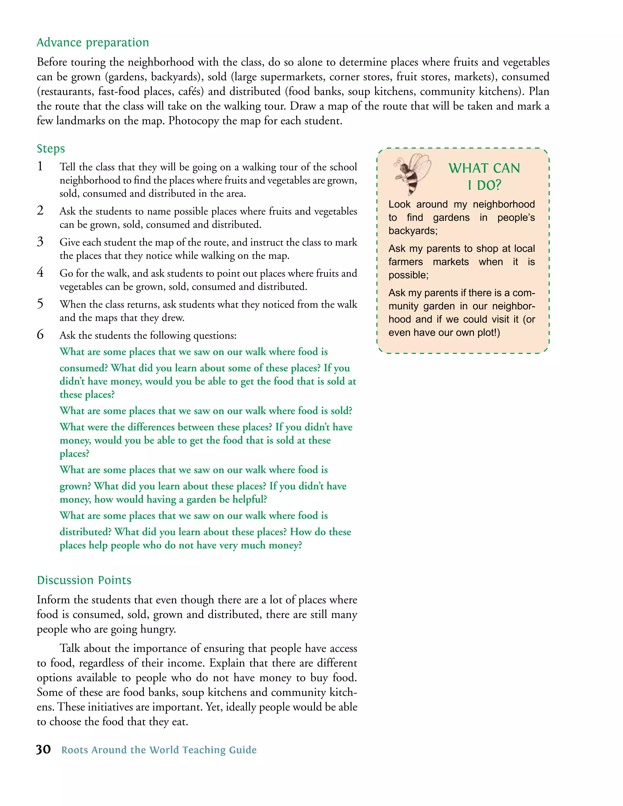 Advance preparation
Before touring the neighborhood with the class, do so alone to determine places where fruits and vegetables
can be grown (gardens, backyards), sold (large supermarkets, corner stores, fruit stores, markets), consumed
(restaurants, fast-food places, cafés) and distributed (food banks, soup kitchens, community kitchens). Plan
the route that the class will take on the walking tour. Draw a map of the route that will be taken and mark a
few landmarks on the map. Photocopy the map for each student.

Steps
1    Tell the class that they will be going on a walking tour of the school                WHAT CAN
     neighborhood to ﬁnd the places where fruits and vegetables are grown,
     sold, consumed and distributed in the area.
                                                                                             I DO?
                                                                              Look around my neighborhood
2    Ask the students to name possible places where fruits and vegetables
                                                                              to ﬁnd gardens in people’s
     can be grown, sold, consumed and distributed.
                                                                              backyards;
3    Give each student the map of the route, and instruct the class to mark
                                                                              Ask my parents to shop at local
     the places that they notice while walking on the map.
                                                                              farmers markets when it is
4    Go for the walk, and ask students to point out places where fruits and   possible;
     vegetables can be grown, sold, consumed and distributed.
                                                                              Ask my parents if there is a com-
5    When the class returns, ask students what they noticed from the walk     munity garden in our neighbor-
     and the maps that they drew.                                             hood and if we could visit it (or
6    Ask the students the following questions:                                even have our own plot!)
     What are some places that we saw on our walk where food is
     consumed? What did you learn about some of these places? If you
     didn’t have money, would you be able to get the food that is sold at
     these places?
     What are some places that we saw on our walk where food is sold?
     What were the differences between these places? If you didn’t have
     money, would you be able to get the food that is sold at these
     places?
     What are some places that we saw on our walk where food is
     grown? What did you learn about these places? If you didn’t have
     money, how would having a garden be helpful?
     What are some places that we saw on our walk where food is
     distributed? What did you learn about these places? How do these
     places help people who do not have very much money?


Discussion Points
Inform the students that even though there are a lot of places where
food is consumed, sold, grown and distributed, there are still many
people who are going hungry.
     Talk about the importance of ensuring that people have access
to food, regardless of their income. Explain that there are different
options available to people who do not have money to buy food.
Some of these are food banks, soup kitchens and community kitch-
ens. These initiatives are important. Yet, ideally people would be able
to choose the food that they eat.

30   Roots Around the World Teaching Guide
 