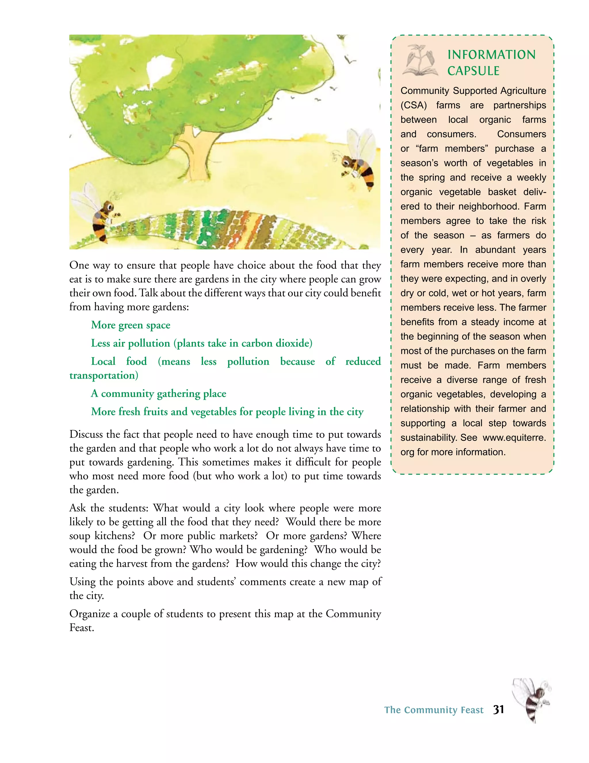 INFORMATION
                                                                                         CAPSULE
                                                                              Community Supported Agriculture
                                                                              (CSA) farms are partnerships
                                                                              between local organic farms
                                                                              and consumers.          Consumers
                                                                              or “farm members” purchase a
                                                                              season’s worth of vegetables in
                                                                              the spring and receive a weekly
                                                                              organic vegetable basket deliv-
                                                                              ered to their neighborhood. Farm
                                                                              members agree to take the risk
                                                                              of the season – as farmers do
                                                                              every year. In abundant years
One way to ensure that people have choice about the food that they            farm members receive more than
eat is to make sure there are gardens in the city where people can grow       they were expecting, and in overly
their own food. Talk about the different ways that our city could beneﬁt      dry or cold, wet or hot years, farm
from having more gardens:                                                     members receive less. The farmer
    More green space                                                          beneﬁts from a steady income at
                                                                              the beginning of the season when
    Less air pollution (plants take in carbon dioxide)
                                                                              most of the purchases on the farm
     Local food (means less pollution because of reduced                      must be made. Farm members
transportation)                                                               receive a diverse range of fresh
    A community gathering place                                               organic vegetables, developing a
    More fresh fruits and vegetables for people living in the city            relationship with their farmer and
                                                                              supporting a local step towards
Discuss the fact that people need to have enough time to put towards          sustainability. See www.equiterre.
the garden and that people who work a lot do not always have time to          org for more information.
put towards gardening. This sometimes makes it difﬁcult for people
who most need more food (but who work a lot) to put time towards
the garden.
Ask the students: What would a city look where people were more
likely to be getting all the food that they need? Would there be more
soup kitchens? Or more public markets? Or more gardens? Where
would the food be grown? Who would be gardening? Who would be
eating the harvest from the gardens? How would this change the city?
Using the points above and students’ comments create a new map of
the city.
Organize a couple of students to present this map at the Community
Feast.




                                                                           The Community Feast      31
 