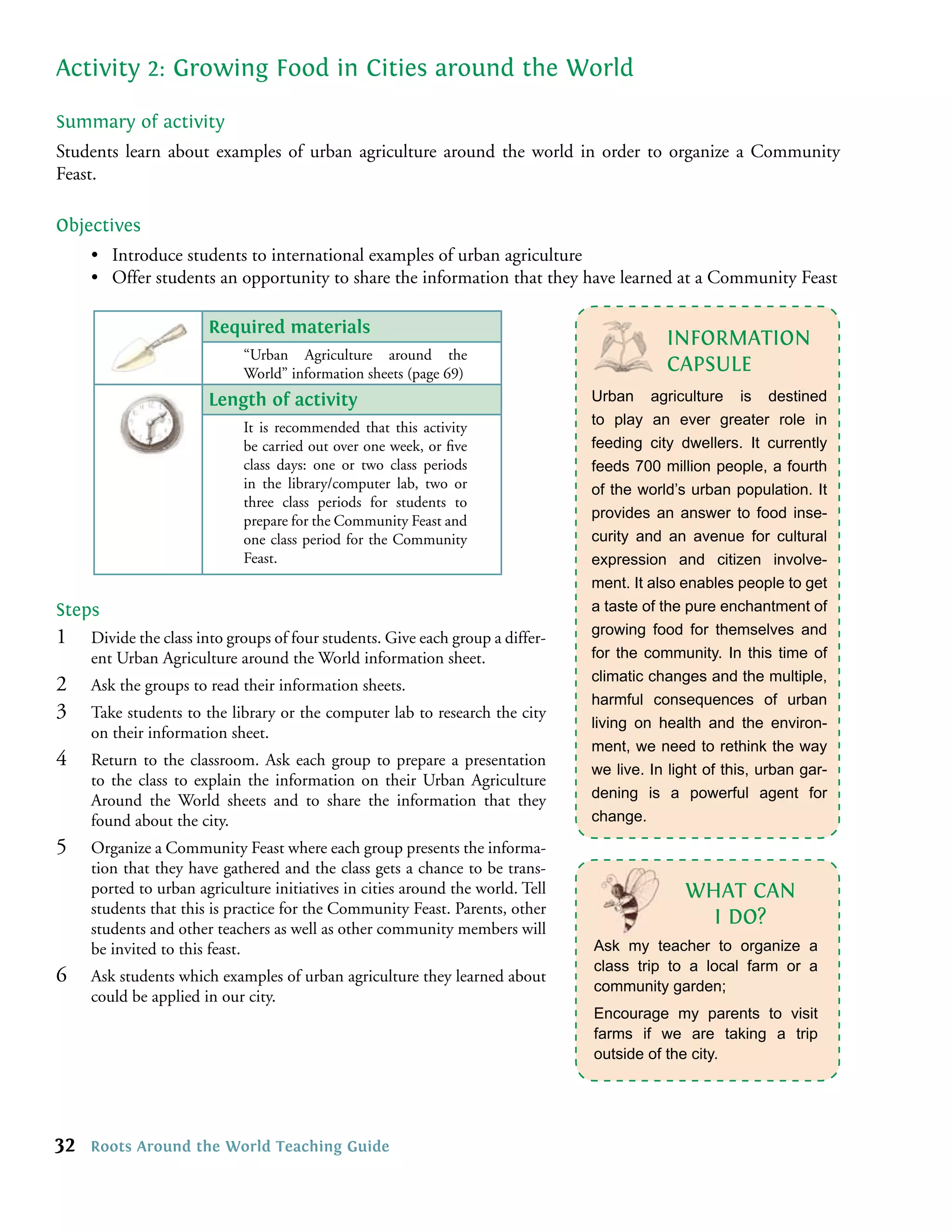 Activity 2: Growing Food in Cities around the World

Summary of activity
Students learn about examples of urban agriculture around the world in order to organize a Community
Feast.

Objectives
     • Introduce students to international examples of urban agriculture
     • Offer students an opportunity to share the information that they have learned at a Community Feast

                       Required materials
                                                                                           INFORMATION
                             “Urban Agriculture around the
                             World” information sheets (page 69)                           CAPSULE
                       Length of activity                                       Urban agriculture is destined
                             It is recommended that this activity               to play an ever greater role in
                             be carried out over one week, or ﬁve               feeding city dwellers. It currently
                             class days: one or two class periods               feeds 700 million people, a fourth
                             in the library/computer lab, two or                of the world’s urban population. It
                             three class periods for students to
                             prepare for the Community Feast and                provides an answer to food inse-
                             one class period for the Community                 curity and an avenue for cultural
                             Feast.                                             expression and citizen involve-
                                                                                ment. It also enables people to get
Steps                                                                           a taste of the pure enchantment of
                                                                                growing food for themselves and
1    Divide the class into groups of four students. Give each group a differ-
     ent Urban Agriculture around the World information sheet.                  for the community. In this time of
                                                                                climatic changes and the multiple,
2    Ask the groups to read their information sheets.
                                                                                harmful consequences of urban
3    Take students to the library or the computer lab to research the city
                                                                                living on health and the environ-
     on their information sheet.
                                                                                ment, we need to rethink the way
4    Return to the classroom. Ask each group to prepare a presentation
                                                                                we live. In light of this, urban gar-
     to the class to explain the information on their Urban Agriculture
     Around the World sheets and to share the information that they             dening is a powerful agent for
     found about the city.                                                      change.

5    Organize a Community Feast where each group presents the informa-
     tion that they have gathered and the class gets a chance to be trans-
     ported to urban agriculture initiatives in cities around the world. Tell                 WHAT CAN
     students that this is practice for the Community Feast. Parents, other
     students and other teachers as well as other community members will
                                                                                                I DO?
     be invited to this feast.                                                  Ask my teacher to organize a
                                                                                class trip to a local farm or a
6    Ask students which examples of urban agriculture they learned about
                                                                                community garden;
     could be applied in our city.
                                                                                Encourage my parents to visit
                                                                                farms if we are taking a trip
                                                                                outside of the city.




32   Roots Around the World Teaching Guide
 
