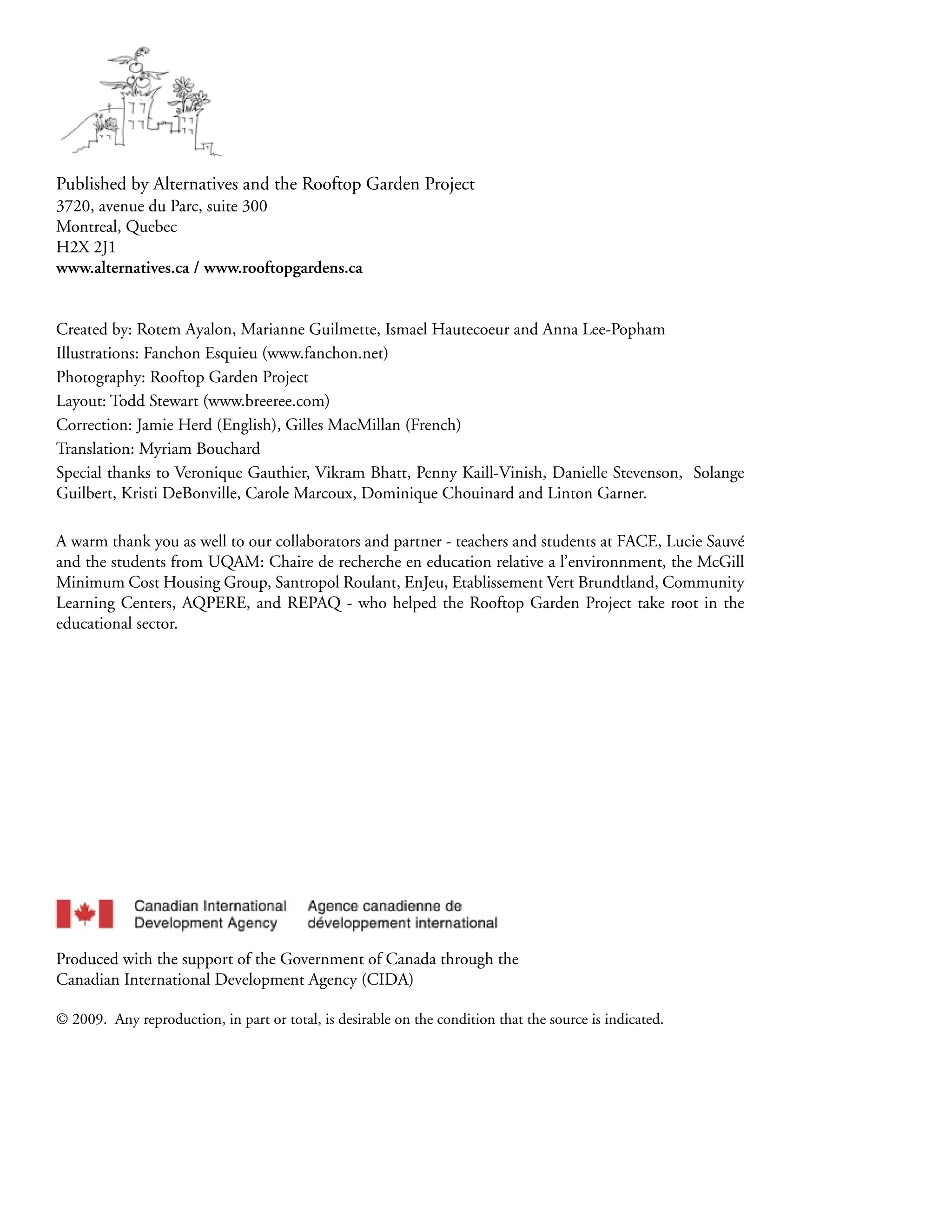 Published by Alternatives and the Rooftop Garden Project
3720, avenue du Parc, suite 300
Montreal, Quebec
H2X 2J1
www.alternatives.ca / www.rooftopgardens.ca


Created by: Rotem Ayalon, Marianne Guilmette, Ismael Hautecoeur and Anna Lee-Popham
Illustrations: Fanchon Esquieu (www.fanchon.net)
Photography: Rooftop Garden Project
Layout: Todd Stewart (www.breeree.com)
Correction: Jamie Herd (English), Gilles MacMillan (French)
Translation: Myriam Bouchard
Special thanks to Veronique Gauthier, Vikram Bhatt, Penny Kaill-Vinish, Danielle Stevenson, Solange
Guilbert, Kristi DeBonville, Carole Marcoux, Dominique Chouinard and Linton Garner.

A warm thank you as well to our collaborators and partner - teachers and students at FACE, Lucie Sauvé
and the students from UQAM: Chaire de recherche en education relative a l’environnment, the McGill
Minimum Cost Housing Group, Santropol Roulant, EnJeu, Etablissement Vert Brundtland, Community
Learning Centers, AQPERE, and REPAQ - who helped the Rooftop Garden Project take root in the
educational sector.




Produced with the support of the Government of Canada through the
Canadian International Development Agency (CIDA)

© 2009. Any reproduction, in part or total, is desirable on the condition that the source is indicated.
 
