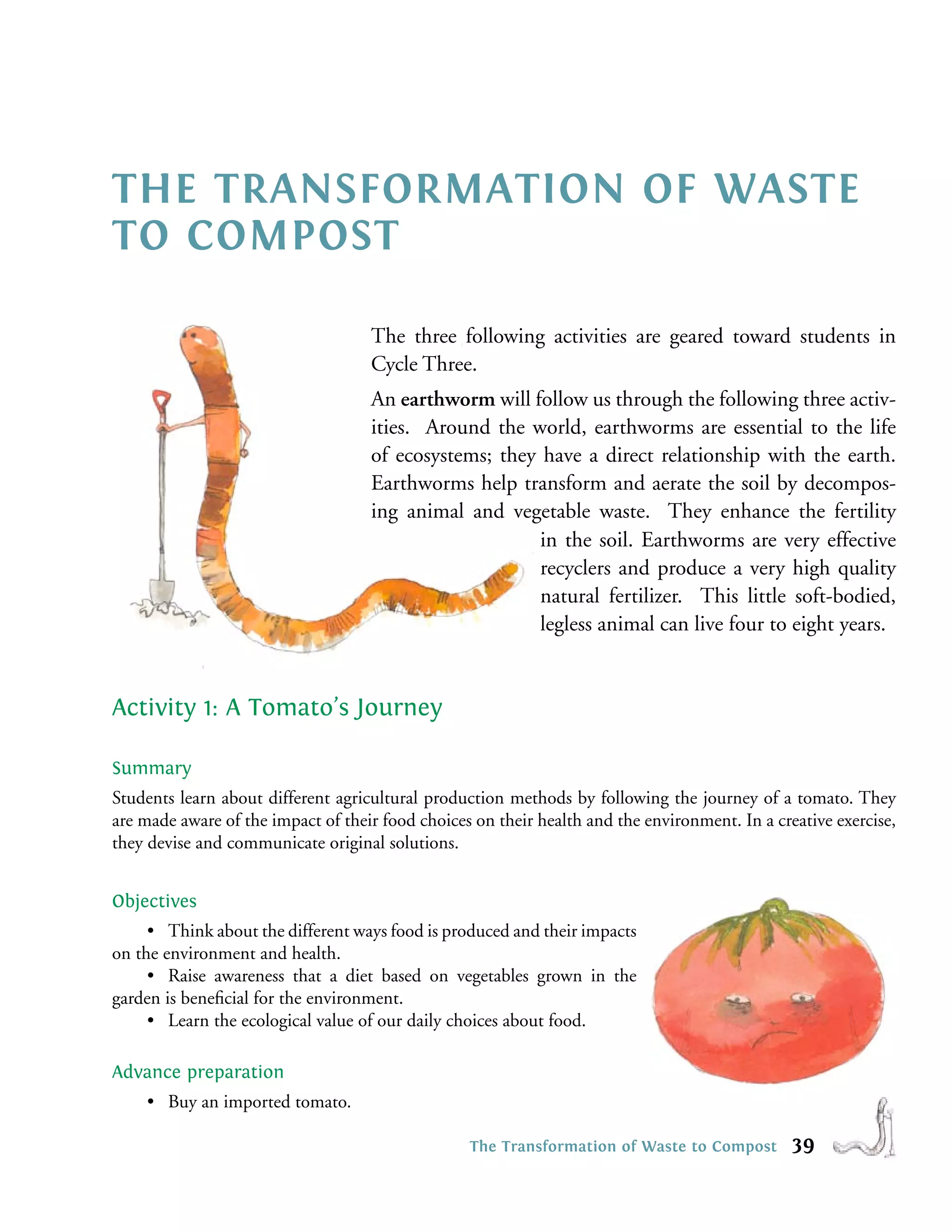 THE TRANSFORMATION OF WASTE
TO COMPOST

                                    The three following activities are geared toward students in
                                    Cycle Three.
                                    An earthworm will follow us through the following three activ-
                                    ities. Around the world, earthworms are essential to the life
                                    of ecosystems; they have a direct relationship with the earth.
                                    Earthworms help transform and aerate the soil by decompos-
                                    ing animal and vegetable waste. They enhance the fertility
                                                        in the soil. Earthworms are very effective
                                                        recyclers and produce a very high quality
                                                        natural fertilizer. This little soft-bodied,
                                                        legless animal can live four to eight years.


Activity 1: A Tomato’s Journey

Summary
Students learn about different agricultural production methods by following the journey of a tomato. They
are made aware of the impact of their food choices on their health and the environment. In a creative exercise,
they devise and communicate original solutions.


Objectives
     • Think about the different ways food is produced and their impacts
on the environment and health.
     • Raise awareness that a diet based on vegetables grown in the
garden is beneﬁcial for the environment.
     • Learn the ecological value of our daily choices about food.

Advance preparation
    • Buy an imported tomato.

                                                  The Transformation of Waste to Compost        39
 
