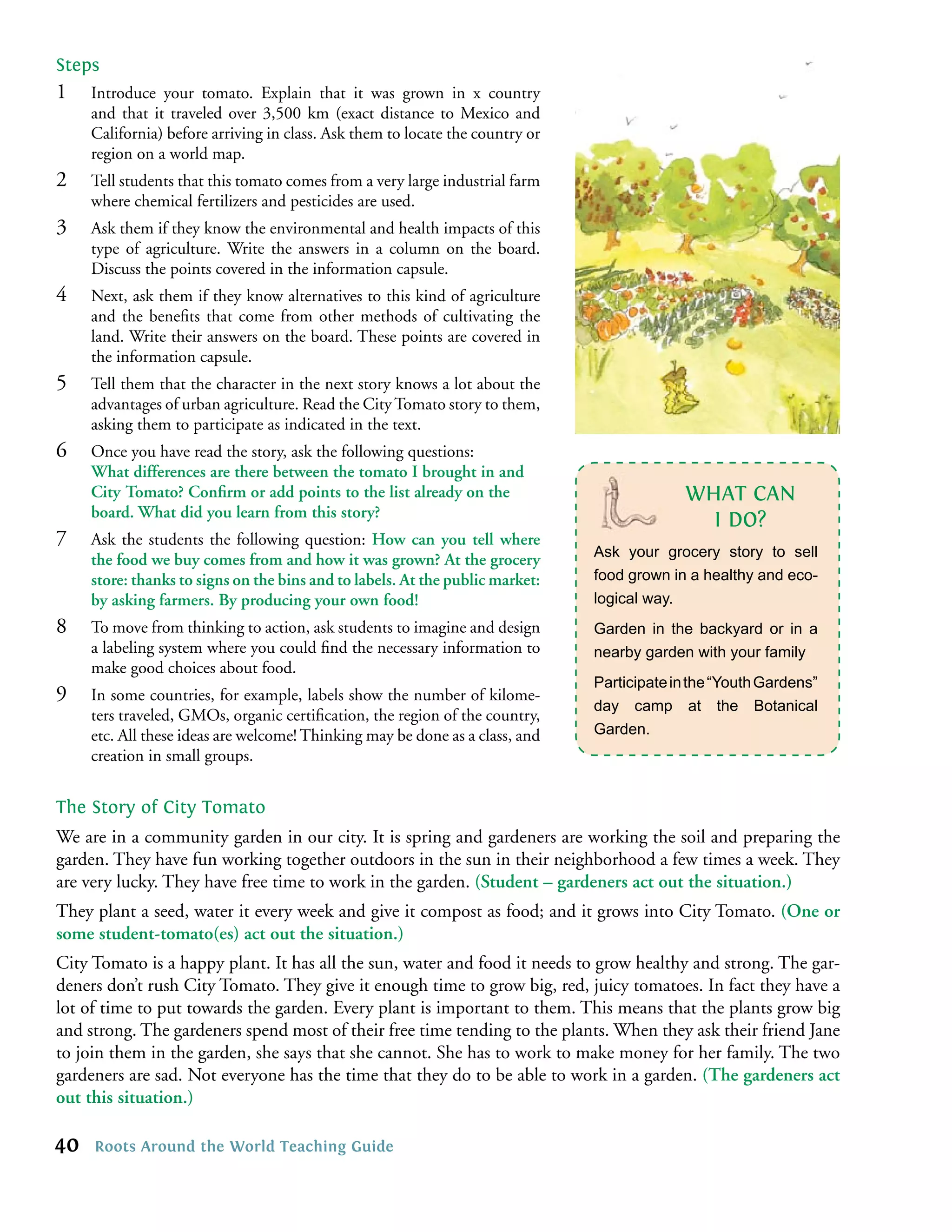 Steps
1    Introduce your tomato. Explain that it was grown in x country
     and that it traveled over 3,500 km (exact distance to Mexico and
     California) before arriving in class. Ask them to locate the country or
     region on a world map.
2    Tell students that this tomato comes from a very large industrial farm
     where chemical fertilizers and pesticides are used.
3    Ask them if they know the environmental and health impacts of this
     type of agriculture. Write the answers in a column on the board.
     Discuss the points covered in the information capsule.
4    Next, ask them if they know alternatives to this kind of agriculture
     and the beneﬁts that come from other methods of cultivating the
     land. Write their answers on the board. These points are covered in
     the information capsule.
5    Tell them that the character in the next story knows a lot about the
     advantages of urban agriculture. Read the City Tomato story to them,
     asking them to participate as indicated in the text.
6    Once you have read the story, ask the following questions:
     What differences are there between the tomato I brought in and
     City Tomato? Conﬁrm or add points to the list already on the                           WHAT CAN
     board. What did you learn from this story?
                                                                                              I DO?
7    Ask the students the following question: How can you tell where
                                                                               Ask your grocery story to sell
     the food we buy comes from and how it was grown? At the grocery
     store: thanks to signs on the bins and to labels. At the public market:   food grown in a healthy and eco-
     by asking farmers. By producing your own food!                            logical way.
8    To move from thinking to action, ask students to imagine and design       Garden in the backyard or in a
     a labeling system where you could ﬁnd the necessary information to        nearby garden with your family
     make good choices about food.
                                                                               Participate in the “Youth Gardens”
9    In some countries, for example, labels show the number of kilome-
                                                                               day camp at the Botanical
     ters traveled, GMOs, organic certiﬁcation, the region of the country,
     etc. All these ideas are welcome! Thinking may be done as a class, and    Garden.
     creation in small groups.


The Story of City Tomato
We are in a community garden in our city. It is spring and gardeners are working the soil and preparing the
garden. They have fun working together outdoors in the sun in their neighborhood a few times a week. They
are very lucky. They have free time to work in the garden. (Student – gardeners act out the situation.)
They plant a seed, water it every week and give it compost as food; and it grows into City Tomato. (One or
some student-tomato(es) act out the situation.)
City Tomato is a happy plant. It has all the sun, water and food it needs to grow healthy and strong. The gar-
deners don’t rush City Tomato. They give it enough time to grow big, red, juicy tomatoes. In fact they have a
lot of time to put towards the garden. Every plant is important to them. This means that the plants grow big
and strong. The gardeners spend most of their free time tending to the plants. When they ask their friend Jane
to join them in the garden, she says that she cannot. She has to work to make money for her family. The two
gardeners are sad. Not everyone has the time that they do to be able to work in a garden. (The gardeners act
out this situation.)

40   Roots Around the World Teaching Guide
 