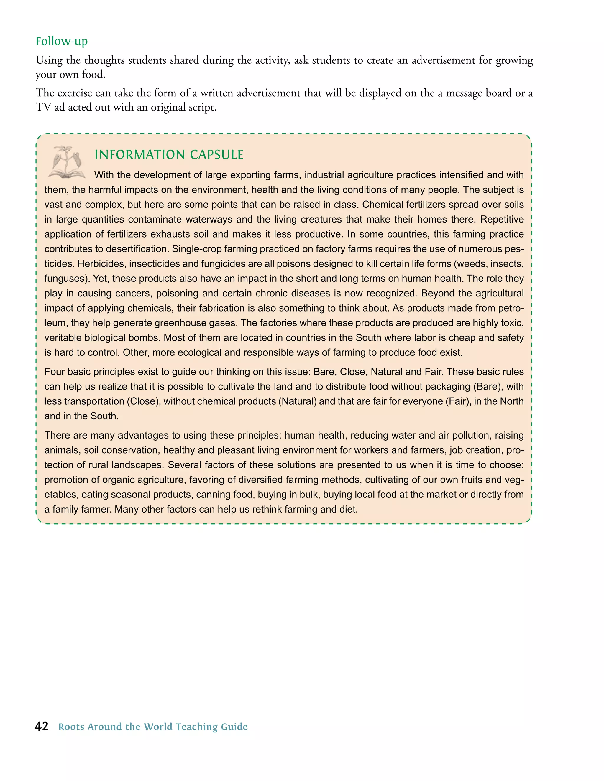 Follow-up
Using the thoughts students shared during the activity, ask students to create an advertisement for growing
your own food.
The exercise can take the form of a written advertisement that will be displayed on the a message board or a
TV ad acted out with an original script.



             INFORMATION CAPSULE
             With the development of large exporting farms, industrial agriculture practices intensiﬁed and with
 t
 them, h harmful impacts on the environment, health and thef livingct
        t
        the h h      ie a e o t m e r h n p nh e , a tvi l h nu vi r e of many people.nh eg d mh o
                           m                  m            a    e      i conditions o l m s pn t fn The subject is n
                                                                         co a        d o l              T sua       i  s   i   e bpe
                                                                                                                               t y
 vast and complex, but here are some points that can be raised in class. Chemical fertilizers spread over soils
 in large quantities contaminate waterways and the living creatures that make their homes there. Repetitive
 application of fertilizers exhausts soil and makes it less productive. In some countries, this farming practice
 contributes to desertiﬁcation. Single-crop farming practiced on factory farms requires the use of numerous pes-
 ticides. Herbicides, insecticides and fungicides are all poisons designed to kill certain life forms (weeds, insects,
 funguses). Yet, these products also have an impact in the short and long terms on human health. The role they
 play in causing cancers, poisoning and certain chronic diseases is now recognized. Beyond the agricultural
 impact of applying chemicals, their fabrication is also something to think about. As products made from petro-
 leum, they help generate greenhouse gases. The factories where these products are produced are highly toxic,
 veritable biological bombs. Most of them are located in countries in the South where labor is cheap and safety
 is hard to control. Other, more ecological and responsible ways of farming to produce food exist.
 Four basic principles exist to guide our thinking on this issue: Bare, Close, Natural and Fair. These basic rules
 can help us realize that it is possible to cultivate the land and to distribute food without packaging (Bare), with
 less transportation (Close), without chemical products (Natural) and that are fair for everyone (Fair), in the North
 and in the South.
 There are many advantages to using these principles: human health, reducing water and air pollution, raising
 animals, soil conservation, healthy and pleasant living environment for workers and farmers, job creation, pro-
 tection of rural landscapes. Several factors of these solutions are presented to us when it is time to choose:
 promotion of organic agriculture, favoring of diversiﬁed farming methods, cultivating of our own fruits and veg-
 etables, eating seasonal products, canning food, buying in bulk, buying local food at the market or directly from
 a family farmer. Many other factors can help us rethink farming and diet.




42   Roots Around the World Teaching Guide
 
