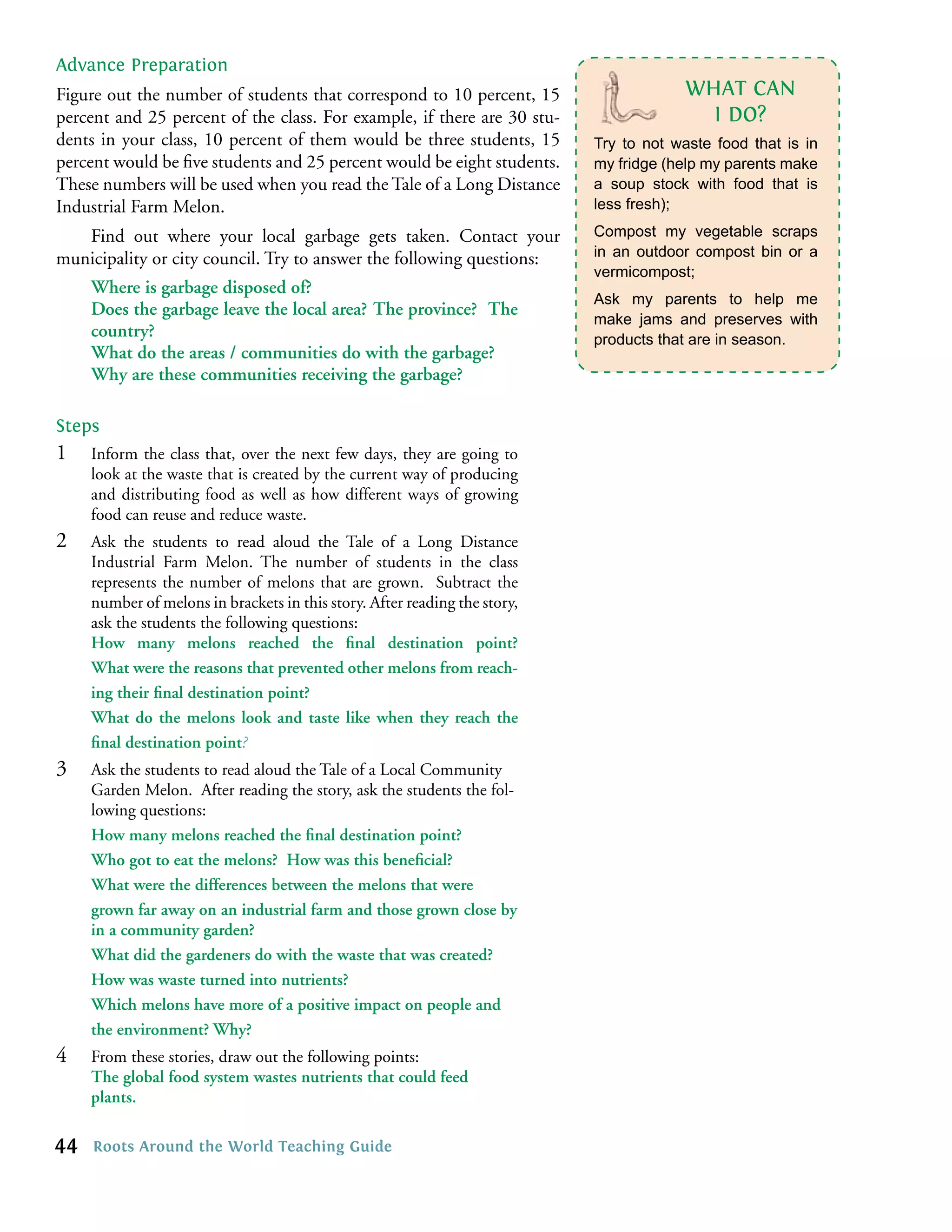 Advance Preparation
Figure out the number of students that correspond to 10 percent, 15                      WHAT CAN
percent and 25 percent of the class. For example, if there are 30 stu-                     I DO?
dents in your class, 10 percent of them would be three students, 15         Try to not waste food that is in
percent would be ﬁve students and 25 percent would be eight students.       my fridge (help my parents make
These numbers will be used when you read the Tale of a Long Distance        a soup stock with food that is
Industrial Farm Melon.                                                      less fresh);

   Find out where your local garbage gets taken. Contact your               Compost my vegetable scraps
municipality or city council. Try to answer the following questions:        in an outdoor compost bin or a
                                                                            vermicompost;
     Where is garbage disposed of?
                                                                            Ask my parents to help me
     Does the garbage leave the local area? The province? The
                                                                            make jams and preserves with
     country?                                                               products that are in season.
     What do the areas / communities do with the garbage?
     Why are these communities receiving the garbage?

Steps
1    Inform the class that, over the next few days, they are going to
     look at the waste that is created by the current way of producing
     and distributing food as well as how different ways of growing
     food can reuse and reduce waste.
2    Ask the students to read aloud the Tale of a Long Distance
     Industrial Farm Melon. The number of students in the class
     represents the number of melons that are grown. Subtract the
     number of melons in brackets in this story. After reading the story,
     ask the students the following questions:
     How many melons reached the ﬁnal destination point?
     What were the reasons that prevented other melons from reach-
     ing their ﬁnal destination point?
     What do the melons look and taste like when they reach the
     ﬁnal destination point?
3    Ask the students to read aloud the Tale of a Local Community
     Garden Melon. After reading the story, ask the students the fol-
     lowing questions:
     How many melons reached the ﬁnal destination point?
     Who got to eat the melons? How was this beneﬁcial?
     What were the differences between the melons that were
     grown far away on an industrial farm and those grown close by
     in a community garden?
     What did the gardeners do with the waste that was created?
     How was waste turned into nutrients?
     Which melons have more of a positive impact on people and
     the environment? Why?
4    From these stories, draw out the following points:
     The global food system wastes nutrients that could feed
     plants.

44   Roots Around the World Teaching Guide
 