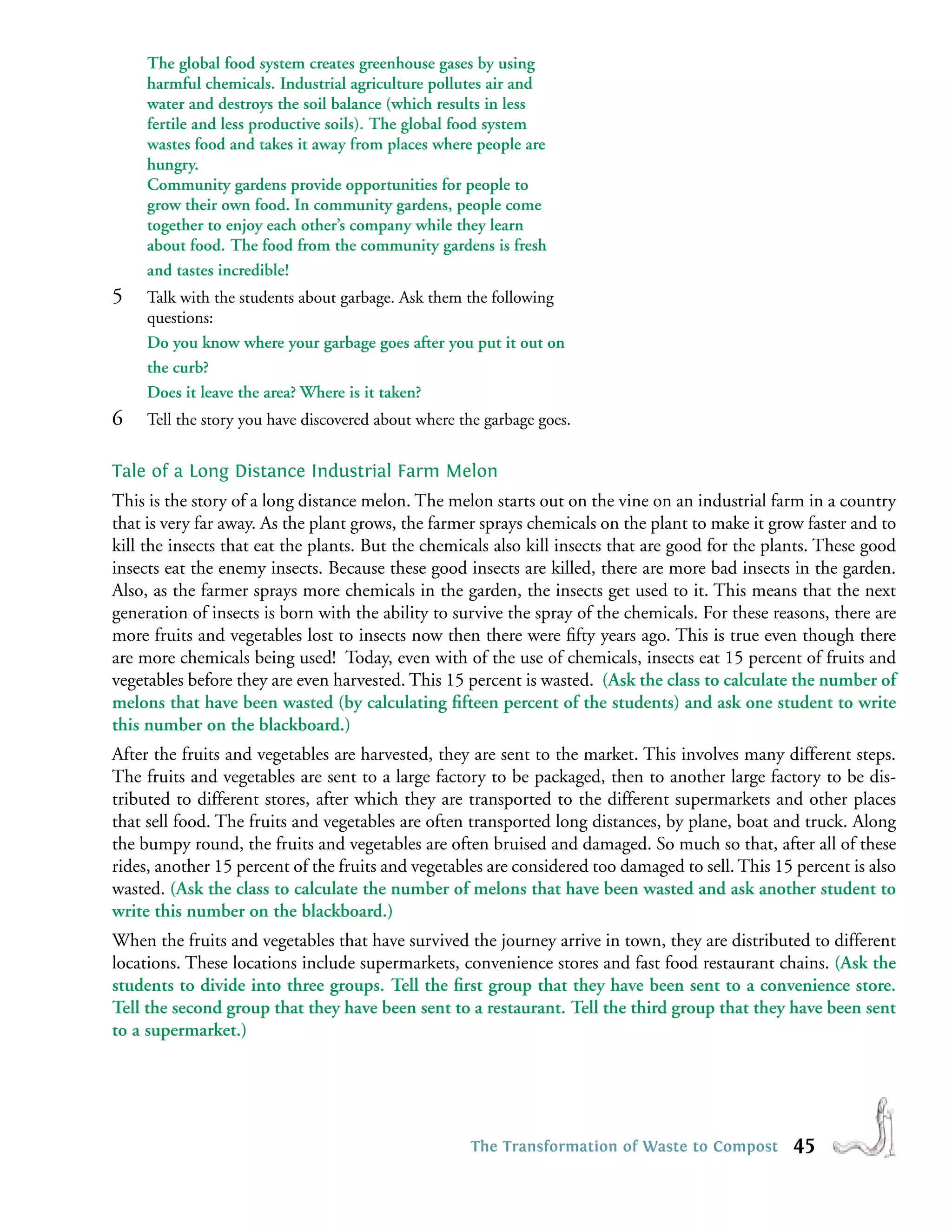 The global food system creates greenhouse gases by using
     harmful chemicals. Industrial agriculture pollutes air and
     water and destroys the soil balance (which results in less
     fertile and less productive soils). The global food system
     wastes food and takes it away from places where people are
     hungry.
     Community gardens provide opportunities for people to
     grow their own food. In community gardens, people come
     together to enjoy each other’s company while they learn
     about food. The food from the community gardens is fresh
     and tastes incredible!
5    Talk with the students about garbage. Ask them the following
     questions:
     Do you know where your garbage goes after you put it out on
     the curb?
     Does it leave the area? Where is it taken?
6    Tell the story you have discovered about where the garbage goes.


Tale of a Long Distance Industrial Farm Melon
This is the story of a long distance melon. The melon starts out on the vine on an industrial farm in a country
that is very far away. As the plant grows, the farmer sprays chemicals on the plant to make it grow faster and to
kill the insects that eat the plants. But the chemicals also kill insects that are good for the plants. These good
insects eat the enemy insects. Because these good insects are killed, there are more bad insects in the garden.
Also, as the farmer sprays more chemicals in the garden, the insects get used to it. This means that the next
generation of insects is born with the ability to survive the spray of the chemicals. For these reasons, there are
more fruits and vegetables lost to insects now then there were ﬁfty years ago. This is true even though there
are more chemicals being used! Today, even with of the use of chemicals, insects eat 15 percent of fruits and
vegetables before they are even harvested. This 15 percent is wasted. (Ask the class to calculate the number of
melons that have been wasted (by calculating ﬁfteen percent of the students) and ask one student to write
this number on the blackboard.)
After the fruits and vegetables are harvested, they are sent to the market. This involves many different steps.
The fruits and vegetables are sent to a large factory to be packaged, then to another large factory to be dis-
tributed to different stores, after which they are transported to the different supermarkets and other places
that sell food. The fruits and vegetables are often transported long distances, by plane, boat and truck. Along
the bumpy round, the fruits and vegetables are often bruised and damaged. So much so that, after all of these
rides, another 15 percent of the fruits and vegetables are considered too damaged to sell. This 15 percent is also
wasted. (Ask the class to calculate the number of melons that have been wasted and ask another student to
write this number on the blackboard.)
When the fruits and vegetables that have survived the journey arrive in town, they are distributed to different
locations. These locations include supermarkets, convenience stores and fast food restaurant chains. (Ask the
students to divide into three groups. Tell the ﬁrst group that they have been sent to a convenience store.
Tell the second group that they have been sent to a restaurant. Tell the third group that they have been sent
to a supermarket.)




                                                     The Transformation of Waste to Compost        45
 