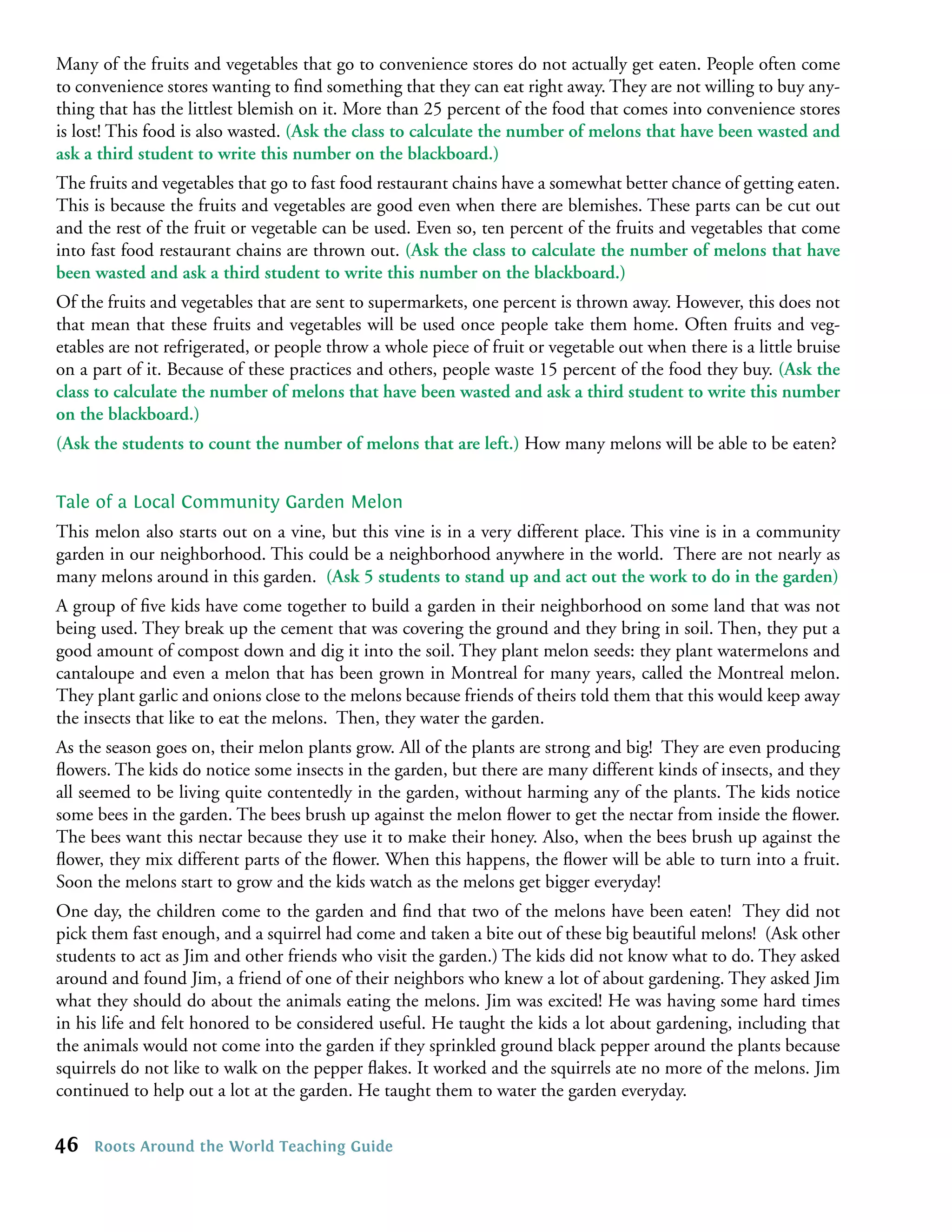 Many of the fruits and vegetables that go to convenience stores do not actually get eaten. People often come
to convenience stores wanting to ﬁnd something that they can eat right away. They are not willing to buy any-
thing that has the littlest blemish on it. More than 25 percent of the food that comes into convenience stores
is lost! This food is also wasted. (Ask the class to calculate the number of melons that have been wasted and
ask a third student to write this number on the blackboard.)
The fruits and vegetables that go to fast food restaurant chains have a somewhat better chance of getting eaten.
This is because the fruits and vegetables are good even when there are blemishes. These parts can be cut out
and the rest of the fruit or vegetable can be used. Even so, ten percent of the fruits and vegetables that come
into fast food restaurant chains are thrown out. (Ask the class to calculate the number of melons that have
been wasted and ask a third student to write this number on the blackboard.)
Of the fruits and vegetables that are sent to supermarkets, one percent is thrown away. However, this does not
that mean that these fruits and vegetables will be used once people take them home. Often fruits and veg-
etables are not refrigerated, or people throw a whole piece of fruit or vegetable out when there is a little bruise
on a part of it. Because of these practices and others, people waste 15 percent of the food they buy. (Ask the
class to calculate the number of melons that have been wasted and ask a third student to write this number
on the blackboard.)
(Ask the students to count the number of melons that are left.) How many melons will be able to be eaten?


Tale of a Local Community Garden Melon
This melon also starts out on a vine, but this vine is in a very different place. This vine is in a community
garden in our neighborhood. This could be a neighborhood anywhere in the world. There are not nearly as
many melons around in this garden. (Ask 5 students to stand up and act out the work to do in the garden)
A group of ﬁve kids have come together to build a garden in their neighborhood on some land that was not
being used. They break up the cement that was covering the ground and they bring in soil. Then, they put a
good amount of compost down and dig it into the soil. They plant melon seeds: they plant watermelons and
cantaloupe and even a melon that has been grown in Montreal for many years, called the Montreal melon.
They plant garlic and onions close to the melons because friends of theirs told them that this would keep away
the insects that like to eat the melons. Then, they water the garden.
As the season goes on, their melon plants grow. All of the plants are strong and big! They are even producing
ﬂowers. The kids do notice some insects in the garden, but there are many different kinds of insects, and they
all seemed to be living quite contentedly in the garden, without harming any of the plants. The kids notice
some bees in the garden. The bees brush up against the melon ﬂower to get the nectar from inside the ﬂower.
The bees want this nectar because they use it to make their honey. Also, when the bees brush up against the
ﬂower, they mix different parts of the ﬂower. When this happens, the ﬂower will be able to turn into a fruit.
Soon the melons start to grow and the kids watch as the melons get bigger everyday!
One day, the children come to the garden and ﬁnd that two of the melons have been eaten! They did not
pick them fast enough, and a squirrel had come and taken a bite out of these big beautiful melons! (Ask other
students to act as Jim and other friends who visit the garden.) The kids did not know what to do. They asked
around and found Jim, a friend of one of their neighbors who knew a lot of about gardening. They asked Jim
what they should do about the animals eating the melons. Jim was excited! He was having some hard times
in his life and felt honored to be considered useful. He taught the kids a lot about gardening, including that
the animals would not come into the garden if they sprinkled ground black pepper around the plants because
squirrels do not like to walk on the pepper ﬂakes. It worked and the squirrels ate no more of the melons. Jim
continued to help out a lot at the garden. He taught them to water the garden everyday.

46   Roots Around the World Teaching Guide
 