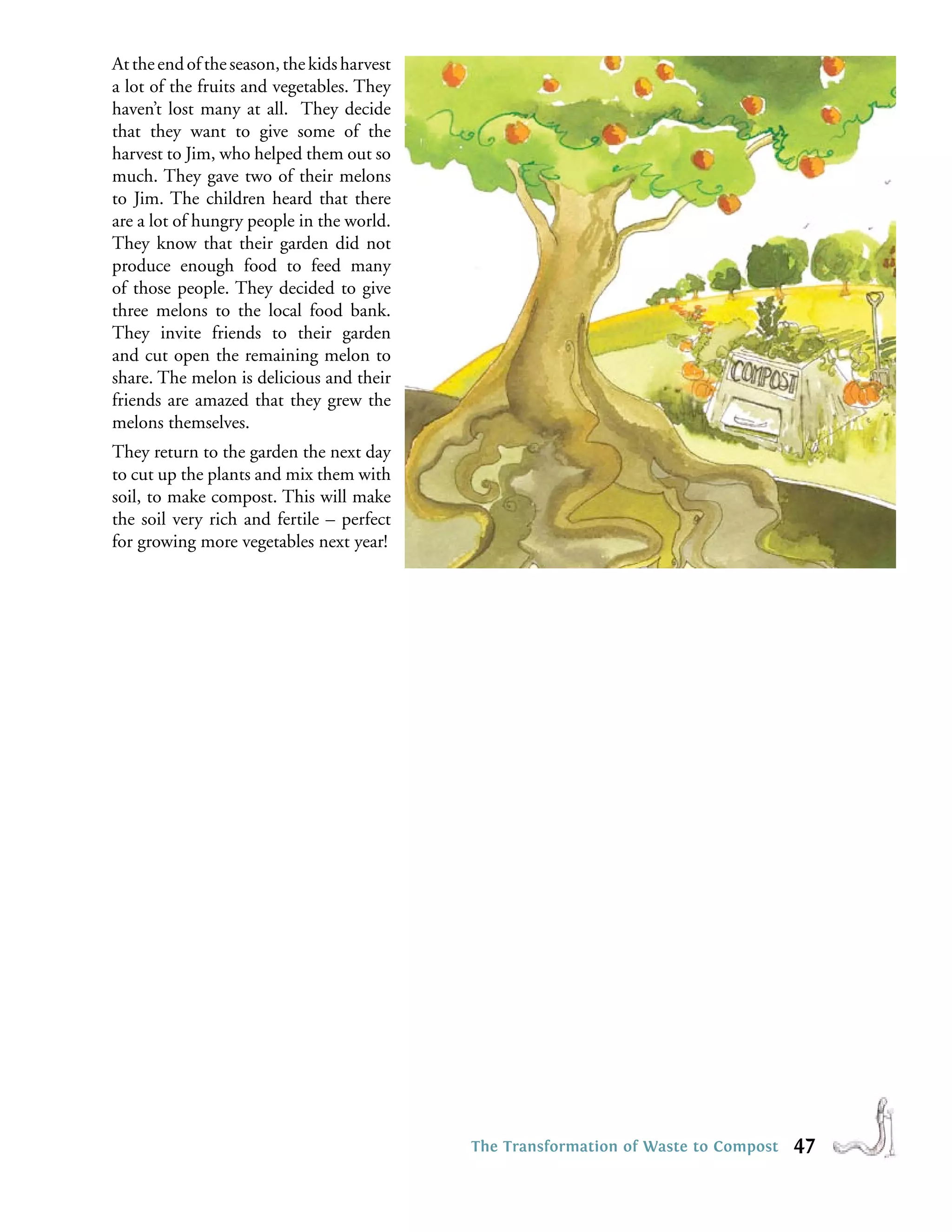At the end of the season, the kids harvest
a lot of the fruits and vegetables. They
haven’t lost many at all. They decide
that they want to give some of the
harvest to Jim, who helped them out so
much. They gave two of their melons
to Jim. The children heard that there
are a lot of hungry people in the world.
They know that their garden did not
produce enough food to feed many
of those people. They decided to give
three melons to the local food bank.
They invite friends to their garden
and cut open the remaining melon to
share. The melon is delicious and their
friends are amazed that they grew the
melons themselves.
They return to the garden the next day
to cut up the plants and mix them with
soil, to make compost. This will make
the soil very rich and fertile – perfect
for growing more vegetables next year!




                                             The Transformation of Waste to Compost   47
 