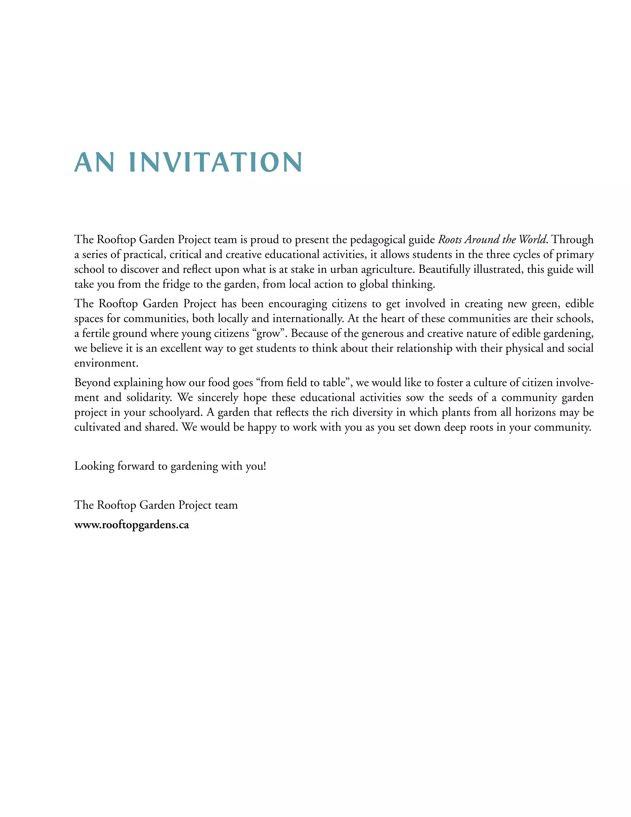 AN INVITATION

The Rooftop Garden Project team is proud to present the pedagogical guide Roots Around the World. Through
a series of practical, critical and creative educational activities, it allows students in the three cycles of primary
school to discover and reﬂect upon what is at stake in urban agriculture. Beautifully illustrated, this guide will
take you from the fridge to the garden, from local action to global thinking.
The Rooftop Garden Project has been encouraging citizens to get involved in creating new green, edible
spaces for communities, both locally and internationally. At the heart of these communities are their schools,
a fertile ground where young citizens “grow”. Because of the generous and creative nature of edible gardening,
we believe it is an excellent way to get students to think about their relationship with their physical and social
environment.
Beyond explaining how our food goes “from ﬁeld to table”, we would like to foster a culture of citizen involve-
ment and solidarity. We sincerely hope these educational activities sow the seeds of a community garden
project in your schoolyard. A garden that reﬂects the rich diversity in which plants from all horizons may be
cultivated and shared. We would be happy to work with you as you set down deep roots in your community.


Looking forward to gardening with you!


The Rooftop Garden Project team
www.rooftopgardens.ca
 