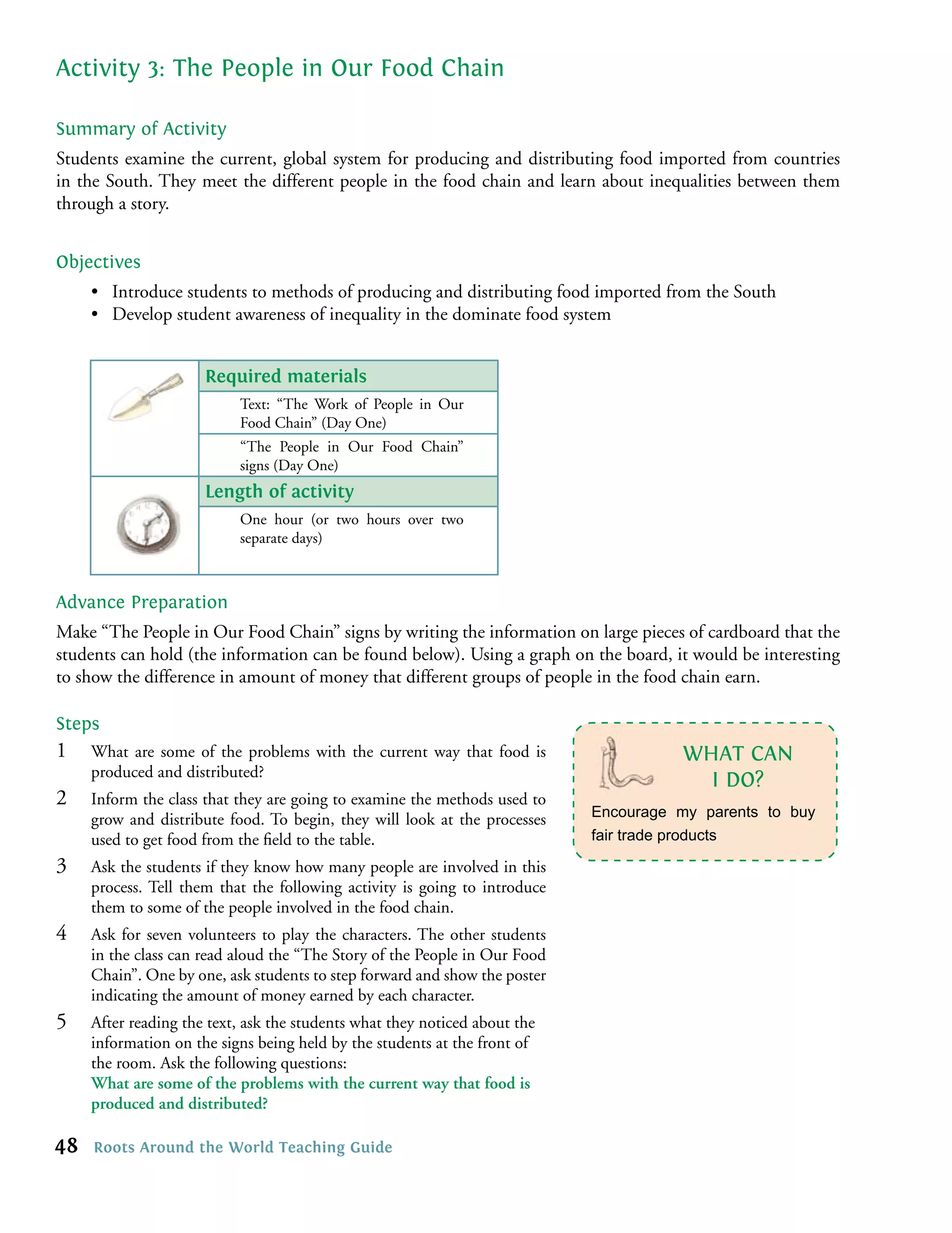 Activity 3: The People in Our Food Chain

Summary of Activity
Students examine the current, global system for producing and distributing food imported from countries
in the South. They meet the different people in the food chain and learn about inequalities between them
through a story.


Objectives
     • Introduce students to methods of producing and distributing food imported from the South
     • Develop student awareness of inequality in the dominate food system


                      Required materials
                           Text: “The Work of People in Our
                           Food Chain” (Day One)
                           “The People in Our Food Chain”
                           signs (Day One)
                      Length of activity
                           One hour (or two hours over two
                           separate days)



Advance Preparation
Make “The People in Our Food Chain” signs by writing the information on large pieces of cardboard that the
students can hold (the information can be found below). Using a graph on the board, it would be interesting
to show the difference in amount of money that different groups of people in the food chain earn.

Steps
1    What are some of the problems with the current way that food is                   WHAT CAN
     produced and distributed?
                                                                                         I DO?
2    Inform the class that they are going to examine the methods used to
     grow and distribute food. To begin, they will look at the processes    Encourage my parents to buy
     used to get food from the ﬁeld to the table.                           fair trade products

3    Ask the students if they know how many people are involved in this
     process. Tell them that the following activity is going to introduce
     them to some of the people involved in the food chain.
4    Ask for seven volunteers to play the characters. The other students
     in the class can read aloud the “The Story of the People in Our Food
     Chain”. One by one, ask students to step forward and show the poster
     indicating the amount of money earned by each character.
5    After reading the text, ask the students what they noticed about the
     information on the signs being held by the students at the front of
     the room. Ask the following questions:
     What are some of the problems with the current way that food is
     produced and distributed?

48   Roots Around the World Teaching Guide
 