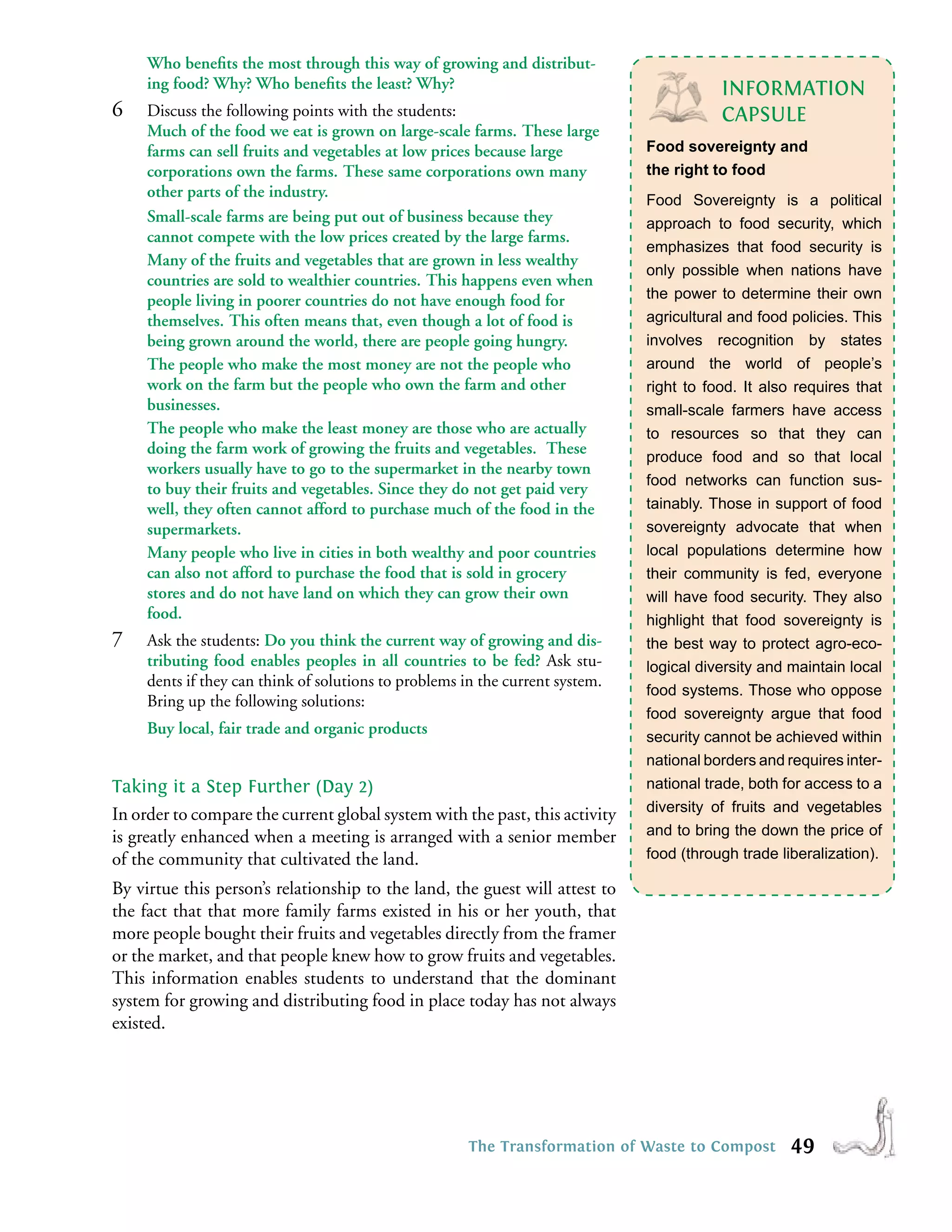 Who beneﬁts the most through this way of growing and distribut-
     ing food? Why? Who beneﬁts the least? Why?                                           INFORMATION
6    Discuss the following points with the students:                                      CAPSULE
     Much of the food we eat is grown on large-scale farms. These large
     farms can sell fruits and vegetables at low prices because large          Food sovereignty and
     corporations own the farms. These same corporations own many              the right to food
     other parts of the industry.                                              Food Sovereignty is a political
     Small-scale farms are being put out of business because they              approach to food security, which
     cannot compete with the low prices created by the large farms.
                                                                               emphasizes that food security is
     Many of the fruits and vegetables that are grown in less wealthy
                                                                               only possible when nations have
     countries are sold to wealthier countries. This happens even when
     people living in poorer countries do not have enough food for             the power to determine their own
     themselves. This often means that, even though a lot of food is           agricultural and food policies. This
     being grown around the world, there are people going hungry.              involves recognition by states
     The people who make the most money are not the people who                 around the world of people’s
     work on the farm but the people who own the farm and other                right to food. It also requires that
     businesses.                                                               small-scale farmers have access
     The people who make the least money are those who are actually            to resources so that they can
     doing the farm work of growing the fruits and vegetables. These           produce food and so that local
     workers usually have to go to the supermarket in the nearby town
                                                                               food networks can function sus-
     to buy their fruits and vegetables. Since they do not get paid very
     well, they often cannot afford to purchase much of the food in the        tainably. Those in support of food
     supermarkets.                                                             sovereignty advocate that when
     Many people who live in cities in both wealthy and poor countries         local populations determine how
     can also not afford to purchase the food that is sold in grocery          their community is fed, everyone
     stores and do not have land on which they can grow their own              will have food security. They also
     food.                                                                     highlight that food sovereignty is
7    Ask the students: Do you think the current way of growing and dis-        the best way to protect agro-eco-
     tributing food enables peoples in all countries to be fed? Ask stu-       logical diversity and maintain local
     dents if they can think of solutions to problems in the current system.
                                                                               food systems. Those who oppose
     Bring up the following solutions:
                                                                               food sovereignty argue that food
     Buy local, fair trade and organic products                                security cannot be achieved within
                                                                               national borders and requires inter-
Taking it a Step Further (Day 2)                                               national trade, both for access to a
                                                                               diversity of fruits and vegetables
In order to compare the current global system with the past, this activity
is greatly enhanced when a meeting is arranged with a senior member            and to bring the down the price of
of the community that cultivated the land.                                     food (through trade liberalization).

By virtue this person’s relationship to the land, the guest will attest to
the fact that that more family farms existed in his or her youth, that
more people bought their fruits and vegetables directly from the framer
or the market, and that people knew how to grow fruits and vegetables.
This information enables students to understand that the dominant
system for growing and distributing food in place today has not always
existed.




                                                       The Transformation of Waste to Compost        49
 