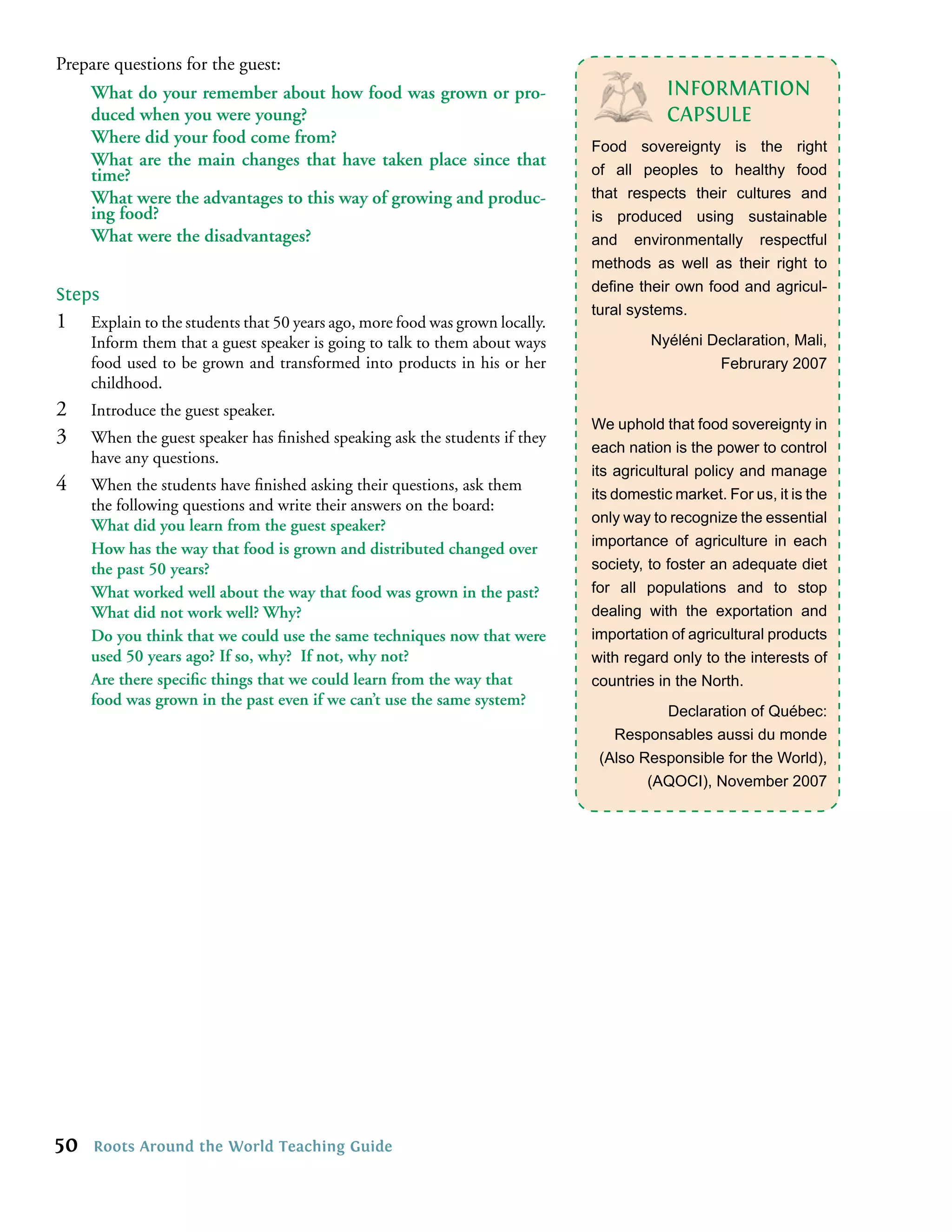 Prepare questions for the guest:
     What do your remember about how food was grown or pro-                                INFORMATION
     duced when you were young?                                                            CAPSULE
     Where did your food come from?                                            Food sovereignty is the right
     What are the main changes that have taken place since that
     time?                                                                     of all peoples to healthy food
     What were the advantages to this way of growing and produc-               that respects their cultures and
     ing food?                                                                 is produced using sustainable
     What were the disadvantages?                                              and environmentally respectful
                                                                               methods as well as their right to
                                                                               deﬁne their own food and agricul-
Steps
                                                                               tural systems.
1    Explain to the students that 50 years ago, more food was grown locally.
     Inform them that a guest speaker is going to talk to them about ways               Nyéléni Declaration, Mali,
     food used to be grown and transformed into products in his or her                           Februrary 2007
     childhood.
2    Introduce the guest speaker.
                                                                               We uphold that food sovereignty in
3    When the guest speaker has ﬁnished speaking ask the students if they
                                                                               each nation is the power to control
     have any questions.
                                                                               its agricultural policy and manage
4    When the students have ﬁnished asking their questions, ask them
                                                                               its domestic market. For us, it is the
     the following questions and write their answers on the board:
                                                                               only way to recognize the essential
     What did you learn from the guest speaker?
                                                                               importance of agriculture in each
     How has the way that food is grown and distributed changed over
     the past 50 years?                                                        society, to foster an adequate diet
     What worked well about the way that food was grown in the past?           for all populations and to stop
     What did not work well? Why?                                              dealing with the exportation and
     Do you think that we could use the same techniques now that were          importation of agricultural products
     used 50 years ago? If so, why? If not, why not?                           with regard only to the interests of
     Are there speciﬁc things that we could learn from the way that            countries in the North.
     food was grown in the past even if we can’t use the same system?
                                                                                         Declaration of Québec:
                                                                                  Responsables aussi du monde
                                                                                (Also Responsible for the World),
                                                                                       (AQOCI), November 2007




50   Roots Around the World Teaching Guide
 