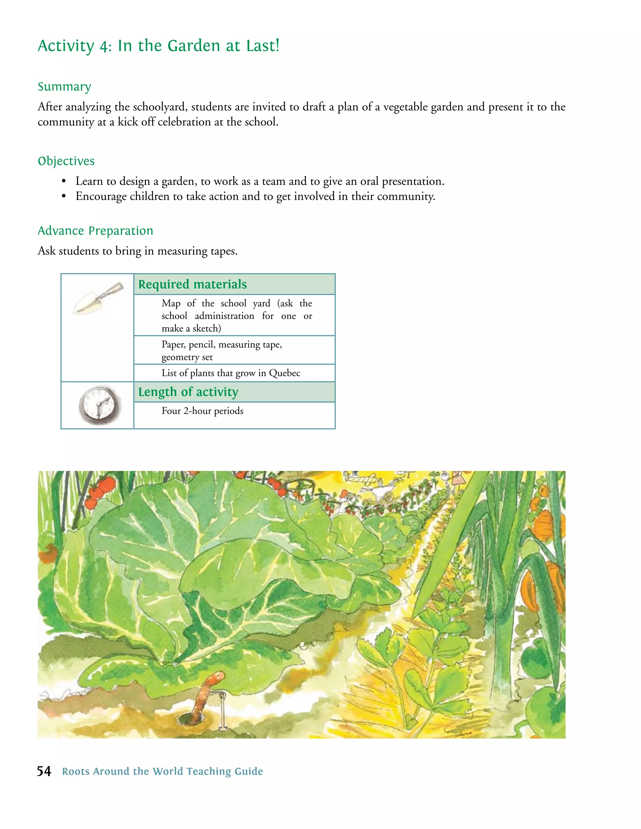 Activity 4: In the Garden at Last!

Summary
After analyzing the schoolyard, students are invited to draft a plan of a vegetable garden and present it to the
community at a kick off celebration at the school.


Objectives
     • Learn to design a garden, to work as a team and to give an oral presentation.
     • Encourage children to take action and to get involved in their community.

Advance Preparation
Ask students to bring in measuring tapes.

                     Required materials
                          Map of the school yard (ask the
                          school administration for one or
                          make a sketch)
                          Paper, pencil, measuring tape,
                          geometry set
                          List of plants that grow in Quebec
                     Length of activity
                          Four 2-hour periods




54   Roots Around the World Teaching Guide
 