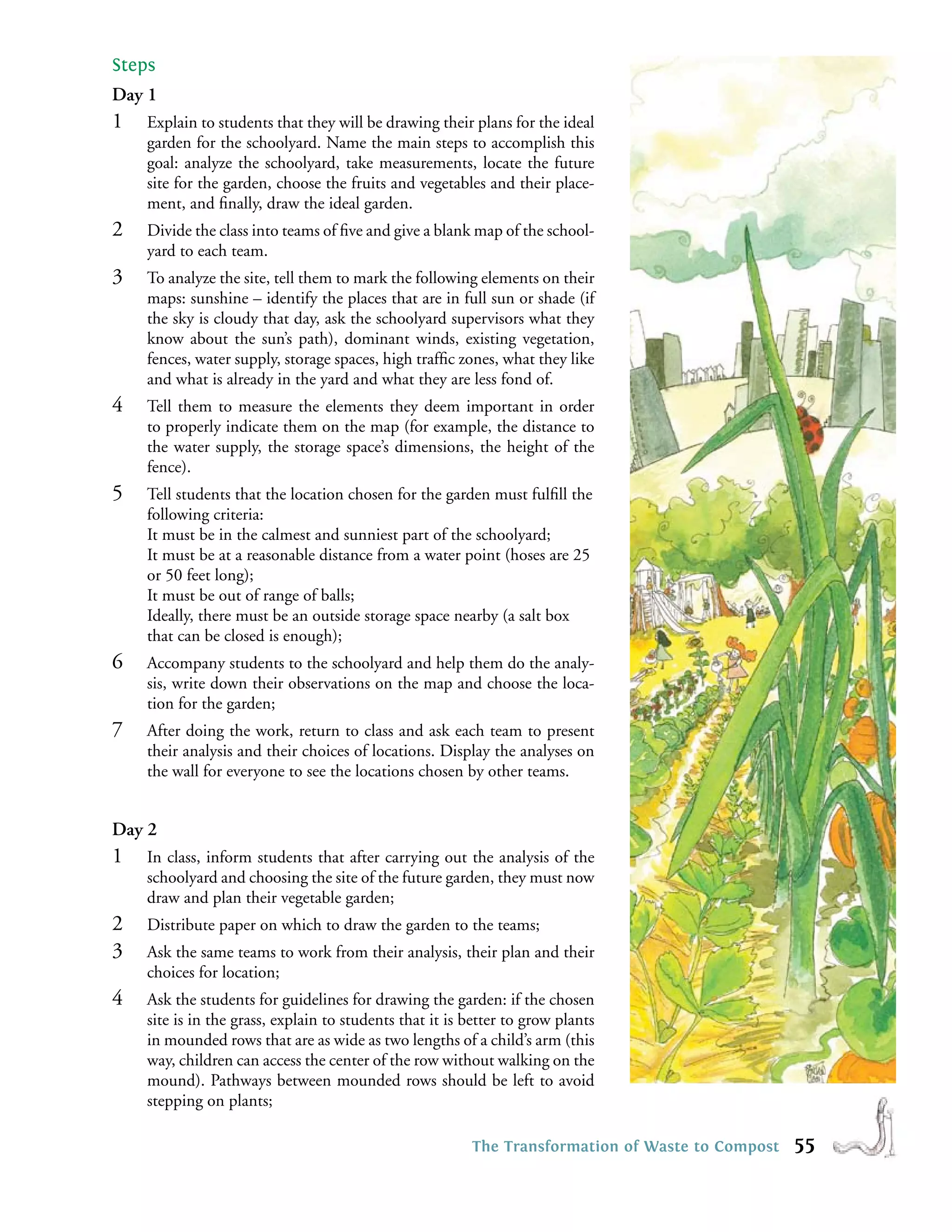 Steps
Day 1
1   Explain to students that they will be drawing their plans for the ideal
    garden for the schoolyard. Name the main steps to accomplish this
    goal: analyze the schoolyard, take measurements, locate the future
    site for the garden, choose the fruits and vegetables and their place-
    ment, and ﬁnally, draw the ideal garden.
2   Divide the class into teams of ﬁve and give a blank map of the school-
    yard to each team.
3   To analyze the site, tell them to mark the following elements on their
    maps: sunshine – identify the places that are in full sun or shade (if
    the sky is cloudy that day, ask the schoolyard supervisors what they
    know about the sun’s path), dominant winds, existing vegetation,
    fences, water supply, storage spaces, high trafﬁc zones, what they like
    and what is already in the yard and what they are less fond of.
4   Tell them to measure the elements they deem important in order
    to properly indicate them on the map (for example, the distance to
    the water supply, the storage space’s dimensions, the height of the
    fence).
5   Tell students that the location chosen for the garden must fulﬁll the
    following criteria:
    It must be in the calmest and sunniest part of the schoolyard;
    It must be at a reasonable distance from a water point (hoses are 25
    or 50 feet long);
    It must be out of range of balls;
    Ideally, there must be an outside storage space nearby (a salt box
    that can be closed is enough);
6   Accompany students to the schoolyard and help them do the analy-
    sis, write down their observations on the map and choose the loca-
    tion for the garden;
7   After doing the work, return to class and ask each team to present
    their analysis and their choices of locations. Display the analyses on
    the wall for everyone to see the locations chosen by other teams.


Day 2
1   In class, inform students that after carrying out the analysis of the
    schoolyard and choosing the site of the future garden, they must now
    draw and plan their vegetable garden;
2   Distribute paper on which to draw the garden to the teams;
3   Ask the same teams to work from their analysis, their plan and their
    choices for location;
4   Ask the students for guidelines for drawing the garden: if the chosen
    site is in the grass, explain to students that it is better to grow plants
    in mounded rows that are as wide as two lengths of a child’s arm (this
    way, children can access the center of the row without walking on the
    mound). Pathways between mounded rows should be left to avoid
    stepping on plants;

                                                         The Transformation of Waste to Compost   55
 
