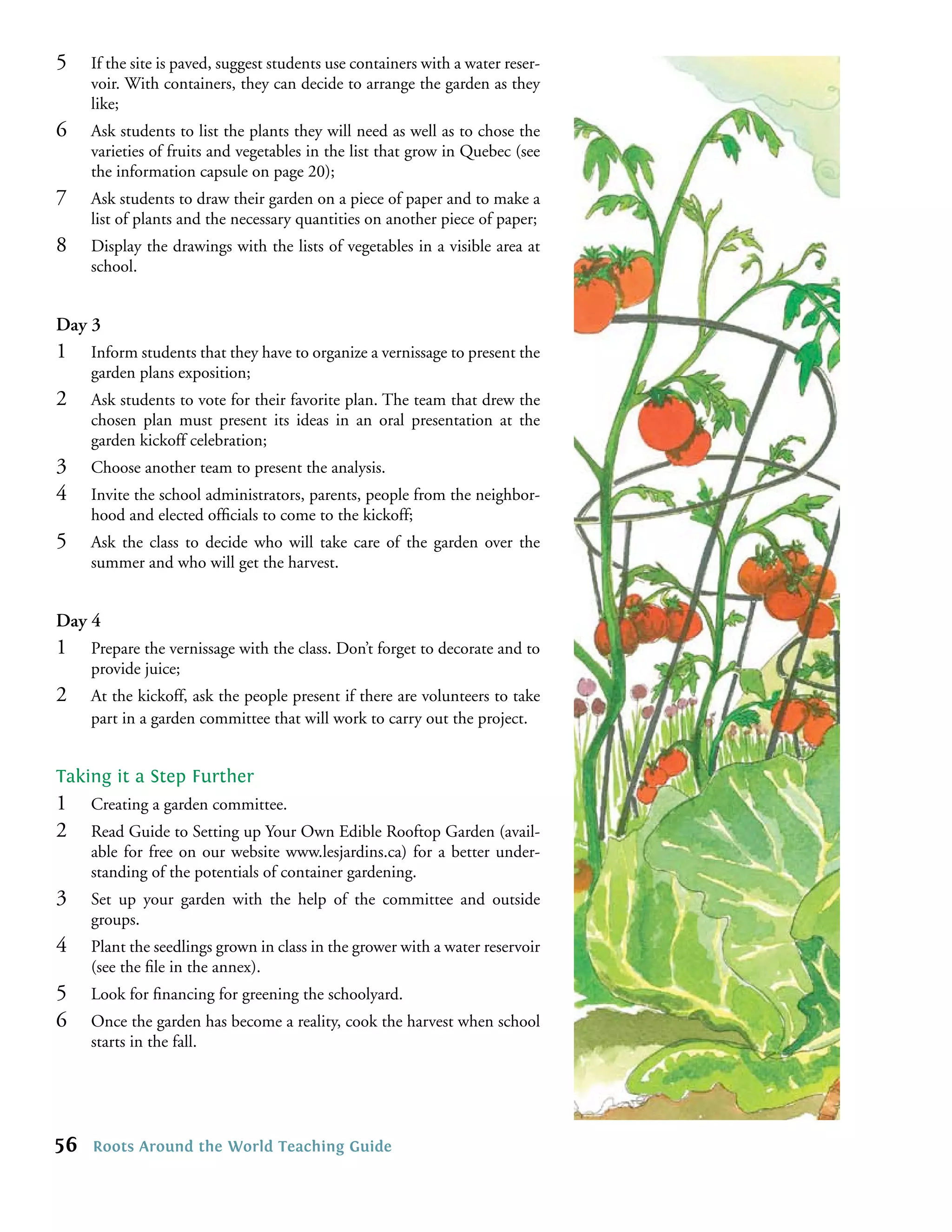 5    If the site is paved, suggest students use containers with a water reser-
     voir. With containers, they can decide to arrange the garden as they
     like;
6    Ask students to list the plants they will need as well as to chose the
     varieties of fruits and vegetables in the list that grow in Quebec (see
     the information capsule on page 20);
7    Ask students to draw their garden on a piece of paper and to make a
     list of plants and the necessary quantities on another piece of paper;
8    Display the drawings with the lists of vegetables in a visible area at
     school.


Day 3
1    Inform students that they have to organize a vernissage to present the
     garden plans exposition;
2    Ask students to vote for their favorite plan. The team that drew the
     chosen plan must present its ideas in an oral presentation at the
     garden kickoff celebration;
3    Choose another team to present the analysis.
4    Invite the school administrators, parents, people from the neighbor-
     hood and elected ofﬁcials to come to the kickoff;
5    Ask the class to decide who will take care of the garden over the
     summer and who will get the harvest.


Day 4
1    Prepare the vernissage with the class. Don’t forget to decorate and to
     provide juice;
2    At the kickoff, ask the people present if there are volunteers to take
     part in a garden committee that will work to carry out the project.


Taking it a Step Further
1    Creating a garden committee.
2    Read Guide to Setting up Your Own Edible Rooftop Garden (avail-
     able for free on our website www.lesjardins.ca) for a better under-
     standing of the potentials of container gardening.
3    Set up your garden with the help of the committee and outside
     groups.
4    Plant the seedlings grown in class in the grower with a water reservoir
     (see the ﬁle in the annex).
5    Look for ﬁnancing for greening the schoolyard.
6    Once the garden has become a reality, cook the harvest when school
     starts in the fall.




56   Roots Around the World Teaching Guide
 