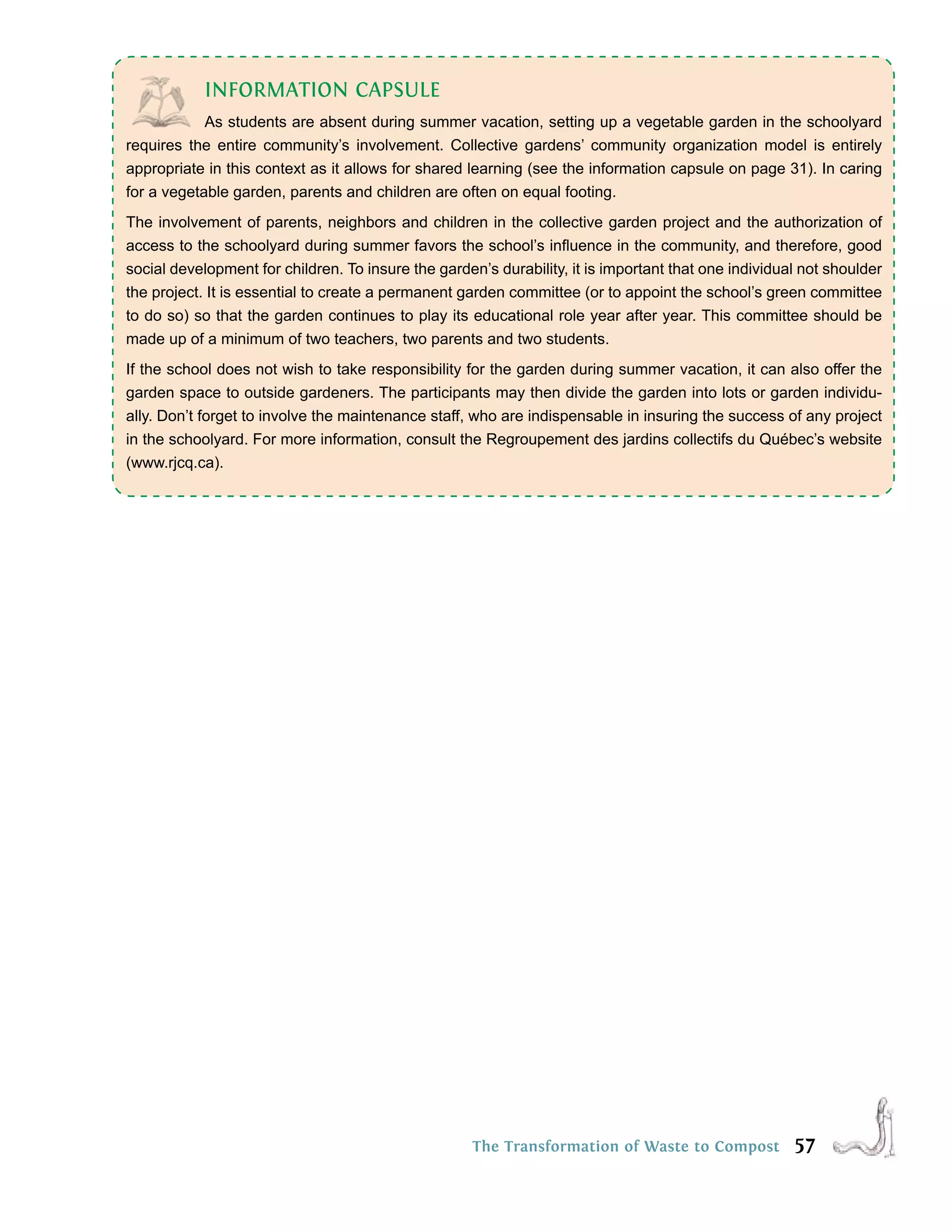 INFORMATION CAPSULE
            As students are absent during summer vacation, setting up a vegetable garden in the schoolyard
r
requires t
        e the entire community’s uinvolvement. Collective e
              e h co q     ne s i        t
                                         n     m C rrvo
                                               ii           e
                                                            g
                                                            gardens’ community organizationm n ct entirely ma ni y’
                                                                 m co s
                                                                  o       a l l o lu r e d rmodel g em i
                                                                                   ve          m     i
                                                                                                     is e s      o n
                                                                                                                 t
appropriate in this context as it allows for shared learning (see the information capsule on page 31). In caring
for a vegetable garden, parents and children are often on equal footing.
The involvement of parents, neighbors and children in the collective garden project and the authorization of
access to the schoolyard during summer favors the school’s inﬂuence in the community, and therefore, good
social development for children. To insure the garden’s durability, it is important that one individual not shoulder
the project. It is essential to create a permanent garden committee (or to appoint the school’s green committee
to do so) so that the garden continues to play its educational role year after year. This committee should be
made up of a minimum of two teachers, two parents and two students.
If the school does not wish to take responsibility for the garden during summer vacation, it can also offer the
garden space to outside gardeners. The participants may then divide the garden into lots or garden individu-
ally. Don’t forget to involve the maintenance staff, who are indispensable in insuring the success of any project
in the schoolyard. For more information, consult the Regroupement des jardins collectifs du Québec’s website
(www.rjcq.ca).




                                                     The Transformation of Waste to Compost           57
 