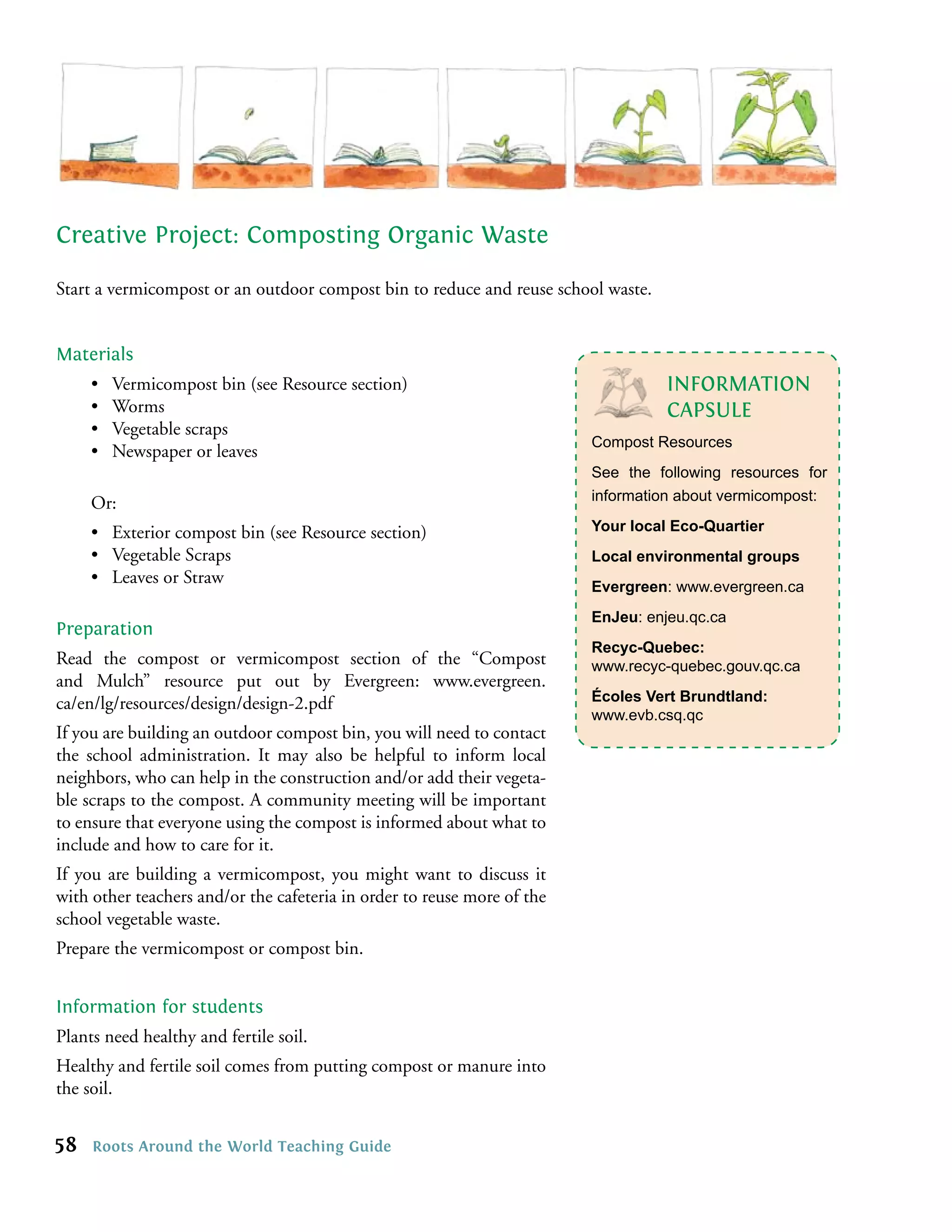 Creative Project: Composting Organic Waste

Start a vermicompost or an outdoor compost bin to reduce and reuse school waste.


Materials
     •   Vermicompost bin (see Resource section)                                   INFORMATION
     •   Worms                                                                     CAPSULE
     •   Vegetable scraps
                                                                         Compost Resources
     •   Newspaper or leaves
                                                                         See the following resources for
     Or:                                                                 information about vermicompost:

     • Exterior compost bin (see Resource section)                       Your local Eco-Quartier
     • Vegetable Scraps                                                  Local environmental groups
     • Leaves or Straw                                                   Evergreen: www.evergreen.ca
                                                                         EnJeu: enjeu.qc.ca
Preparation
                                                                         Recyc-Quebec:
Read the compost or vermicompost section of the “Compost                 www.recyc-quebec.gouv.qc.ca
and Mulch” resource put out by Evergreen: www.evergreen.
ca/en/lg/resources/design/design-2.pdf                                   Écoles Vert Brundtland:
                                                                         www.evb.csq.qc
If you are building an outdoor compost bin, you will need to contact
the school administration. It may also be helpful to inform local
neighbors, who can help in the construction and/or add their vegeta-
ble scraps to the compost. A community meeting will be important
to ensure that everyone using the compost is informed about what to
include and how to care for it.
If you are building a vermicompost, you might want to discuss it
with other teachers and/or the cafeteria in order to reuse more of the
school vegetable waste.
Prepare the vermicompost or compost bin.


Information for students
Plants need healthy and fertile soil.
Healthy and fertile soil comes from putting compost or manure into
the soil.


58   Roots Around the World Teaching Guide
 