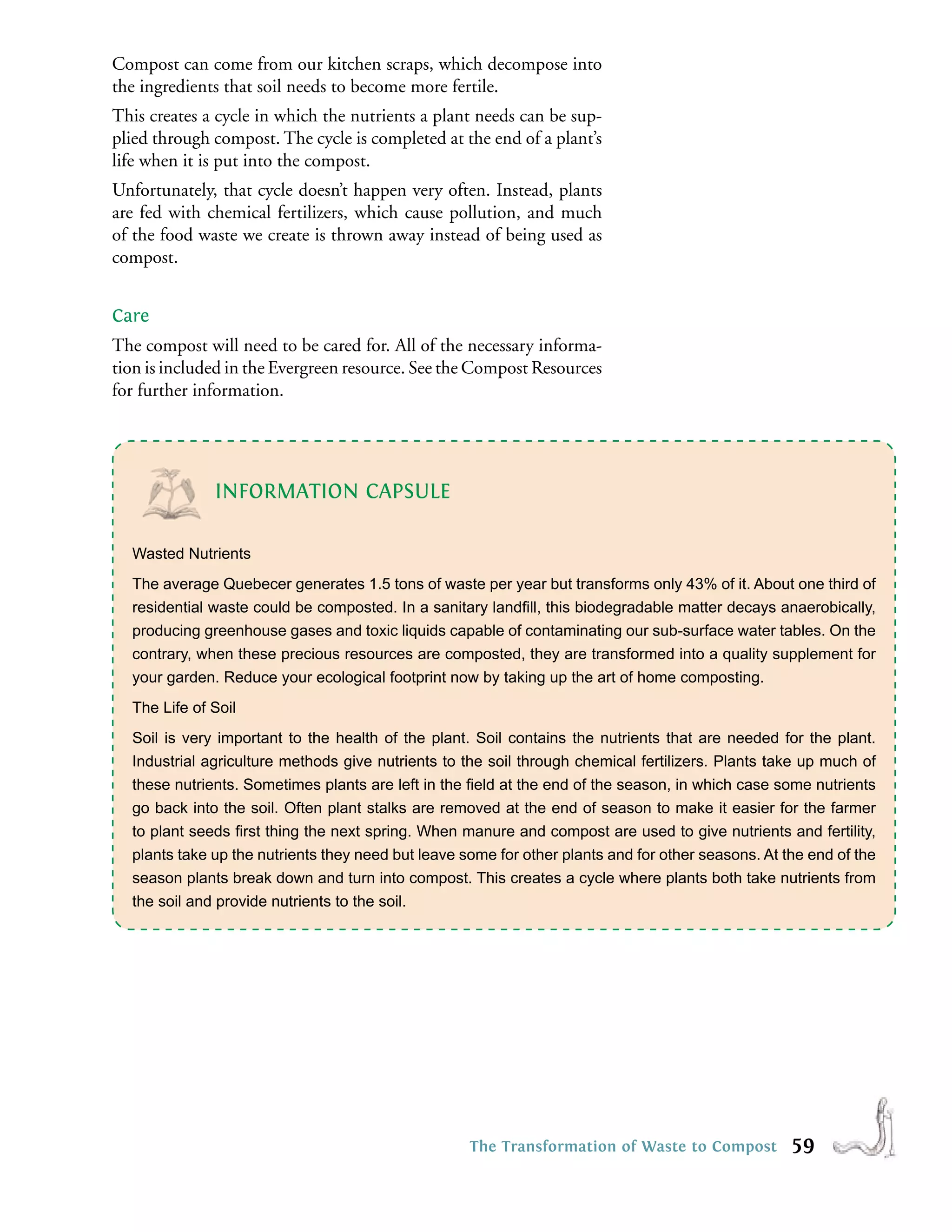 Compost can come from our kitchen scraps, which decompose into
the ingredients that soil needs to become more fertile.
This creates a cycle in which the nutrients a plant needs can be sup-
plied through compost. The cycle is completed at the end of a plant’s
life when it is put into the compost.
Unfortunately, that cycle doesn’t happen very often. Instead, plants
are fed with chemical fertilizers, which cause pollution, and much
of the food waste we create is thrown away instead of being used as
compost.


Care
The compost will need to be cared for. All of the necessary informa-
tion is included in the Evergreen resource. See the Compost Resources
for further information.




              INFORMATION CAPSULE

  Wasted Nutrients
  The average Quebecer generates 1.5 tons of waste per year but transforms only 43% of it. About one third of
  residential waste could be composted. In a sanitary landﬁll, this biodegradable matter decays anaerobically,
  producing greenhouse gases and toxic liquids capable of contaminating our sub-surface water tables. On the
  contrary, when these precious resources are composted, they are transformed into a quality supplement for
  your garden. Reduce your ecological footprint now by taking up the art of home composting.
  The Life of Soil
  Soil is very important to the health of the plant. Soil contains the nutrients that are needed for the plant.
  Industrial agriculture methods give nutrients to the soil through chemical fertilizers. Plants take up much of
  these nutrients. Sometimes plants are left in the ﬁeld at the end of the season, in which case some nutrients
  go back into the soil. Often plant stalks are removed at the end of season to make it easier for the farmer
  to plant seeds ﬁrst thing the next spring. When manure and compost are used to give nutrients and fertility,
  plants take up the nutrients they need but leave some for other plants and for other seasons. At the end of the
  season plants break down and turn into compost. This creates a cycle where plants both take nutrients from
  the soil and provide nutrients to the soil.




                                                    The Transformation of Waste to Compost          59
 