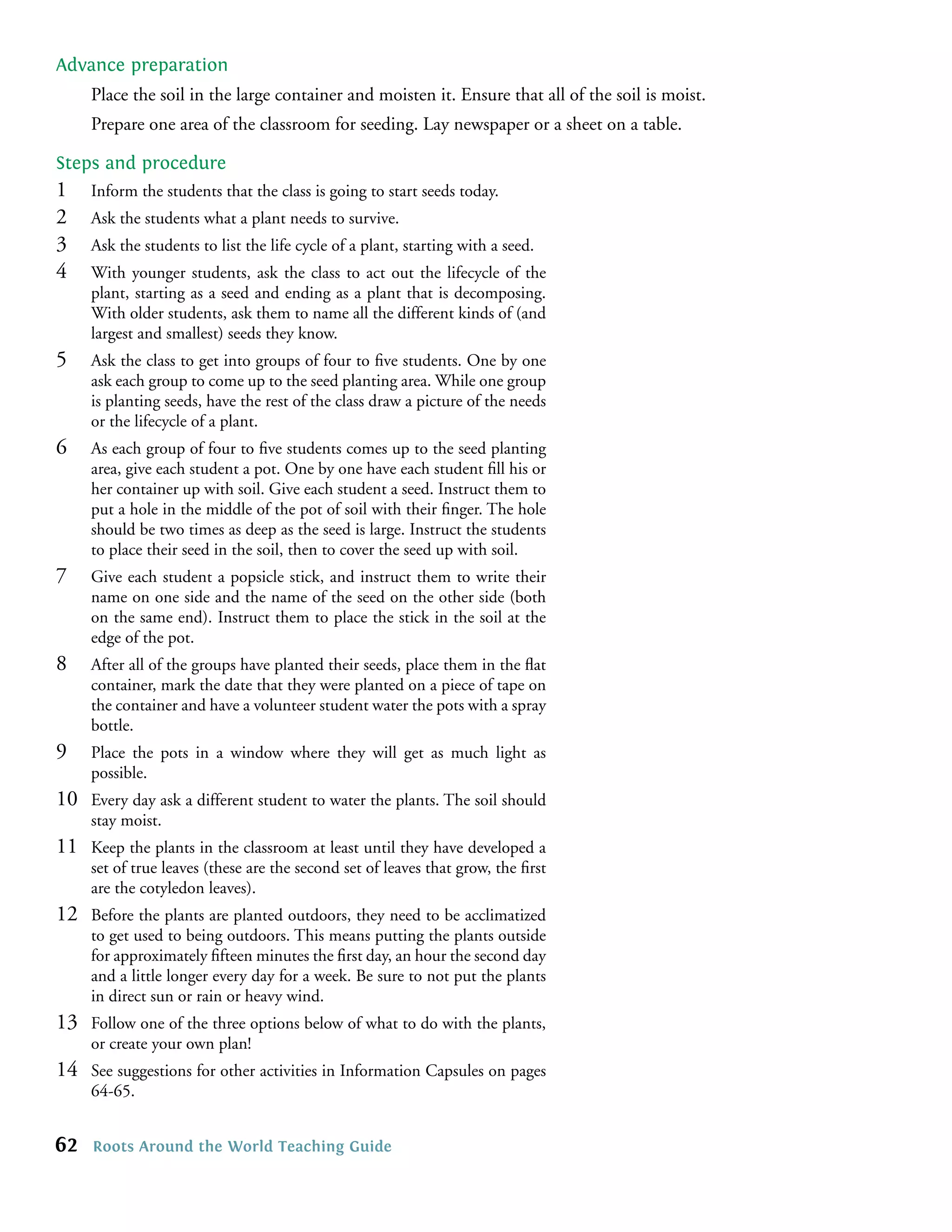 Advance preparation
     Place the soil in the large container and moisten it. Ensure that all of the soil is moist.
     Prepare one area of the classroom for seeding. Lay newspaper or a sheet on a table.

Steps and procedure
1    Inform the students that the class is going to start seeds today.
2    Ask the students what a plant needs to survive.
3    Ask the students to list the life cycle of a plant, starting with a seed.
4    With younger students, ask the class to act out the lifecycle of the
     plant, starting as a seed and ending as a plant that is decomposing.
     With older students, ask them to name all the different kinds of (and
     largest and smallest) seeds they know.
5    Ask the class to get into groups of four to ﬁve students. One by one
     ask each group to come up to the seed planting area. While one group
     is planting seeds, have the rest of the class draw a picture of the needs
     or the lifecycle of a plant.
6    As each group of four to ﬁve students comes up to the seed planting
     area, give each student a pot. One by one have each student ﬁll his or
     her container up with soil. Give each student a seed. Instruct them to
     put a hole in the middle of the pot of soil with their ﬁnger. The hole
     should be two times as deep as the seed is large. Instruct the students
     to place their seed in the soil, then to cover the seed up with soil.
7    Give each student a popsicle stick, and instruct them to write their
     name on one side and the name of the seed on the other side (both
     on the same end). Instruct them to place the stick in the soil at the
     edge of the pot.
8    After all of the groups have planted their seeds, place them in the ﬂat
     container, mark the date that they were planted on a piece of tape on
     the container and have a volunteer student water the pots with a spray
     bottle.
9    Place the pots in a window where they will get as much light as
     possible.
10   Every day ask a different student to water the plants. The soil should
     stay moist.
11   Keep the plants in the classroom at least until they have developed a
     set of true leaves (these are the second set of leaves that grow, the ﬁrst
     are the cotyledon leaves).
12   Before the plants are planted outdoors, they need to be acclimatized
     to get used to being outdoors. This means putting the plants outside
     for approximately ﬁfteen minutes the ﬁrst day, an hour the second day
     and a little longer every day for a week. Be sure to not put the plants
     in direct sun or rain or heavy wind.
13   Follow one of the three options below of what to do with the plants,
     or create your own plan!
14   See suggestions for other activities in Information Capsules on pages
     64-65.


62   Roots Around the World Teaching Guide
 
