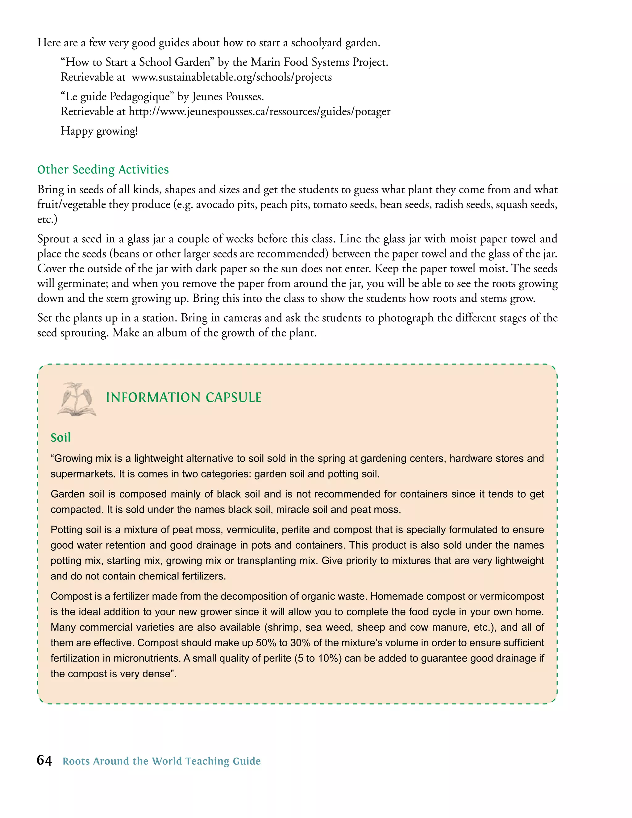 Here are a few very good guides about how to start a schoolyard garden.
     “How to Start a School Garden” by the Marin Food Systems Project.
     Retrievable at www.sustainabletable.org/schools/projects
     “Le guide Pedagogique” by Jeunes Pousses.
     Retrievable at http://www.jeunespousses.ca/ressources/guides/potager
     Happy growing!


Other Seeding Activities
Bring in seeds of all kinds, shapes and sizes and get the students to guess what plant they come from and what
fruit/vegetable they produce (e.g. avocado pits, peach pits, tomato seeds, bean seeds, radish seeds, squash seeds,
etc.)
Sprout a seed in a glass jar a couple of weeks before this class. Line the glass jar with moist paper towel and
place the seeds (beans or other larger seeds are recommended) between the paper towel and the glass of the jar.
Cover the outside of the jar with dark paper so the sun does not enter. Keep the paper towel moist. The seeds
will germinate; and when you remove the paper from around the jar, you will be able to see the roots growing
down and the stem growing up. Bring this into the class to show the students how roots and stems grow.
Set the plants up in a station. Bring in cameras and ask the students to photograph the different stages of the
seed sprouting. Make an album of the growth of the plant.




              INFORMATION CAPSULE

  Soil
  “Growing mix is a lightweight alternative to soil sold in the spring at gardening centers, hardware stores and
  supermarkets. It is comes in two categories: garden soil and potting soil.
  Garden soil is composed mainly of black soil and is not recommended for containers since it tends to get
  compacted. It is sold under the names black soil, miracle soil and peat moss.
  Potting soil is a mixture of peat moss, vermiculite, perlite and compost that is specially formulated to ensure
  good water retention and good drainage in pots and containers. This product is also sold under the names
  potting mix, starting mix, growing mix or transplanting mix. Give priority to mixtures that are very lightweight
  and do not contain chemical fertilizers.
  Compost is a fertilizer made from the decomposition of organic waste. Homemade compost or vermicompost
  is the ideal addition to your new grower since it will allow you to complete the food cycle in your own home.
  Many commercial varieties are also available (shrimp, sea weed, sheep and cow manure, etc.), and all of
  them are effective. Compost should make up 50% to 30% of the mixture’s volume in order to ensure sufﬁcient
  fertilization in micronutrients. A small quality of perlite (5 to 10%) can be added to guarantee good drainage if
  the compost is very dense”.




64   Roots Around the World Teaching Guide
 