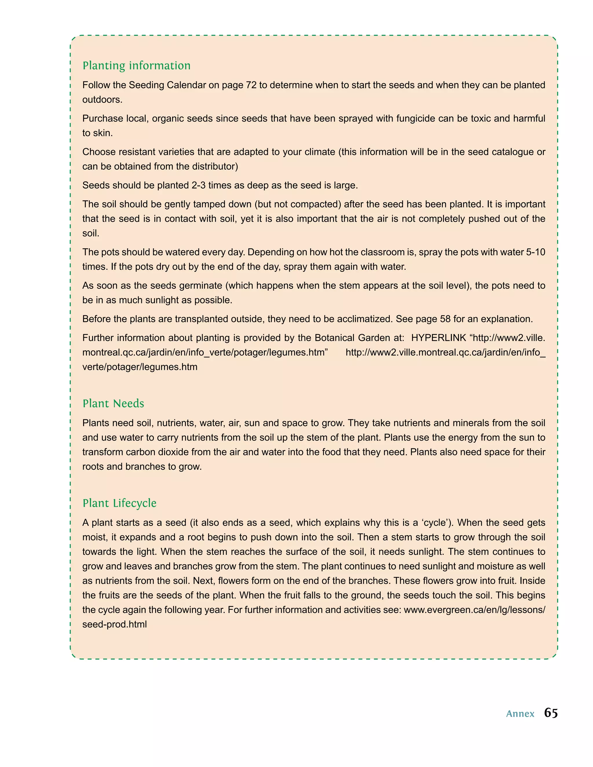Planting information
Follow the Seeding Calendar on page 72 to determine when to start the seeds and when they can be planted
outdoors.
Purchase local, organic seeds since seeds that have been sprayed with fungicide can be toxic and harmful
to skin.
Choose resistant varieties that are adapted to your climate (this information will be in the seed catalogue or
can be obtained from the distributor)
Seeds should be planted 2-3 times as deep as the seed is large.
The soil should be gently tamped down (but not compacted) after the seed has been planted. It is important
that the seed is in contact with soil, yet it is also important that the air is not completely pushed out of the
soil.
The pots should be watered every day. Depending on how hot the classroom is, spray the pots with water 5-10
times. If the pots dry out by the end of the day, spray them again with water.
As soon as the seeds germinate (which happens when the stem appears at the soil level), the pots need to
be in as much sunlight as possible.
Before the plants are transplanted outside, they need to be acclimatized. See page 58 for an explanation.
Further information about planting is provided by the Botanical Garden at: HYPERLINK “http://www2.ville.
montreal.qc.ca/jardin/en/info_verte/potager/legumes.htm”     http://www2.ville.montreal.qc.ca/jardin/en/info_
verte/potager/legumes.htm


Plant Needs
Plants need soil, nutrients, water, air, sun and space to grow. They take nutrients and minerals from the soil
and use water to carry nutrients from the soil up the stem of the plant. Plants use the energy from the sun to
transform carbon dioxide from the air and water into the food that they need. Plants also need space for their
roots and branches to grow.


Plant Lifecycle
A plant starts as a seed (it also ends as a seed, which explains why this is a ‘cycle’). When the seed gets
moist, it expands and a root begins to push down into the soil. Then a stem starts to grow through the soil
towards the light. When the stem reaches the surface of the soil, it needs sunlight. The stem continues to
grow and leaves and branches grow from the stem. The plant continues to need sunlight and moisture as well
as nutrients from the soil. Next, ﬂowers form on the end of the branches. These ﬂowers grow into fruit. Inside
the fruits are the seeds of the plant. When the fruit falls to the ground, the seeds touch the soil. This begins
the cycle again the following year. For further information and activities see: www.evergreen.ca/en/lg/lessons/
seed-prod.html




                                                                                                      Annex    65
 