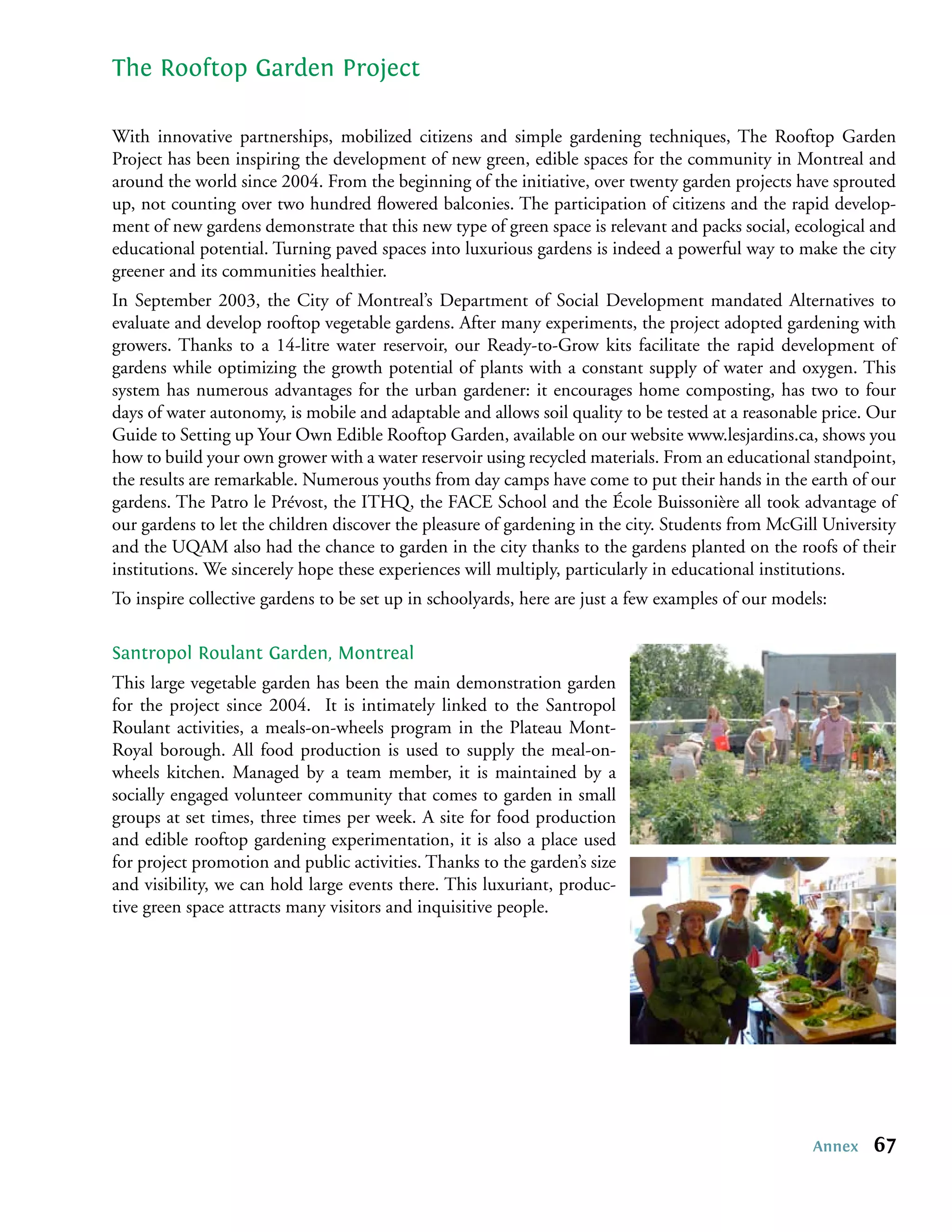 The Rooftop Garden Project

With innovative partnerships, mobilized citizens and simple gardening techniques, The Rooftop Garden
Project has been inspiring the development of new green, edible spaces for the community in Montreal and
around the world since 2004. From the beginning of the initiative, over twenty garden projects have sprouted
up, not counting over two hundred ﬂowered balconies. The participation of citizens and the rapid develop-
ment of new gardens demonstrate that this new type of green space is relevant and packs social, ecological and
educational potential. Turning paved spaces into luxurious gardens is indeed a powerful way to make the city
greener and its communities healthier.
In September 2003, the City of Montreal’s Department of Social Development mandated Alternatives to
evaluate and develop rooftop vegetable gardens. After many experiments, the project adopted gardening with
growers. Thanks to a 14-litre water reservoir, our Ready-to-Grow kits facilitate the rapid development of
gardens while optimizing the growth potential of plants with a constant supply of water and oxygen. This
system has numerous advantages for the urban gardener: it encourages home composting, has two to four
days of water autonomy, is mobile and adaptable and allows soil quality to be tested at a reasonable price. Our
Guide to Setting up Your Own Edible Rooftop Garden, available on our website www.lesjardins.ca, shows you
how to build your own grower with a water reservoir using recycled materials. From an educational standpoint,
the results are remarkable. Numerous youths from day camps have come to put their hands in the earth of our
gardens. The Patro le Prévost, the ITHQ, the FACE School and the École Buissonière all took advantage of
our gardens to let the children discover the pleasure of gardening in the city. Students from McGill University
and the UQAM also had the chance to garden in the city thanks to the gardens planted on the roofs of their
institutions. We sincerely hope these experiences will multiply, particularly in educational institutions.
To inspire collective gardens to be set up in schoolyards, here are just a few examples of our models:

Santropol Roulant Garden, Montreal
This large vegetable garden has been the main demonstration garden
for the project since 2004. It is intimately linked to the Santropol
Roulant activities, a meals-on-wheels program in the Plateau Mont-
Royal borough. All food production is used to supply the meal-on-
wheels kitchen. Managed by a team member, it is maintained by a
socially engaged volunteer community that comes to garden in small
groups at set times, three times per week. A site for food production
and edible rooftop gardening experimentation, it is also a place used
for project promotion and public activities. Thanks to the garden’s size
and visibility, we can hold large events there. This luxuriant, produc-
tive green space attracts many visitors and inquisitive people.




                                                                                                   Annex   67
 