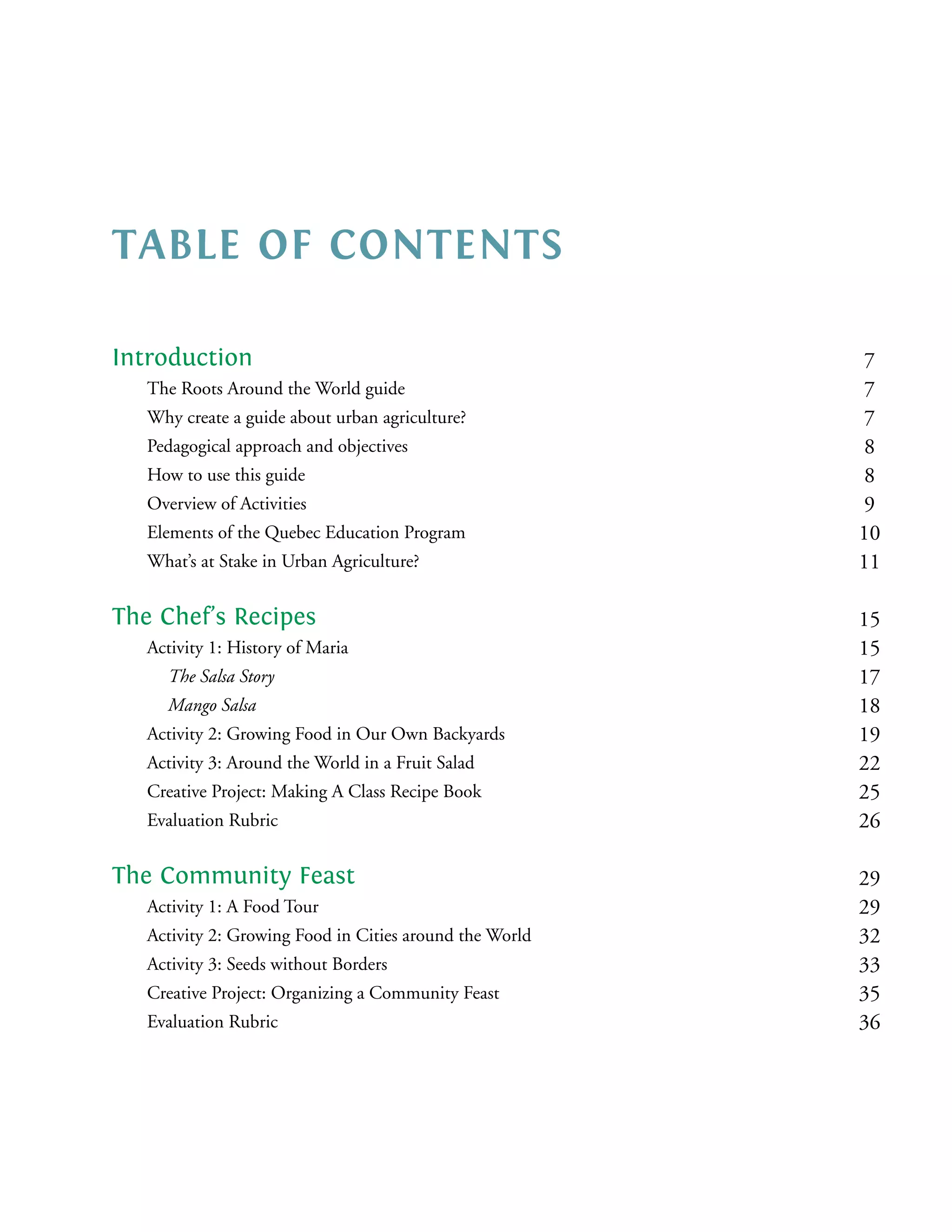 TABLE OF CONTENTS

Introduction                                              7
   The Roots Around the World guide                       7
   Why create a guide about urban agriculture?            7
   Pedagogical approach and objectives                    8
   How to use this guide                                  8
   Overview of Activities                                 9
   Elements of the Quebec Education Program              10
   What’s at Stake in Urban Agriculture?                 11

The Chef’s Recipes                                       15
   Activity 1: History of Maria                          15
     The Salsa Story                                     17
     Mango Salsa                                         18
   Activity 2: Growing Food in Our Own Backyards         19
   Activity 3: Around the World in a Fruit Salad         22
   Creative Project: Making A Class Recipe Book          25
   Evaluation Rubric                                     26

The Community Feast                                      29
   Activity 1: A Food Tour                               29
   Activity 2: Growing Food in Cities around the World   32
   Activity 3: Seeds without Borders                     33
   Creative Project: Organizing a Community Feast        35
   Evaluation Rubric                                     36
 