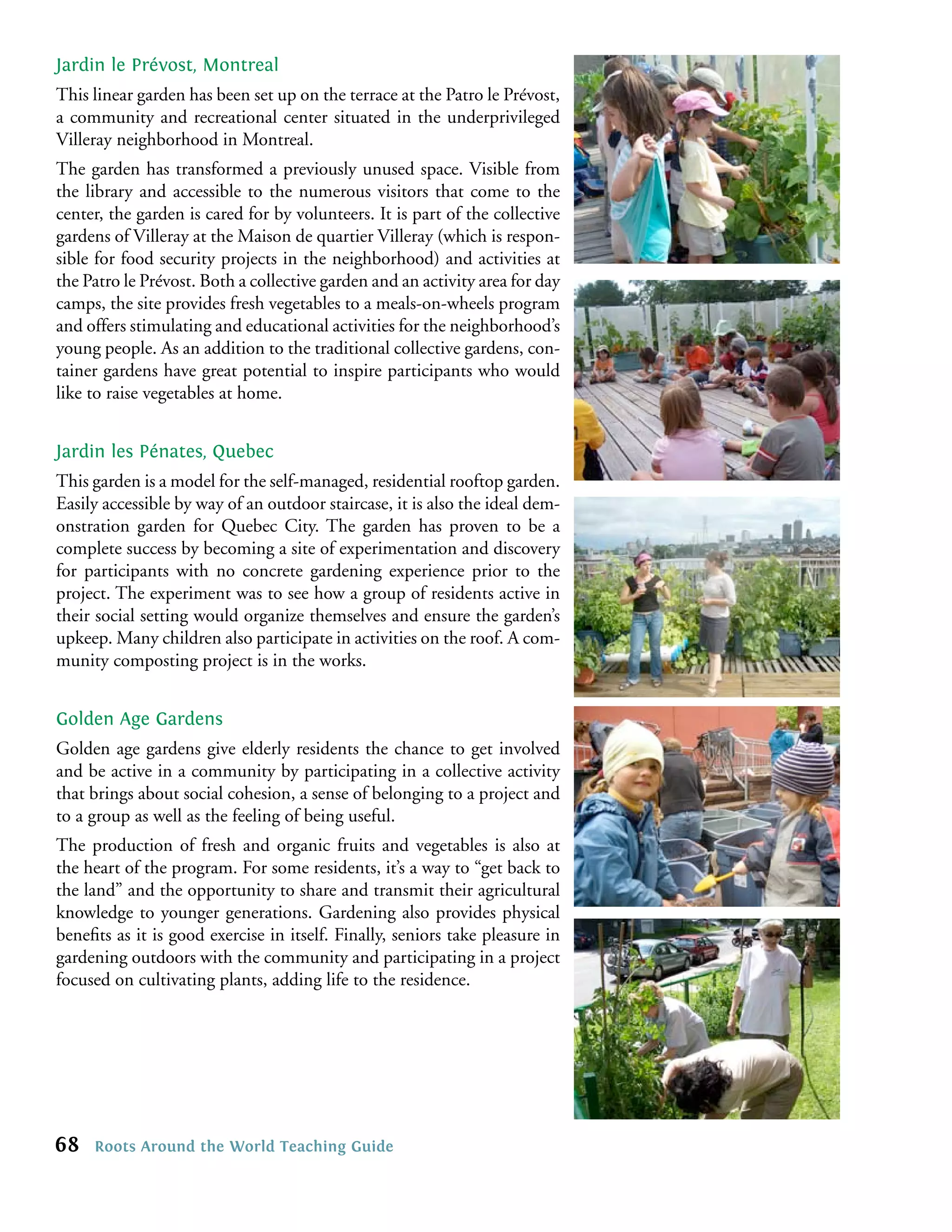 Jardin le Prévost, Montreal
This linear garden has been set up on the terrace at the Patro le Prévost,
a community and recreational center situated in the underprivileged
Villeray neighborhood in Montreal.
The garden has transformed a previously unused space. Visible from
the library and accessible to the numerous visitors that come to the
center, the garden is cared for by volunteers. It is part of the collective
gardens of Villeray at the Maison de quartier Villeray (which is respon-
sible for food security projects in the neighborhood) and activities at
the Patro le Prévost. Both a collective garden and an activity area for day
camps, the site provides fresh vegetables to a meals-on-wheels program
and offers stimulating and educational activities for the neighborhood’s
young people. As an addition to the traditional collective gardens, con-
tainer gardens have great potential to inspire participants who would
like to raise vegetables at home.


Jardin les Pénates, Quebec
This garden is a model for the self-managed, residential rooftop garden.
Easily accessible by way of an outdoor staircase, it is also the ideal dem-
onstration garden for Quebec City. The garden has proven to be a
complete success by becoming a site of experimentation and discovery
for participants with no concrete gardening experience prior to the
project. The experiment was to see how a group of residents active in
their social setting would organize themselves and ensure the garden’s
upkeep. Many children also participate in activities on the roof. A com-
munity composting project is in the works.


Golden Age Gardens
Golden age gardens give elderly residents the chance to get involved
and be active in a community by participating in a collective activity
that brings about social cohesion, a sense of belonging to a project and
to a group as well as the feeling of being useful.
The production of fresh and organic fruits and vegetables is also at
the heart of the program. For some residents, it’s a way to “get back to
the land” and the opportunity to share and transmit their agricultural
knowledge to younger generations. Gardening also provides physical
beneﬁts as it is good exercise in itself. Finally, seniors take pleasure in
gardening outdoors with the community and participating in a project
focused on cultivating plants, adding life to the residence.




68   Roots Around the World Teaching Guide
 