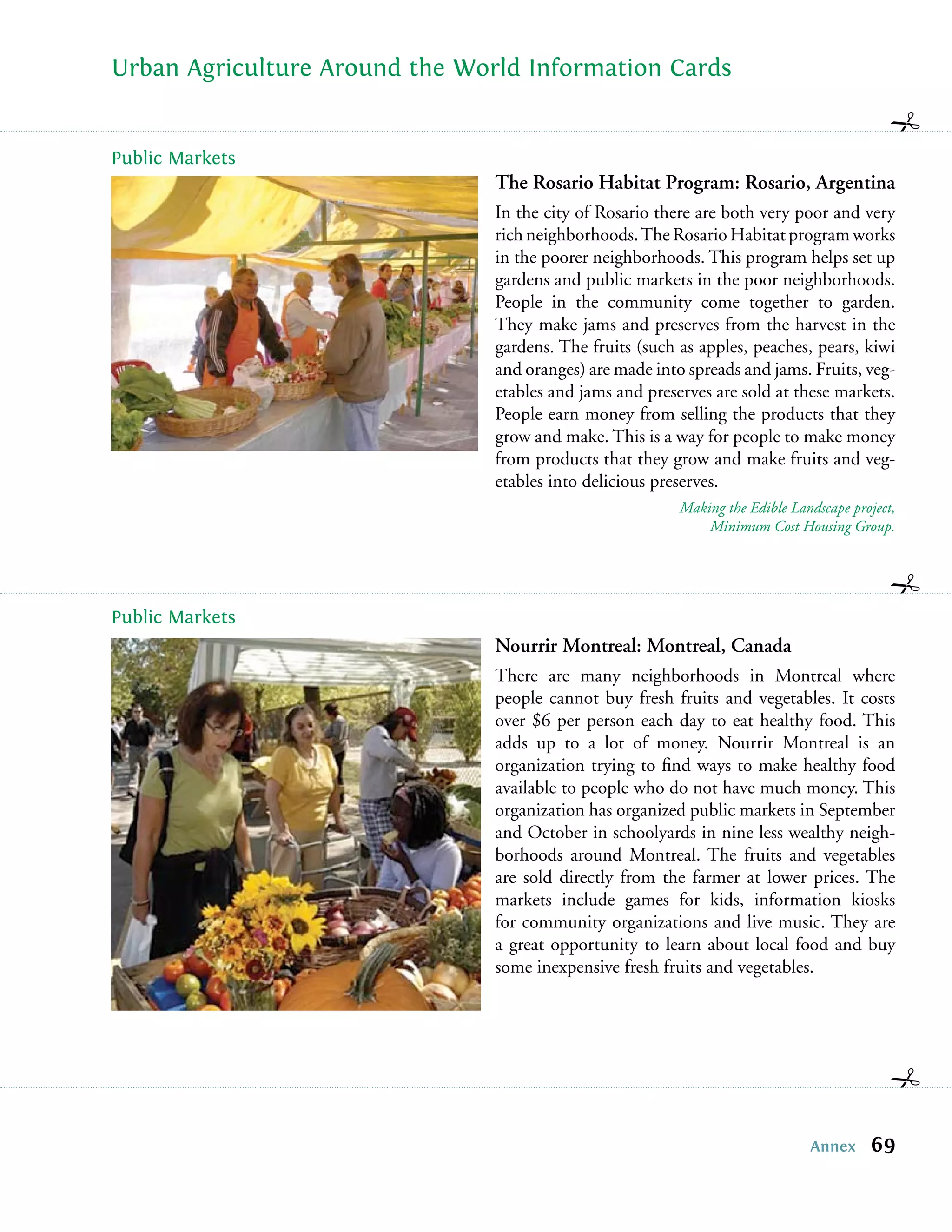 Urban Agriculture Around the World Information Cards


Public Markets
                                The Rosario Habitat Program: Rosario, Argentina
                                In the city of Rosario there are both very poor and very
                                rich neighborhoods. The Rosario Habitat program works
                                in the poorer neighborhoods. This program helps set up
                                gardens and public markets in the poor neighborhoods.
                                People in the community come together to garden.
                                They make jams and preserves from the harvest in the
                                gardens. The fruits (such as apples, peaches, pears, kiwi
                                and oranges) are made into spreads and jams. Fruits, veg-
                                etables and jams and preserves are sold at these markets.
                                People earn money from selling the products that they
                                grow and make. This is a way for people to make money
                                from products that they grow and make fruits and veg-
                                etables into delicious preserves.
                                                          Making the Edible Landscape project,
                                                              Minimum Cost Housing Group.




Public Markets
                                Nourrir Montreal: Montreal, Canada
                                There are many neighborhoods in Montreal where
                                people cannot buy fresh fruits and vegetables. It costs
                                over $6 per person each day to eat healthy food. This
                                adds up to a lot of money. Nourrir Montreal is an
                                organization trying to ﬁnd ways to make healthy food
                                available to people who do not have much money. This
                                organization has organized public markets in September
                                and October in schoolyards in nine less wealthy neigh-
                                borhoods around Montreal. The fruits and vegetables
                                are sold directly from the farmer at lower prices. The
                                markets include games for kids, information kiosks
                                for community organizations and live music. They are
                                a great opportunity to learn about local food and buy
                                some inexpensive fresh fruits and vegetables.




                                                                               Annex     69
 
