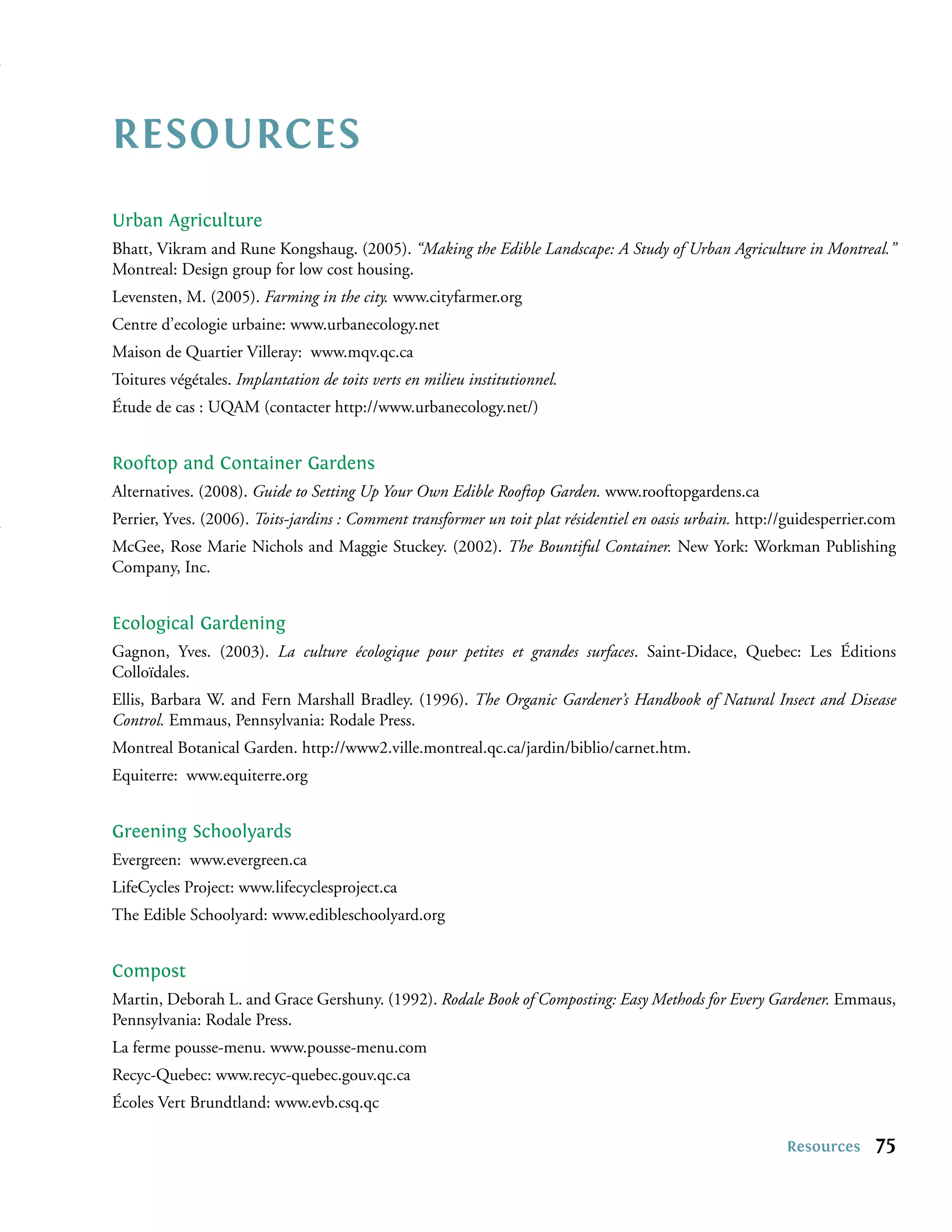 RESOURCES
Urban Agriculture
Bhatt, Vikram and Rune Kongshaug. (2005). “Making the Edible Landscape: A Study of Urban Agriculture in Montreal.”
Montreal: Design group for low cost housing.
Levensten, M. (2005). Farming in the city. www.cityfarmer.org
Centre d’ecologie urbaine: www.urbanecology.net
Maison de Quartier Villeray: www.mqv.qc.ca
Toitures végétales. Implantation de toits verts en milieu institutionnel.
Étude de cas : UQAM (contacter http://www.urbanecology.net/)


Rooftop and Container Gardens
Alternatives. (2008). Guide to Setting Up Your Own Edible Rooftop Garden. www.rooftopgardens.ca
Perrier, Yves. (2006). Toits-jardins : Comment transformer un toit plat résidentiel en oasis urbain. http://guidesperrier.com
McGee, Rose Marie Nichols and Maggie Stuckey. (2002). The Bountiful Container. New York: Workman Publishing
Company, Inc.


Ecological Gardening
Gagnon, Yves. (2003). La culture écologique pour petites et grandes surfaces. Saint-Didace, Quebec: Les Éditions
Colloïdales.
Ellis, Barbara W. and Fern Marshall Bradley. (1996). The Organic Gardener’s Handbook of Natural Insect and Disease
Control. Emmaus, Pennsylvania: Rodale Press.
Montreal Botanical Garden. http://www2.ville.montreal.qc.ca/jardin/biblio/carnet.htm.
Equiterre: www.equiterre.org


Greening Schoolyards
Evergreen: www.evergreen.ca
LifeCycles Project: www.lifecyclesproject.ca
The Edible Schoolyard: www.edibleschoolyard.org


Compost
Martin, Deborah L. and Grace Gershuny. (1992). Rodale Book of Composting: Easy Methods for Every Gardener. Emmaus,
Pennsylvania: Rodale Press.
La ferme pousse-menu. www.pousse-menu.com
Recyc-Quebec: www.recyc-quebec.gouv.qc.ca
Écoles Vert Brundtland: www.evb.csq.qc

                                                                                                           Resources     75
 