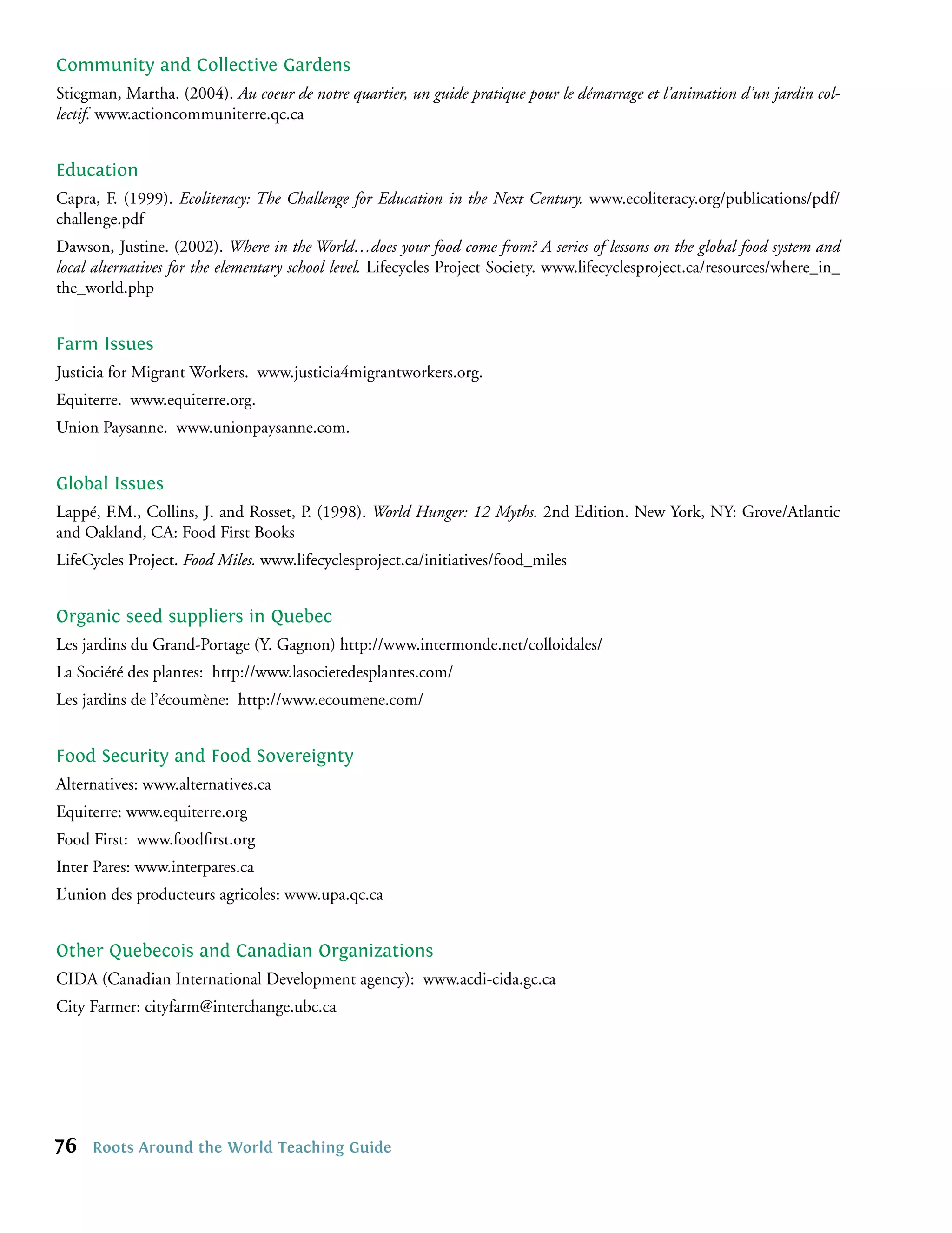 Community and Collective Gardens
Stiegman, Martha. (2004). Au coeur de notre quartier, un guide pratique pour le démarrage et l’animation d’un jardin col-
lectif. www.actioncommuniterre.qc.ca


Education
Capra, F. (1999). Ecoliteracy: The Challenge for Education in the Next Century. www.ecoliteracy.org/publications/pdf/
challenge.pdf
Dawson, Justine. (2002). Where in the World…does your food come from? A series of lessons on the global food system and
local alternatives for the elementary school level. Lifecycles Project Society. www.lifecyclesproject.ca/resources/where_in_
the_world.php


Farm Issues
Justicia for Migrant Workers. www.justicia4migrantworkers.org.
Equiterre. www.equiterre.org.
Union Paysanne. www.unionpaysanne.com.


Global Issues
Lappé, F.M., Collins, J. and Rosset, P. (1998). World Hunger: 12 Myths. 2nd Edition. New York, NY: Grove/Atlantic
and Oakland, CA: Food First Books
LifeCycles Project. Food Miles. www.lifecyclesproject.ca/initiatives/food_miles


Organic seed suppliers in Quebec
Les jardins du Grand-Portage (Y. Gagnon) http://www.intermonde.net/colloidales/
La Société des plantes: http://www.lasocietedesplantes.com/
Les jardins de l’écoumène: http://www.ecoumene.com/


Food Security and Food Sovereignty
Alternatives: www.alternatives.ca
Equiterre: www.equiterre.org
Food First: www.foodﬁrst.org
Inter Pares: www.interpares.ca
L’union des producteurs agricoles: www.upa.qc.ca


Other Quebecois and Canadian Organizations
CIDA (Canadian International Development agency): www.acdi-cida.gc.ca
City Farmer: cityfarm@interchange.ubc.ca




76   Roots Around the World Teaching Guide
 