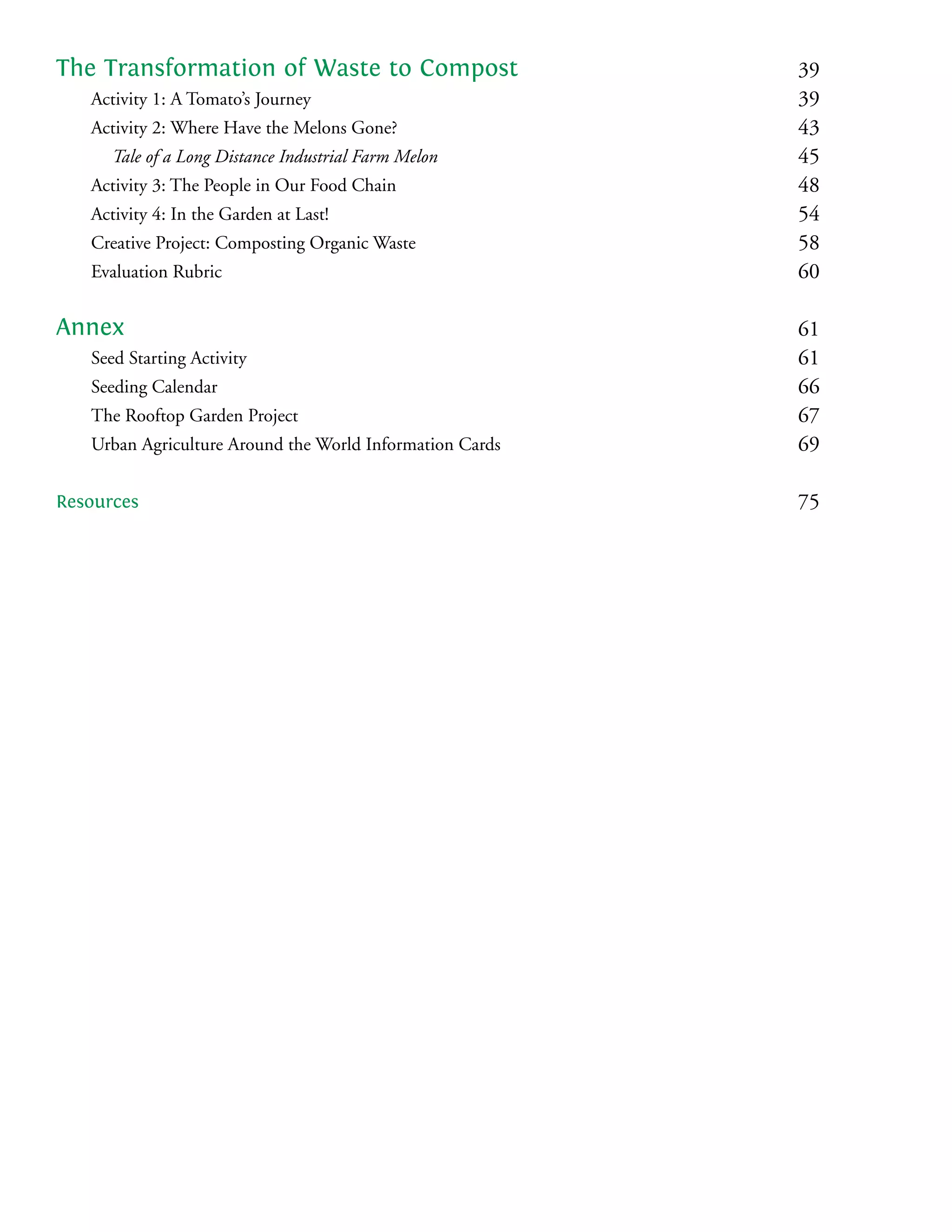 The Transformation of Waste to Compost                    39
   Activity 1: A Tomato’s Journey                         39
   Activity 2: Where Have the Melons Gone?                43
      Tale of a Long Distance Industrial Farm Melon       45
   Activity 3: The People in Our Food Chain               48
   Activity 4: In the Garden at Last!                     54
   Creative Project: Composting Organic Waste             58
   Evaluation Rubric                                      60

Annex                                                     61
   Seed Starting Activity                                 61
   Seeding Calendar                                       66
   The Rooftop Garden Project                             67
   Urban Agriculture Around the World Information Cards   69

Resources                                                 75
 