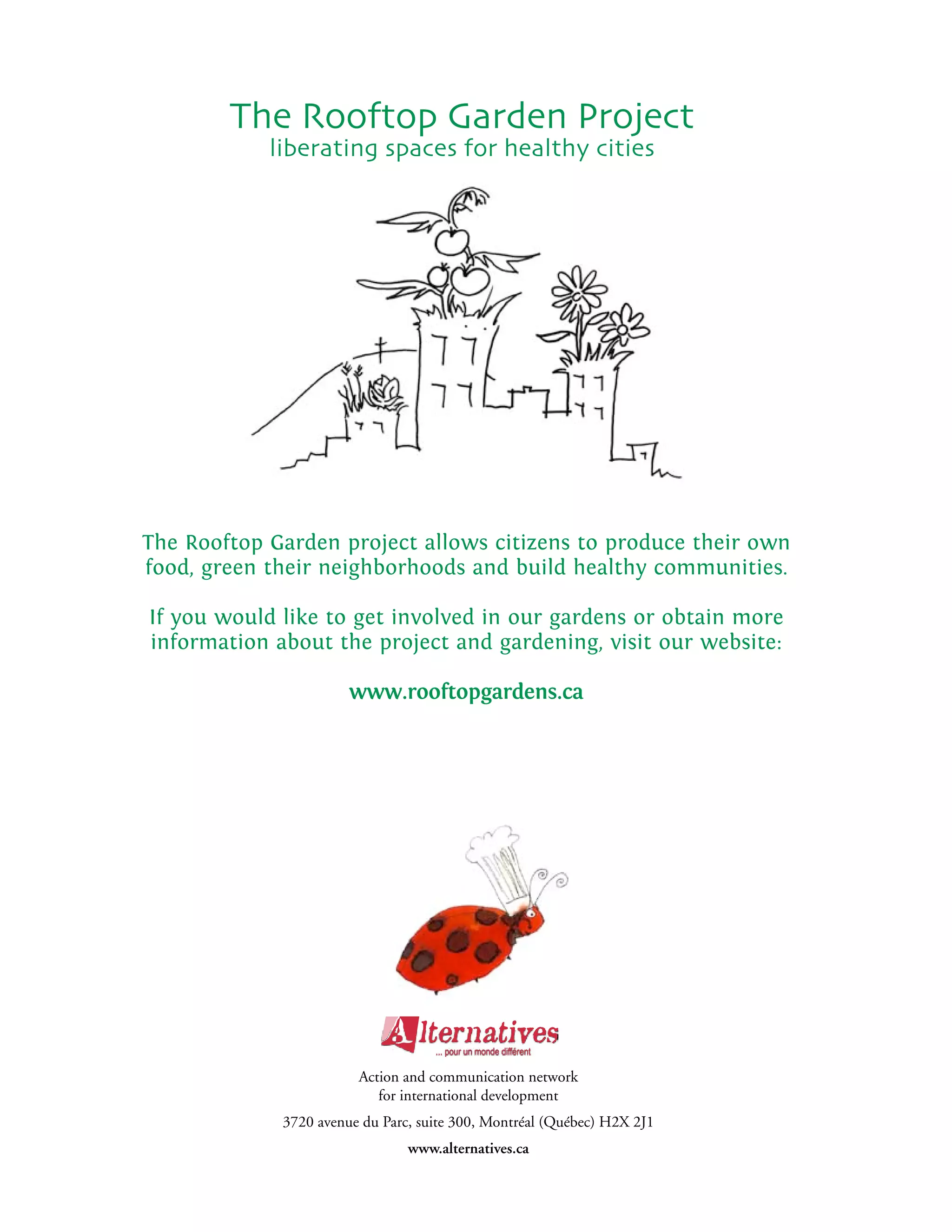 The Rooftop Garden Project
            liberating spaces for healthy cities




The Rooftop Garden project allows citizens to produce their own
food, green their neighborhoods and build healthy communities.

If you would like to get involved in our gardens or obtain more
information about the project and gardening, visit our website:

                       www.rooftopgardens.ca




                        Action and communication network
                           for international development
             3720 avenue du Parc, suite 300, Montréal (Québec) H2X 2J1
                                www.alternatives.ca
 
