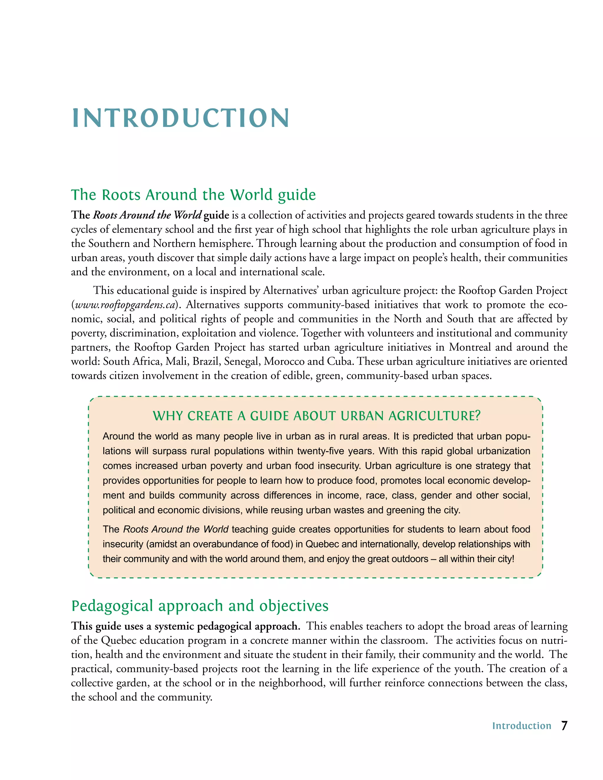 INTRODUCTION

The Roots Around the World guide
The Roots Around the World guide is a collection of activities and projects geared towards students in the three
cycles of elementary school and the ﬁrst year of high school that highlights the role urban agriculture plays in
the Southern and Northern hemisphere. Through learning about the production and consumption of food in
urban areas, youth discover that simple daily actions have a large impact on people’s health, their communities
and the environment, on a local and international scale.
     This educational guide is inspired by Alternatives’ urban agriculture project: the Rooftop Garden Project
(www.rooftopgardens.ca). Alternatives supports community-based initiatives that work to promote the eco-
nomic, social, and political rights of people and communities in the North and South that are affected by
poverty, discrimination, exploitation and violence. Together with volunteers and institutional and community
partners, the Rooftop Garden Project has started urban agriculture initiatives in Montreal and around the
world: South Africa, Mali, Brazil, Senegal, Morocco and Cuba. These urban agriculture initiatives are oriented
towards citizen involvement in the creation of edible, green, community-based urban spaces.


                  WHY CREATE A GUIDE ABOUT URBAN AGRICULTURE?
       Around the world as many people live in urban as in rural areas. It is predicted that urban popu-
       lations will surpass rural populations within twenty-ﬁve years. With this rapid global urbanization
       comes increased urban poverty and urban food insecurity. Urban agriculture is one strategy that
       provides opportunities for people to learn how to produce food, promotes local economic develop-
       ment and builds community across differences in income, race, class, gender and other social,
       political and economic divisions, while reusing urban wastes and greening the city.
       The Roots Around the World teaching guide creates opportunities for students to learn about food
       insecurity (amidst an overabundance of food) in Quebec and internationally, develop relationships with
       their community and with the world around them, and enjoy the great outdoors – all within their city!



Pedagogical approach and objectives
This guide uses a systemic pedagogical approach. This enables teachers to adopt the broad areas of learning
of the Quebec education program in a concrete manner within the classroom. The activities focus on nutri-
tion, health and the environment and situate the student in their family, their community and the world. The
practical, community-based projects root the learning in the life experience of the youth. The creation of a
collective garden, at the school or in the neighborhood, will further reinforce connections between the class,
the school and the community.

                                                                                                   Introduction   7
 