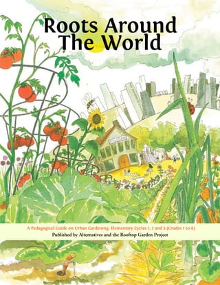 Roots Around
        The World




A Pedagogical Guide on Urban Gardening: Elementary Cycles 1, 2 and 3 (Grades 1 to 6)
            Published by Alternatives and the Rooftop Garden Project
 
