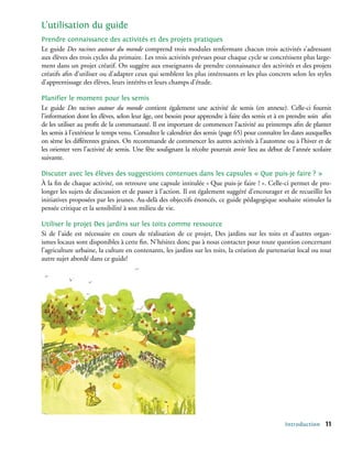 L’utilisation du guide
Prendre connaissance des activités et des projets pratiques
Le guide Des racines autour du monde comprend trois modules renfermant chacun trois activités s’adressant
aux élèves des trois cycles du primaire. Les trois activités prévues pour chaque cycle se concrétisent plus large-
ment dans un projet créatif. On suggère aux enseignants de prendre connaissance des activités et des projets
créatifs afin d’utiliser ou d’adapter ceux qui semblent les plus intéressants et les plus concrets selon les styles
d’apprentissage des élèves, leurs intérêts et leurs champs d’étude.

Planifier le moment pour les semis
Le guide Des racines autour du monde contient également une activité de semis (en annexe). Celle-ci fournit
l’information dont les élèves, selon leur âge, ont besoin pour apprendre à faire des semis et à en prendre soin afin
de les utiliser au profit de la communauté. Il est important de commencer l’activité au printemps afin de planter
les semis à l’extérieur le temps venu. Consultez le calendrier des semis (page 65) pour connaître les dates auxquelles
on sème les différentes graines. On recommande de commencer les autres activités à l’automne ou à l’hiver et de
les orienter vers l’activité de semis. Une fête soulignant la récolte pourrait avoir lieu au début de l’année scolaire
suivante.

Discuter avec les élèves des suggestions contenues dans les capsules « Que puis-je faire ? »
À la fin de chaque activité, on retrouve une capsule intitulée « Que puis-je faire ? ». Celle-ci permet de pro-
longer les sujets de discussion et de passer à l’action. Il est également suggéré d’encourager et de recueillir les
initiatives proposées par les jeunes. Au-delà des objectifs énoncés, ce guide pédagogique souhaite stimuler la
pensée critique et la sensibilité à son milieu de vie.

Utiliser le projet Des jardins sur les toits comme ressource
Si de l’aide est nécessaire en cours de réalisation de ce projet, Des jardins sur les toits et d’autres organ-
ismes locaux sont disponibles à cette fin. N’hésitez donc pas à nous contacter pour toute question concernant
l’agriculture urbaine, la culture en contenants, les jardins sur les toits, la création de partenariat local ou tout
autre sujet abordé dans ce guide!




                                                                                                   Introduction    11
 