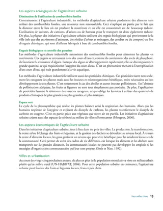 Les aspects écologiques de l’agriculture urbaine
Diminution de l’utilisation de combustibles fossiles
Contrairement à l’agriculture industrielle, les méthodes d’agriculture urbaine produisent des aliments sans
utiliser des combustibles fossiles, une ressource non renouvelable. Ceci s’explique en partie par le fait que
la distance entre le lieu où est produite la nourriture et où elle est consommée est de beaucoup réduite.
L’utilisation de voitures, de camions, d’avions ou de bateaux pour le transport est donc également réduite.
De plus, la plupart des initiatives d’agriculture urbaine utilisent des engrais biologiques qui proviennent de la
ville (tels que des excréments d’animaux, des résidus d’arbres et ménagers, des cendres ou du compost) au lieu
d’engrais chimiques, qui sont d’ailleurs fabriqués à base de combustibles fossiles.

Engrais biologiques et contrôle des parasites
Les méthodes d’agriculture industrielle nécessitent des combustibles fossiles pour alimenter les plantes en
nutriments. Ces engrais se retrouvent dans des cours d’eau et, comme ils contiennent des excès de phosphore,
ils favorisent la croissance d’algues. Lorsque des algues se développement rapidement, elles se décomposent en
grande quantité, ce qui requisitionne l’oxygène du cours d’eau. C’est un phénomène menant à l’eutrophisation
d’un cours d’eau, qui nuit grandement à la vie aquatique.
Les méthodes d’agriculture industrielle utilisent aussi des pesticides chimiques. Ces pesticides tuent non seule-
ment les ravageurs des plantes mais aussi les insectes et microorganismes bénéfiques, voire nécessaires au bon
développement de ces plantes. C’est notamment le cas des abeilles et autres insectes pollinisteurs. En l’absence
de pollinisation adéquate, les fruits et légumes ne sont tout simplement pas produits. De plus, l’application
de pesticides favorise la résistance des insectes ravageurs, ce qui oblige les fermiers à utiliser des quantités de
produits chimiques de plus grandes ou plus grandes, et plus toxiques.

Espace vert
Le cycle de la photosynthèse que réalise les plantes balance celui la respiration des humains. Alors que les
humains respirent de l’oxygène et expirent du dioxyde de carbone, les plantes transforment le dioxyde de
carbone en oxygène. C’est en partie grâce aux végétaux que notre air est purifié. Les initiatives d’agriculture
urbaine créent aussi des espaces de sérénité au milieu de villes effervescentes (Mougeot, 2006).

Les aspects économiques de l’agriculture urbaine
Dans les initiatives d’agriculture urbaine, tout à lieu dans ou près des villes. La production, la transformation,
la vente et/ou l’échange des fruits et légumes, et la gestion des déchets se déroulent au niveau local. À travers
la vente d’aliments locaux, les gens génèrent un revenu qui peut être bénéfique pour les résidents locaux et de
la communauté. Ceci permet de créer des cadres de vie différents, car lorsque les aliments et les déchets sont
transportés sur de grandes distances, les communautés locales ne peuvent pas développer les emplois ni les
stratégies d’organisation communautaire qui leur sont propres (Smit et Nasr, 1992).

Villes et urbanisation
Au cours des vingt-cinq prochaines années, de plus en plus de la population mondiale va vivre en milieu urbain
plutôt qu’en milieu rural (UN-HABITAT, 2004). Pour cette population urbaine en croissance, l’agriculture
urbaine peut fournir des fruits et légumes locaux, frais et peu chers.




                                                                                                Introduction    13
 