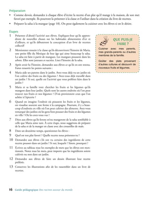Préparation
• Comme devoir, demandez à chaque élève d’écrire la recette d’un plat qu’il mange à la maison, de son met
   favori par exemple. Ils pourront la présenter à la classe et l’utiliser dans la création du livre de recettes.
•     Préparer la salsa à la mangue (page 18). On peut également la cuisiner avec les élèves si on le désire.

étapes
1�     Présentez d’abord l’activité aux élèves. Expliquez-leur qu’ils appren-
       dront de nouvelles choses sur les habitudes alimentaires d’ici et                       qUe PUIs-Je
       d’ailleurs, et qu’ils débuteront la conception d’un livre de recettes
       collectif!
                                                                                                 FAIRe ?
                                                                                   Cuisiner avec mes parents,
2�     Mentionnez ensuite à la classe qu’ils découvriront l’histoire de Maria,
                                                                                   mes grands-parents ou d’autres
       une petite fille du Mexique de leur âge qui aime beaucoup la salsa.
                                                                                   membres de la famille.
       La salsa est faite à partir de mangues. Les mangues poussent dans les
       arbres. Elles sont juteuses et sucrées. Lisez l’histoire de la salsa.       Goûter des plats provenant
3�     Après avoir lu l’histoire, demandez aux élèves ce qu’ils en ont retenu.     d’autres cultures et découvrir de
       Faites ressortir les points suivants :                                      nouveaux fruits et légumes.
4�     Maria aide ses parents dans le jardin. Avez-vous déjà vu un jardin où
       l’on cultive des fruits ou des légumes ? Avez-vous déjà travaillé dans
       un jardin ? Si oui, quelle est l’activité que vous préférez faire dans le
       jardin ?
5�     Maria et sa famille vont chercher les fruits et les légumes qu’ils
       mangent dans leur jardin. Quels sont les autres endroits où l’on peut
       trouver nos fruits et nos légumes ? D’où proviennent ceux que l’on
       achète à l’épicerie ?
6�     Quand on imagine l’endroit où poussent les fruits et les légumes,
       on visualise souvent une ferme à la campagne. Pourtant, il y a beau-
       coup d’endroits en ville où l’on peut cultiver des aliments. Avez-vous
       remarqué des jardins où les gens font pousser des fruits et des légumes
       en ville ? Où les avez-vous vus ?
7�     Dites aux élèves qu’ils feront et/ou mangeront de la salsa semblable à
       celle que Maria aime tant. À cette étape, nous suggérons de préparer
       de la salsa et de la manger en classe avec des croustilles de maïs.
8�     Dans un deuxième temps, questionnez les élèves :
9�     Quel est ton plat favori ? Quelle recette nous présentes-tu ?
10�    Demandez aux élèves s’ils ont vu certains des ingrédients de cette
       recette pousser dans un jardin ? Si oui, lesquels ? Sinon, pourquoi ?
11�    Écrivez au tableau tous les exemples de mets que les élèves ont men-
       tionnés. Notez tous les mets, peut importe que les ingrédients soient
       cultivés ou non dans un jardin.
12�    Demandez aux élèves de faire un dessin illustrant leur recette
       préférée.
13�    Conservez les illustrations afin de les rassembler dans un livre de
       recettes.




16    Guide pédagogique Des racines autour du monde
 