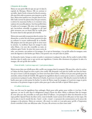 L’histoire de la salsa
Maria est une petite fille de sept ans qui vit dans la
capitale du Mexique, Mexico. Elle est curieuse et
serviable. Après l’école et durant les fins de semaine,
elle aime bien aider ses parents, peu importe ce qu’ils
font. Maria aime jardiner avec son père dans la cour.
Elle l’aide à arroser les plantes deux fois par semaine,
à enlever les mauvaises herbes et, le moment venu,
à planter de nouvelles plantes. Son fruit préféré dans
le jardin est la mangue. Elle aime voir les mangues
qui s’accrochent ensemble en grappes et oh! quel
goût savoureux ont ces fruits! Elle les cueille pour
les mettre dans la salsa spéciale de la famille.
Maria aime aussi aider ses parents dans la cuisine. Les
dimanches, sa mère fait une bonne quantité de salsa
en utilisant la recette traditionnelle de sa famille.
Elle prépare assez de salsa pour qu’ils en aient toute
la semaine. La meilleure façon de manger la salsa
selon Maria, c’est avec des croustilles au maïs, en
collation après l’école. Sa mère fait toutes sortes de
salsa : aux tomates, aux melons et à la mangue. Et ce qui est fantastique, c’est qu’elle utilise les mangues, mais
aussi des légumes et des herbes que Maria a fait pousser avec son père dans le jardin.
Le dimanche matin, lorsque sa mère est prête à commencer à préparer la salsa, elle lui confie la tâche d’aller
chercher dans le jardin tout ce qui servira aux ingrédients. Comme elles choisissent de préparer la salsa à la
mangue, elle sait qu’elle doit cueillir :

     1 botte de basilic ; 1 poivron rouge sucré ; 1 petit piment jalapeno.

Maria monte dans une échelle pour aller cueillir une mangue dans le manguier. Elle peut dire, selon la couleur
et l’odeur du fruit, lequel est mûr et prêt à être cueilli. Elle demande à son père de cueillir une lime du limet-
tier qui se trouve à côté du manguier. Les limes sont haut dans l’arbre, et Maria n’est pas assez grande pour les
atteindre, même à l’aide de l’échelle. Elle apporte les ingrédients dans la cuisine pour sa mère et, ensemble, elles
commencent à préparer la salsa. Maria lave le basilic, le poivron et le piment. Elle détache ensuite les feuilles de
basilic pour que sa mère puisse les hacher. La mère de Maria coupe les mangues et le poivron rouge en petits
morceaux et les piments rouges en petits cubes pour que la salsa soit belle et épicée! Maria ajoute :

     1/2 cuillère à thé de sucre.

Puis, une fois tous les ingrédients bien mélangés, Maria peut enfin goûter pour vérifier si c’est bon. Si elle
approuve, on met la salsa dans le réfrigérateur jusqu’à l’heure du dîner. Maria a tellement hâte de manger
de cette salsa avec des croustilles au maïs pour dîner! D’ailleurs, c’est pourquoi le dîner du dimanche est son
repas préféré. Quand l’heure du dîner arrive, toute la famille s’assoit autour de la table pour un bon repas. On
sert la salsa et tout le monde fait des « hum! » et des « miam! » et poussent des commentaires sur la saveur des
mangues et des piments. Maria est contente : elle sourit à sa mère et à son père parce qu’elle a l’impression
d’avoir contribué à faire une délicieuse salsa. Un jour, elle arrivera à en faire toute seule!



                                                                             Les recettes du chef    17
 