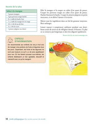 Recette de la salsa

salsa à la mangue                                 Peler la mangue et la couper en cubes d’un quart de pouce.
                                                  Couper les poivrons rouges en cubes d’un quart de pouce.
     5 grosses mangues
                                                  Hacher finement le basilic. Couper le piment jalapeno en petits
     3 gros poivrons rouges hachés                morceaux, si on désire l’ajouter à la recette.
     8 c. à table de basilic frais
     7 c. à table de vinaigre de vin rouge        Mettre tous les ingrédients dans un bol de grosseur moyenne.
     10 c. à thé de jus de lime                   Bien mélanger.
     3 c. à thé de sucre                          Laisser reposer à température ambiante pendant une demi-
     1 piment jalapeno (au choix)                 heure avant de servir ou de réfrigérer durant 24 heures. Ce plat
                                                  ne se conserve pas longtemps et doit être dégusté rapidement.
                                                                                Recette tirée du site www.texmextogo.com

                 cAPsULe
                 d’InFoRMAtIon
     On recommande aux enfants de cinq à huit ans
     de manger cinq portions de fruits et légumes tous
     les jours. Cependant, les fruits et les légumes ne
     sont pas toujours ce qu’il y a de plus appétissant
     pour eux. En les faisant pousser eux-mêmes, les
     enfants établissent un lien agréable, éducatif et
     interactif avec ce qu’ils mangent.




1     Guide pédagogique Des racines autour du monde
 