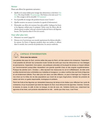 Retour
Posez aux élèves les questions suivantes :
•    Quelle est la saison idéale pour manger des clémentines et des kiwis ? En
     hiver. Du sirop d’érable ? Au printemps. Des fraises et du maïs sucré ? En
     été. Des courges et de la citrouille ? À l’automne!
•    Est-il possible de manger des produits locaux toute l’année ?
•    Quelles seraient vos astuces (consultez la capsule d’information).
•    Demandez aux élèves de nommer leur plat préféré. Indiquez les fruits
     et les légumes utilisés pour le préparer. Faites voter les élèves afin de
     choisir, parmi ces plats, celui qui contient le plus de fruits et de légumes
     locaux. On l’ajoutera dans le livre de recettes.

Pour aller plus loin
•    Démarrez vos semis! (page 61)
•    Donnez vie à l’activité par une murale représentant les thèmes abordés :
     les saisons, les fruits et légumes produits dans nos jardins et ailleurs
     dans le monde, leur contexte de production, les astuces soulevées.




              cAPsULe d’InFoRMAtIon
              Vivre avec les saisons
    Les plantes des pays du Sud, comme celles des pays du Nord, ont des saisons de croissance. Cependant,
    il est possible de stimuler leur production toute l’année de sorte que nous les retrouvions sur nos étalages
    en permanence. Cependant, hors saison, ces pratiques culturales ont la plupart du temps un impact néfaste
    sur l’environnement puisqu’elles nécessitent une grande quantité d’eau et des engrais supplémentaires.
    Puisque les plantes sont « forcées », elles épuisent les ressources du sol et s’affaiblissent, de telle sorte
    qu’elles deviennent plus vulnérables aux maladies et ravageurs. La valeur nutritive des ces fruits et légumes
    en ait évidemment altérée. Pour aller plus loin dans une telle réﬂexion, on peut s’interroger sur l’impact de
    nos choix sur le milieu de vie des populations qui vivent de ce type d’agriculture. Acheter les produits de
    saison est donc un geste responsable, écologique et solidaire.
    Parmi les fruits et les légumes qui nécessitent beaucoup de temps et de chaleur pour effectuer leur cycle de
    croissance, et qui ne poussent que dans les régions du Sud, nous retrouvons les agrumes, l’ananas, l’avocat,
    la banane, le cacao, le café, le kiwi, la mangue, la noix de coco, etc. Certains d’entre eux, notamment les
    agrumes et les kiwis, sont produits naturellement en été… tandis que chez nous, c’est l’hiver.




                                                                                    Les recettes du chef   21
 