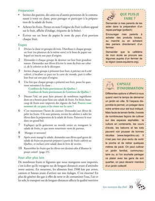 Préparation
• Invitez des parents, des amis ou d’autres personnes de la commu-                               qUe PUIs-Je
   nauté à venir en classe, pour partager et participer à la prépara-                              FAIRe ?
   tion de la salade de fruits.                                                   Demander à mes parents de les
•     Achetez les fruits. Prenez en note l’origine du fruit (collant apposé       aider dans la préparation d’un
      sur le fruit, affiche d’étalage, étiquette de la boîte).                    repas-partage (potlach)

•     Écrivez sur un bout de papier le nom du pays d’où provient                  Encourager       mes parents à
                                                                                  acheter des       produits locaux,
      chaque fruit.
                                                                                  au marché        ou en achetant
étapes                                                                            des paniers      directement d’un
                                                                                  fermier.
1�     Divisez la classe en groupes de trois. Distribuez à chaque groupe
       un fruit (ou plusieurs de la même sorte) et le bout de papier sur          Demander que la cafétéria
       lequel est inscrit son pays d’origine.                                     de mon école se procure ses
                                                                                  légumes auprès d’un fermier de
2�     Demandez à chaque groupe de dessiner sur leur fruit grandeur
                                                                                  la région (www.equiterre.org).
       nature. Demandez aux élèves d’écrire le nom du fruit sur celui-
       ci, de le colorier et de le découper.
3�     Invitez chaque groupe à présenter leur fruit, à préciser où il a été
       cultivé, à localiser ce pays sur la carte du monde, puis à coller
       leur fruit sur son pays d’origine.
4�     Une fois que chaque groupe a présenté son fruit, posez les ques-
       tions suivantes à la classe :                                                         cAPsULe
           Combien de fruits proviennent du Québec ?                                         d’InFoRMAtIon
           Combien de fruits proviennent de l’extérieur du Québec ?
                                                                                  Différentes options s’offrent à nous
5�     Durant l’été, on peut faire pousser de nombreux ingrédients                quand vient le temps de démarrer
       dont on a besoin pour faire une salade de fruits. En hiver, beau-
                                                                                  un jardin en ville. Si l’espace dis-
       coup de fruits sont importés des régions du Sud. Pouvez-vous
                                                                                  ponible le permet, un potager dans
       nommer de ces pays et les situer sur la carte ?
                                                                                  notre arrière-cour est tout indiqué.
6�     C’est maintenant l’heure de cuisiner. Demandez aux élèves de
                                                                                  Mais faute de terrain fertile, il existe
       peler les fruits. S’ils sont présents, invitez les adultes à aider les
       élèves dans la préparation de la salade de fruits. Présentez le tout       de nombreuses façons de cultiver
       dans un grand bol.                                                         sur des espaces asphaltés : la
7�     Expliquez qu’ils goûteront au monde entier en mangeant la                  culture en contenants, les cours
       salade de fruits, et que notre nourriture vient de partout.                d’école, les balcons et les toits
8�     Mangez et savourez!                                                        peuvent voir pousser de bonnes
                                                                                  récoltes (www.lesjardins.ca). Il
9�     Après avoir mangé la salade, demandez aux élèves quel genre de
                                                                                  n’est pas non plus exclu de sortir
       salade de fruits on pourrait préparer à partir de fruits cultivés au
       Québec, et incluez cette salade dans le livre de recette.                  la pioche et de retirer quelques
                                                                                  mètres de pavé. On peut cultiver
10�    Rassemblez les fruits que les élèves ont dessinés afin d’illustrer le
                                                                                  un jardin familial, communau-
       projet créatif (page 25).
                                                                                  taire ou, si l’on souhaite partager
Pour aller plus loin                                                              ce plaisir avec les gens de son
De nombreux fruits et légumes que nous mangeons sont importés,                    quartier, on peut devenir membre
c’est-à-dire qu’ils voyagent sur de longues distances avant d’atteindre           d’un jardin collectif.
notre assiette. En moyenne, les aliments font 2500 km par avion,
camion et bateau avant d’arriver sur nos étalages. C’est énorme! En
plus de générer des gaz à effet de serre et de contaminer l’eau, l’air et
les sols, le transport sur de longues distances affecte la qualité nutritive

                                                                                Les recettes du chef      23
 
